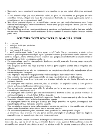 - Nunca deixe chaves ou outras ferramentas sobre urna máquina, em que uma partida súbita possa arremessálas;
- Se seu trabalho exigir que você permaneça dentro ou perto de um corredor ou passagem por onde
caminhões entram, coloque uma placa de advertência ou barricada, ou coloque alguém para alertar os
motoristas sobre sua presença naquele local;
- Nunca ligue qualquer máquina ou circuito elétrico, a menos que você esteja absolutamente certo de que
nenhum outro empregado está trabalhando nela. Nunca opere qualquer máquina a menos que você esteja
autorizado para operá-la;
- Nunca lubrifique, ajuste ou repare uma máquina, a menos que você esteja autorizado a fazer este trabalho
em particular. Muitos destes trabalhos devem ser feitos por pessoal de manutenção especialmente treinado
para a tarefa.

ACIDENTES PODEM ACONTECER EM QUALQUER LUGAR
1 - ... em casa
2 - no trajeto de ida para o trabalho...
3 - no trabalho...
4 - num parque de diversões...
5 - Você trabalha no escritório. É um lugar seguro, certo? Errado. Não necessariamente, acidentes podem
acontecer a qualquer pessoa em qualquer lugar a qualquer momento, principalmente àquelas expostas a uma
condição insegura. Abaixo estão relacionados acidentes reais que provocaram ferimentos e tomaram tempo de
empregados de escritório, pessoas como você e eu.
- Um empregado de escritório estava voltando do almoço e ao subir as escadas de acesso escorregou e caiu.
Os degraus estavam molhados.
- Uma estagiária queimou seu braço esquerdo e parte da perna esquerda quando estava desligando uma
cafeteira.
- Um arquivista apanhou um jeito nas costas quando um companheiro caiu sobre elas tentando pegar alguns
cartões numa gaveta de arquivo.
- Uma empregada de escritório tropeçou num fio telefônico exposto e caiu ao solo tendo fraturas.
- Uma secretária puxou uma cadeira que continha um prego exposto tendo em seu dedo um corte.
- Um empregado dos setor de serviços gerais teve seu dedo indicador da mão direita dilacerado por uma
guilhotina da xerox.
- Um empregado estava tentando abrir uma janela do escritório. Ele empurrava contra o vidro quando o
mesmo quebrou, sofrendo cortes múltiplos nos punhos.
- Uma recepcionista escorregou num salão de refeições que havia sido encerado recentemente e caiu,
causando dores na coluna vertebral.
- Um empregado estava correndo para um estacionamento da Empresa na ânsia de apanhar o ônibus e ir
embora, escorregou-se sofrendo fratura do braço esquerdo.
- Um empregado deixou um copo de café sobre sua mesa. Quando virou-se para pegá-lo não viu que havia
uma abelha dentro da xícara. A abelha ferrou seu lábio superior.
- Um empregado correndo no pátio após o almoço para chegar primeiro e ler o jornal, escorregou-se num
paralelepípedo sofrendo fraturas no tornozelo esquerdo.
- Uma secretária ao sentar-se numa velha cadeira, a mesma não suportou o peso devido suas estruturas
apodrecidas e desmanchou. A funcionária teve ferimentos e luxações.
- Um funcionário quebrou seu joelho ao trombar numa gaveta deixada aberta por seus colegas.
- A faxineira de idade avançada teve uma parada cardíaca em função de um choque elétrico na fiação da
enceradeira, que por algum tempo estava com os cabos expostos.
Poderíamos enumerar centenas ou milhares de exemplos de acidentes que vocês mesmos tem conhecimento no
nosso dia-a-dia, seja ele no lar, na rua, no trabalho. Lembre-se que qualquer destes acidentes poderia ter
acontecido com algum de nós. Assim se você ver alguém agindo de maneira insegura ou observar uma

4

 