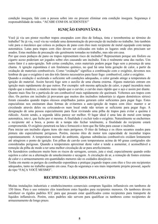 condição insegura, fale com a pessoa sobre isto ou procure eliminar esta condição insegura. Segurança é
responsabilidade de todos. “ACABE COM OS ACIDENTES!”

IGNIÇÃO ESPONTÂNEA
Você já viu um pintor recolher trapos ensopados com óleo de linhaça, tinta e terembentina ao término do
trabalho? Se já viu, você viu na verdade uma demonstração de prevenção de incêndio no trabalho. Isto também
vale para o mecânico que coloca os pedaços de pano com óleo num recipiente de metal equipado com tampa
automática. Latas para trapos com óleo devem ser colocadas em todos os lugares onde eles precisam ser
usados. Estas medidas de precaução são geralmente tomadas no trabalho, mas não em casa.
Por que esses pedaços de pano ou trapos representam risco de incêndio? Representam porque um fósforo ou
cigarro aceso poderiam ser jogados sobre eles causando um incêndio. Esta é realmente uma das razões. Um
outro fator é a auto-ignição. Sob certas condições, estes materiais podem pegar fogo sem a presença de uma
chama. A ignição espontânea é um fenômeno químico, no qual há uma lenta geração de calor, a partir da
oxidação de materiais combustíveis. Como “oxidação” significa a combinação com o oxigênio, devemos nos
lembrar de que o oxigênio é um dos três fatores necessários para fazer fogo: combustível, calor e oxigênio.
Quando a oxidação é acelerada o suficiente sob condições adequadas, o calor gerado atinge a temperatura de
ignição do material. Assim haverá fogo sem o auxílio de uma chama externa. Alguns materiais entram em
ignição mais rapidamente do que outros. Por exemplo: sob mesma aplicação de calor, o papel incendeia mais
rápido que a madeira; a madeira mais rápido que o carvão; o carvão mais rápido que o aço e assim por diante.
Quanto mais fina for a partícula de um combustível mais rapidamente ele queimará. Voltemos aos trapos com
óleo. Os peritos em incêndio já provaram que muitos dos incêndios industriais (e alguns domésticos sérios)
foram causados quando trapos oleosos empilhados juntos geraram calor suficientes para pegar fogo. Estes
especialistas nos ensinaram duas formas de evitarmos a auto-ignição de trapos com óleo: manter o ar
circulando através deles ou colocando-os num local onde não teriam ar suficiente para pegar fogo. A
designação de uma pessoa especialmente para ficar revirando uma pilha de trapos para evitar a queima é
ridículo. Assim sendo, a segunda idéia parece ser melhor. O lugar ideal é uma lata de metal com tampa
automática, isto é, que feche por si mesma. A finalidade é excluir todo o oxigênio. Naturalmente se enchermos
o recipiente até a boca, a ponto de a tampa não fechar totalmente, a finalidade do recipiente estará
comprometida. O oxigênio penetrará na lata e fornecerá o item que lhe falta para causar o incêndio.
Para iniciar um incêndio alguns itens são mais perigosos. O óleo de linhaça e os óleos secantes usados para
pintura são especialmente perigosos. Porém, mesmo óleo de motor tem capacidade de incendiar trapos
espontaneamente. A temperatura normal do ambiente, algumas substâncias combustíveis oxidam lentamente
até atingirem o ponto de ignição. Em pilhas de carvão com temperaturas acima de 60 graus centígrados são
consideradas perigosas. Quando a temperatura aproximar deste valor e tende a aumentar, é aconselhável a
remoção da pilha de modo a ter uma melhor circulação de ar para arrefecimento.
Os fazendeiros conhecem muito bem os riscos de serragem, cereais, juta e sisal, especialmente quando estão
sujeitos a calor ou a alternação de umedecimento e secagem. A circulação de ar, a remoção de fontes externas
de calor e o armazenamento em quantidades menores são os cuidados desejáveis.
Tenha em mente os perigos da combustão espontânea e pratique jogando trapos com óleo e lixo em recipientes
adequados, tanto no trabalho quanto em casa. Faça da segurança o seu mais importante projeto pessoal, aquele
do tipo “FAÇA VOCÊ MESMO”.

RECIPIENTE: LÍQUIDOS INFLAMÁVEIS
Muitas instalações industriais e estabelecimentos comerciais compram líquidos inflamáveis em tambores de
150 litros. Para o uso rotineiro eles transferem estes líquidos para recipientes menores. Os tambores devem
satisfazer os rígidos padrões ICC para que possam estar qualificados como recipientes para transporte de
líquidos inflamáveis. Porém, estes padrões não servem para qualificar os tambores como recipientes de
armazenamento de longo prazo.

5

 