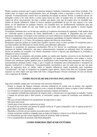Muitos usuários assumem que é seguro armazenar tambores fechados exatamente como foram recebidos. Um
tambor para ser seguro para armazenamento deve ser protegido contra a exposição a riscos de incêndio e
explosão. O armazenamento externo deve ser preferido em relação ao interno. Porém, os tambores devem ser
protegidos contra a luz solar direta e contra outras fontes de calor. O tampão deve ser substituído por um
respiro de alívio vácuo-pressão, tão logo o tambor seja aberto. Este tipo de respiro deve ser instalado num
tambor de líquido inflamável vedado se houver qualquer possibilidade de que ele seja exposto a luz solar
direta, ou for danificado de qualquer maneira, seu conteúdo deve ser imediatamente transferido para um
recipiente em bom estado em que seja limpo ou que tenha sido usado para guardar o mesmo líquido
anteriormente.
O recipiente substituto deve ser do tipo que satisfaça as exigências necessárias de segurança. Todo tambor deve
ser verificado quanto à presença do rótulo identificando o seu conteúdo. É importante que este rótulo
permaneça claramente visível para evitar confusão com outro inflamável e também facilitar o descarte seguro.
Talvez o equipamento mais comum para armazenar pequenas quantidades de líquido inflamável sejam aqueles
portáteis variando de 1 a 15 litros. Os recipientes seguros são feitos de várias formas.
Recipientes especiais podem ser usados para líquidos viscosos como os óleos pesados. Os recipientes para o
uso final também são fabricados de muitas formas, para diferentes aplicações.
Somente os recipientes de segurança reconhecidos FM ou UL devem ser considerados aceitáveis para o
manuseio de líquidos inflamáveis, seja para o armazenamento, transporte ou utilização final. Os recipientes
devem ser pintados de vermelho e ter rótulos claramente visíveis e legíveis que identifiquem os conteúdos e
indiquem os riscos existentes.
O aço inoxidável ou recipientes não pintados podem ser usados para líquidos corrosivos ou de dissolução de
tinta. Os líquidos inflamáveis geralmente são comprados em pequenos recipientes com tampas e roscas.
Embora eles satisfaçam rígidos padrões para se qualificarem como recipientes para transporte, não oferecem
necessariamente proteção contra o fogo, o que é exigido de recipientes para armazenamento e transporte de
líquidos combustíveis e inflamáveis. Consequentemente recomenda-se que em cada caso em que um grau
maior de segurança deva ser obtido, todos os líquidos inflamáveis sejam transferidos para recipientes
“reconhecidos”, tão logo os recipientes de transporte sejam abertos. Nunca tente abrir um recipiente usando
maçarico ou outro objeto sem que tenha sido feito a desgaseificação. Procure orientação em caso de dúvida
com a segurança do trabalho.

COMO MANUSEAR SOLVENTES INFLAMÁVEIS
Siga estes cuidados sempre que você precisar usar solventes inflamáveis:
- Proteja os tanques de limpeza contendo solventes inflamáveis de acordo com as normas. Isto significa
instalar extintores de incêndio compatíveis com o volume de inflamável, drenos e manter o local ventilado;
- Use recipientes com segurança para pequenas operações manuais de limpeza;
- Use esguicho ventilado para operações de limpeza onde o solvente deve ser esguichado no trabalho. Ventile
o tanque de solvente para o lado externo, se necessário, equipe o respiro de ventilação com abafador de
fogo;
- Não use solvente inflamável em equipamento desingraxante a vapor;
- Não fume neste local;
- Ventile para evitar misturas explosivas no local;
- Se possível use solventes com pontos de ignição acima de 37 graus centígrados e não os aqueça acima de 3
graus abaixo do ponto de ignição;
- Mantenha o solvente em uso mínimo necessário para o trabalho;
- Arranje recipientes metálicos tampados para os trapos de limpeza e remova-os ao final de expediente;
- Use ferramentas que não soltem fagulhas (feitas de alumínio, latão ou bronze);
- Use os equipamentos de proteção individual adequados.

COMO PODEMOS PREVENIR INCÊNDIO

6

 