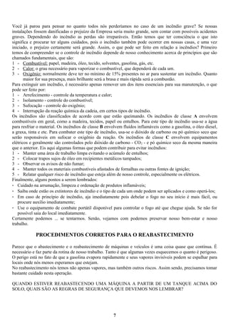 Você já parou para pensar no quanto todos nós perderíamos no caso de um incêndio grave? Se nossas
instalações fossem danificadas o prejuízo da Empresa seria muito grande, sem contar com possíveis acidentes
graves. Dependendo do incêndio as perdas são irreparáveis. Então temos que ter consciência o que isto
significa e procurar ter alguns cuidados, pois o incêndio também pode ocorrer em nossas casas, e uma vez
iniciado, o prejuízo certamente será grande. Assim, o que pode ser feito em relação a incêndios? Primeiro
temos de compreender se o controle de incêndio depende de nosso conhecimento acerca de princípios que são
chamados fundamentais, que são:
1 - Combustível: papel, madeira, óleo, tecido, solventes, gasolina, gás, etc.
2 - Calor: o grau necessário para vaporizar o combustível, que dependerá de cada um.
3 - Oxigênio: normalmente deve ter no mínimo de 15% presentes no ar para sustentar um incêndio. Quanto
maior for sua presença, mais brilhante será a brasa e mais rápida será a combustão.
Para extinguir um incêndio, é necessário apenas remover um dos itens essenciais para sua manutenção, o que
pode ser feito por:
1 - Arrefecimento - controle da temperatura e calor;
2 - Isolamento - controle do combustível;
3 - Sufocação - controle do oxigênio;
4 - Interrupção da reação química da cadeia, em certos tipos de incêndio.
Os incêndios são classificados de acordo com que estão queimando. Os incêndios de classe A envolvem
combustíveis em geral, como a madeira, tecidos, papel ou entulhos. Para este tipo de incêndio usa-se a água
para resfriar o material. Os incêndios de classe B envolvem fluídos inflamáveis como a gasolina, o óleo diesel,
a graxa, tinta e etc. Para combater este tipo de incêndio, usa-se o dióxido de carbono ou pó químico seco que
serão responsáveis em sufocar o oxigênio da reação. Os incêndios de classe C envolvem equipamentos
elétricos e geralmente são controlados pelo dióxido de carbono - CO 2 - e pó químico seco da mesma maneira
que o anterior. Eis aqui algumas formas que podem contribuir para evitar incêndios:
1 - Manter uma área de trabalho limpa evitando o acúmulo de entulhos;
2 - Colocar trapos sujos de óleo em recipientes metálicos tampados;
3 - Observar os avisos de não fumar;
4 - Manter todos os materiais combustíveis afastados de fornalhas ou outras fontes de ignição;
5 - Relatar qualquer risco de incêndio que esteja além de nosso controle, especialmente os elétricos.
Finalmente, alguns pontos a serem lembrados:
- Cuidado na arrumação, limpeza e ordenação de produtos inflamáveis;
- Saiba onde estão os extintores de incêndio e o tipo de cada um onde podem ser aplicados e como operá-los;
- Em caso de princípio de incêndio, aja imediatamente pois debelar o fogo no seu início é mais fácil, ou
procure auxílio imediatamente;
- Use o equipamento de combate portátil disponível para controlar o fogo até que chegue ajuda. Se não for
possível saia do local imediatamente.
Certamente podemos ... se tentarmos. Senão, vejamos com podemos preservar nosso bem-estar e nosso
trabalho.

PROCEDIMENTOS CORRETOS PARA O REABASTECIMENTO
Parece que o abastecimento e o reabastecimento de máquinas e veículos é uma coisa quase que contínua. É
necessário e faz parte da rotina de nosso trabalho. Tanto é que algumas vezes esquecemos o quanto é perigoso.
O perigo está no fato de que a gasolina evapora rapidamente e seus vapores invisíveis podem se espalhar para
locais onde nós menos esperamos que estejam.
No reabastecimento nós temos não apenas vapores, mas também outros riscos. Assim sendo, precisamos tomar
bastante cuidado nesta operação.
QUANDO ESTIVER REABASTECENDO UMA MÁQUINA A PARTIR DE UM TANQUE ACIMA DO
SOLO, QUAIS SÃO AS REGRAS DE SEGURANÇA QUE DEVEMOS NOS LEMBRAR?

7

 