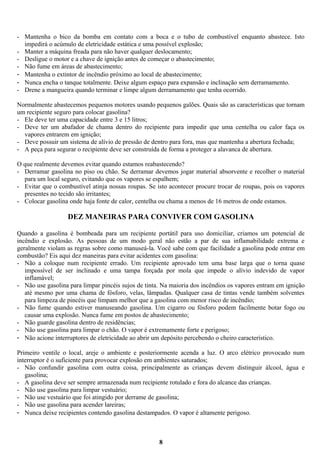 - Mantenha o bico da bomba em contato com a boca e o tubo de combustível enquanto abastece. Isto
impedirá o acúmulo de eletricidade estática e uma possível explosão;
- Manter a máquina freada para não haver qualquer deslocamento;
- Desligue o motor e a chave de ignição antes de começar o abastecimento;
- Não fume em áreas de abastecimento;
- Mantenha o extintor de incêndio próximo ao local de abastecimento;
- Nunca encha o tanque totalmente. Deixe algum espaço para expansão e inclinação sem derramamento.
- Drene a mangueira quando terminar e limpe algum derramamento que tenha ocorrido.
Normalmente abastecemos pequenos motores usando pequenos galões. Quais são as características que tornam
um recipiente seguro para colocar gasolina?
- Ele deve ter uma capacidade entre 3 e 15 litros;
- Deve ter um abafador de chama dentro do recipiente para impedir que uma centelha ou calor faça os
vapores entrarem em ignição;
- Deve possuir um sistema de alívio de pressão de dentro para fora, mas que mantenha a abertura fechada;
- A peça para segurar o recipiente deve ser construída de forma a proteger a alavanca de abertura.
O que realmente devemos evitar quando estamos reabastecendo?
- Derramar gasolina no piso ou chão. Se derramar devemos jogar material absorvente e recolher o material
para um local seguro, evitando que os vapores se espalhem;
- Evitar que o combustível atinja nossas roupas. Se isto acontecer procure trocar de roupas, pois os vapores
presentes no tecido são irritantes;
- Colocar gasolina onde haja fonte de calor, centelha ou chama a menos de 16 metros de onde estamos.

DEZ MANEIRAS PARA CONVIVER COM GASOLINA
Quando a gasolina é bombeada para um recipiente portátil para uso domiciliar, criamos um potencial de
incêndio e explosão. As pessoas de um modo geral não estão a par de sua inflamabilidade extrema e
geralmente violam as regras sobre como manuseá-la. Você sabe com que facilidade a gasolina pode entrar em
combustão? Eis aqui dez maneiras para evitar acidentes com gasolina:
- Não a coloque num recipiente errado. Um recipiente aprovado tem uma base larga que o torna quase
impossível de ser inclinado e uma tampa forçada por mola que impede o alívio indevido de vapor
inflamável;
- Não use gasolina para limpar pincéis sujos de tinta. Na maioria dos incêndios os vapores entram em ignição
até mesmo por uma chama de fósforo, velas, lâmpadas. Qualquer casa de tintas vende também solventes
para limpeza de pincéis que limpam melhor que a gasolina com menor risco de incêndio;
- Não fume quando estiver manuseando gasolina. Um cigarro ou fósforo podem facilmente botar fogo ou
causar uma explosão. Nunca fume em postos de abastecimento;
- Não guarde gasolina dentro de residências;
- Não use gasolina para limpar o chão. O vapor é extremamente forte e perigoso;
- Não acione interruptores de eletricidade ao abrir um depósito percebendo o cheiro característico.
Primeiro ventile o local, areje o ambiente e posteriormente acenda a luz. O arco elétrico provocado num
interruptor é o suficiente para provocar explosão em ambientes saturados;
- Não confundir gasolina com outra coisa, principalmente as crianças devem distinguir álcool, água e
gasolina;
- A gasolina deve ser sempre armazenada num recipiente rotulado e fora do alcance das crianças.
- Não use gasolina para limpar vestuário;
- Não use vestuário que foi atingido por derrame de gasolina;
- Não use gasolina para acender lareiras;
- Nunca deixe recipientes contendo gasolina destampados. O vapor é altamente perigoso.

8

 