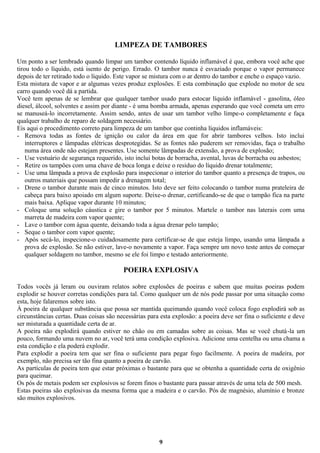 LIMPEZA DE TAMBORES
Um ponto a ser lembrado quando limpar um tambor contendo líquido inflamável é que, embora você ache que
tirou todo o líquido, está isento de perigo. Errado. O tambor nunca é esvaziado porque o vapor permanece
depois de ter retirado todo o líquido. Este vapor se mistura com o ar dentro do tambor e enche o espaço vazio.
Esta mistura de vapor e ar algumas vezes produz explosões. E esta combinação que explode no motor de seu
carro quando você dá a partida.
Você tem apenas de se lembrar que qualquer tambor usado para estocar líquido inflamável - gasolina, óleo
diesel, álcool, solventes e assim por diante - é uma bomba armada, apenas esperando que você cometa um erro
se manuseá-lo incorretamente. Assim sendo, antes de usar um tambor velho limpe-o completamente e faça
qualquer trabalho de reparo de soldagem necessário.
Eis aqui o procedimento correto para limpeza de um tambor que continha líquidos inflamáveis:
- Remova todas as fontes de ignição ou calor da área em que for abrir tambores velhos. Isto inclui
interruptores e lâmpadas elétricas desprotegidas. Se as fontes não puderem ser removidas, faça o trabalho
numa área onde não estejam presentes. Use somente lâmpadas de extensão, a prova de explosão;
- Use vestuário de segurança requerido, isto inclui botas de borracha, avental, luvas de borracha ou asbestos;
- Retire os tampões com uma chave de boca longa e deixe o resíduo do líquido drenar totalmente;
- Use uma lâmpada a prova de explosão para inspecionar o interior do tambor quanto a presença de trapos, ou
outros materiais que possam impedir a drenagem total;
- Drene o tambor durante mais de cinco minutos. Isto deve ser feito colocando o tambor numa prateleira de
cabeça para baixo apoiado em algum suporte. Deixe-o drenar, certificando-se de que o tampão fica na parte
mais baixa. Aplique vapor durante 10 minutos;
- Coloque uma solução cáustica e gire o tambor por 5 minutos. Martele o tambor nas laterais com uma
marreta de madeira com vapor quente;
- Lave o tambor com água quente, deixando toda a água drenar pelo tampão;
- Seque o tambor com vapor quente;
- Após secá-lo, inspecione-o cuidadosamente para certificar-se de que esteja limpo, usando uma lâmpada a
prova de explosão. Se não estiver, lave-o novamente a vapor. Faça sempre um novo teste antes de começar
qualquer soldagem no tambor, mesmo se ele foi limpo e testado anteriormente.

POEIRA EXPLOSIVA
Todos vocês já leram ou ouviram relatos sobre explosões de poeiras e sabem que muitas poeiras podem
explodir se houver corretas condições para tal. Como qualquer um de nós pode passar por uma situação como
esta, hoje falaremos sobre isto.
À poeira de qualquer substância que possa ser mantida queimando quando você coloca fogo explodirá sob as
circunstâncias certas. Duas coisas são necessárias para esta explosão: a poeira deve ser fina o suficiente e deve
ser misturada a quantidade certa de ar.
A poeira não explodirá quando estiver no chão ou em camadas sobre as coisas. Mas se você chutá-la um
pouco, formando uma nuvem no ar, você terá uma condição explosiva. Adicione uma centelha ou uma chama a
esta condição e ela poderá explodir.
Para explodir a poeira tem que ser fina o suficiente para pegar fogo facilmente. A poeira de madeira, por
exemplo, não precisa ser tão fina quanto a poeira de carvão.
As partículas de poeira tem que estar próximas o bastante para que se obtenha a quantidade certa de oxigênio
para queimar.
Os pós de metais podem ser explosivos se forem finos o bastante para passar através de uma tela de 500 mesh.
Estas poeiras são explosivas da mesma forma que a madeira e o carvão. Pós de magnésio, alumínio e bronze
são muitos explosivos.

9

 