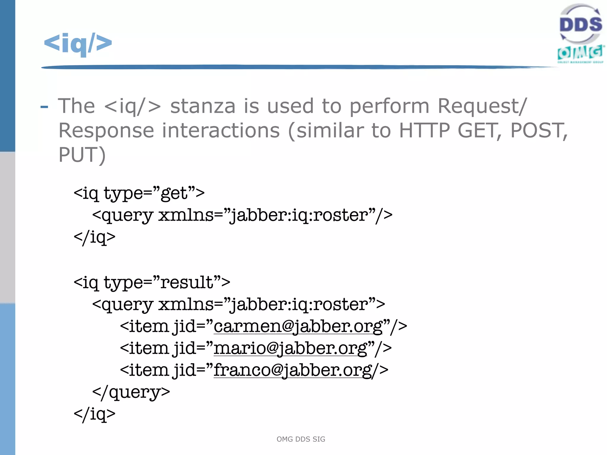 <iq/>

- The <iq/> stanza is used to perform Request/
 Response interactions (similar to HTTP GET, POST,
 PUT)
   <iq type=”get”>
     <query xmlns=”jabber:iq:roster”/>
   </iq>

   <iq type=”result”>
     <query xmlns=”jabber:iq:roster”>
         <item jid=”carmen@jabber.org”/>
         <item jid=”mario@jabber.org”/>
         <item jid=”franco@jabber.org/>
     </query>
   </iq>
                         OMG DDS SIG
 