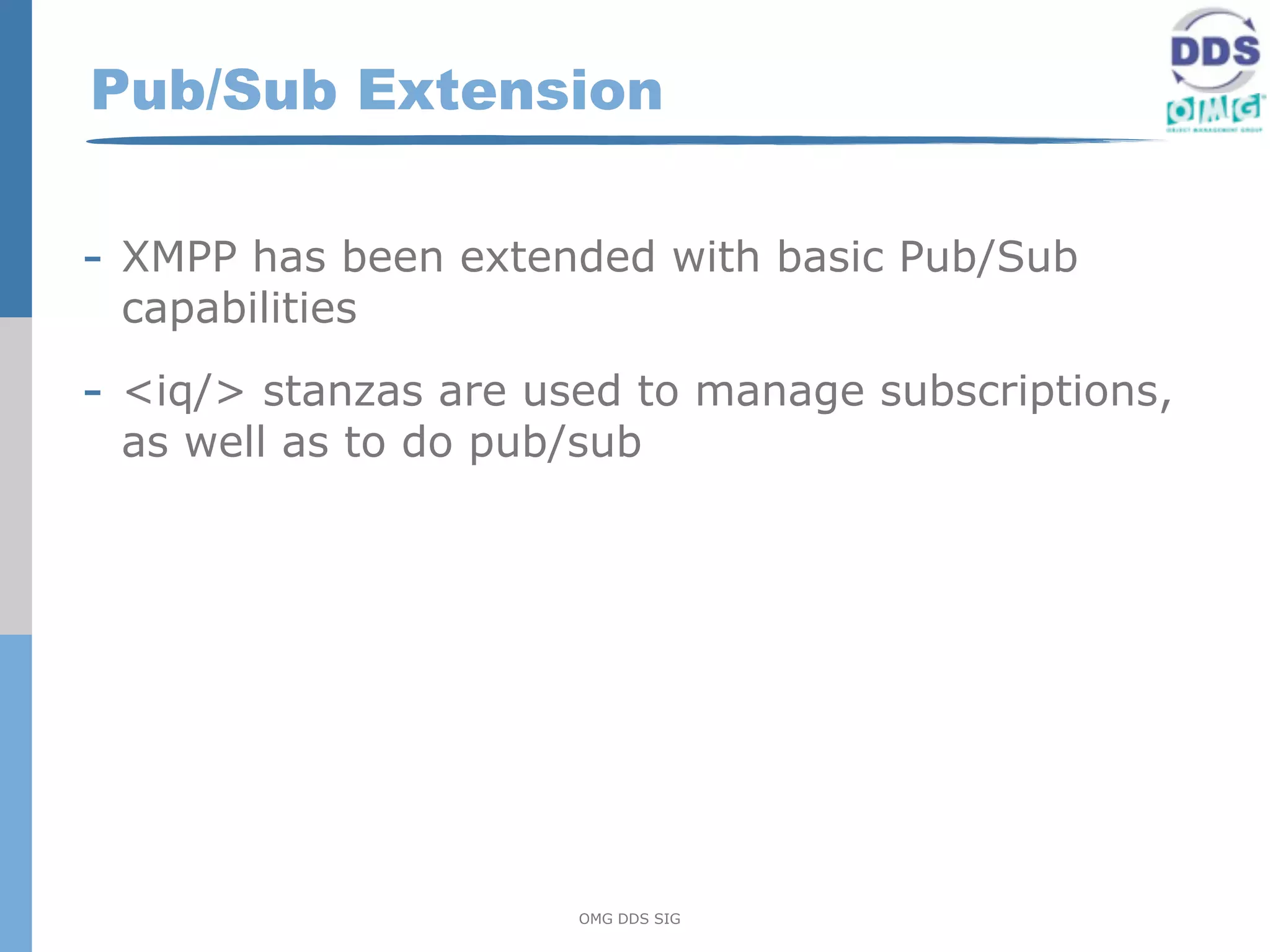 Pub/Sub Extension

- XMPP has been extended with basic Pub/Sub
 capabilities

- <iq/> stanzas are used to manage subscriptions,
 as well as to do pub/sub




                      OMG DDS SIG
 
