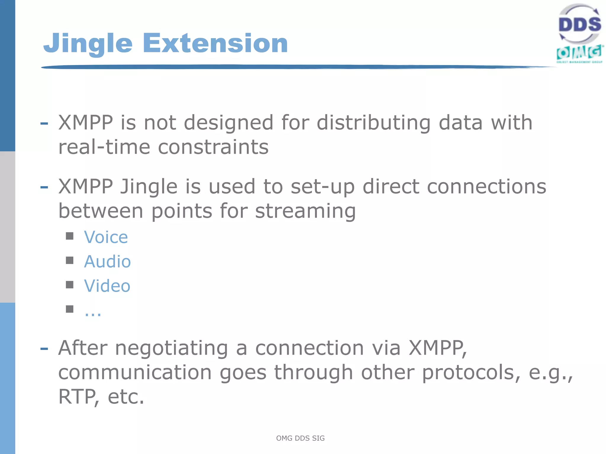 Jingle Extension

- XMPP is not designed for distributing data with
 real-time constraints

- XMPP Jingle is used to set-up direct connections
 between points for streaming
     Voice
     Audio
     Video
     ...

- After negotiating a connection via XMPP,
 communication goes through other protocols, e.g.,
 RTP, etc.
                         OMG DDS SIG
 