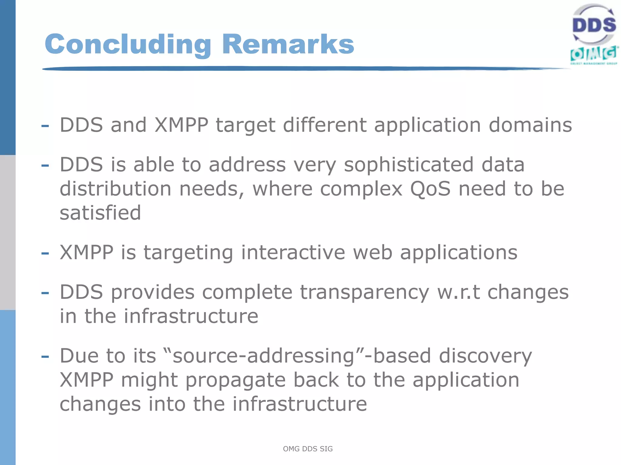 Concluding Remarks

- DDS and XMPP target different application domains
- DDS is able to address very sophisticated data
 distribution needs, where complex QoS need to be
 satisfied

- XMPP is targeting interactive web applications
- DDS provides complete transparency w.r.t changes
 in the infrastructure

- Due to its “source-addressing”-based discovery
 XMPP might propagate back to the application
 changes into the infrastructure

                         OMG DDS SIG
 