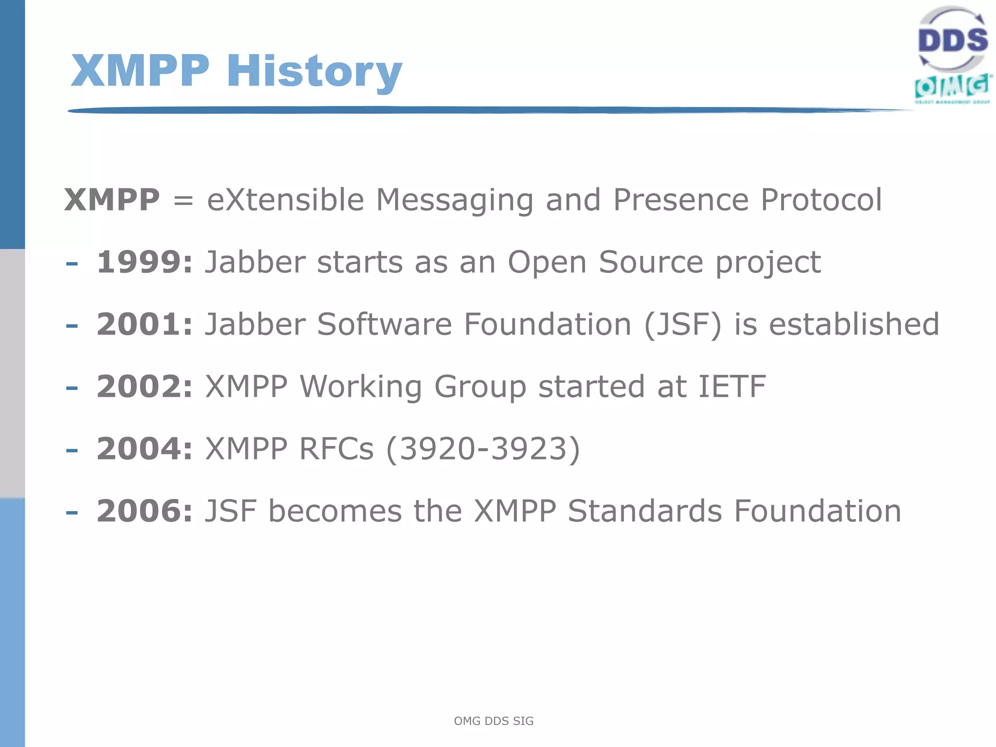 XMPP History

XMPP = eXtensible Messaging and Presence Protocol

- 1999: Jabber starts as an Open Source project
- 2001: Jabber Software Foundation (JSF) is established
- 2002: XMPP Working Group started at IETF
- 2004: XMPP RFCs (3920-3923)
- 2006: JSF becomes the XMPP Standards Foundation




                        OMG DDS SIG
 