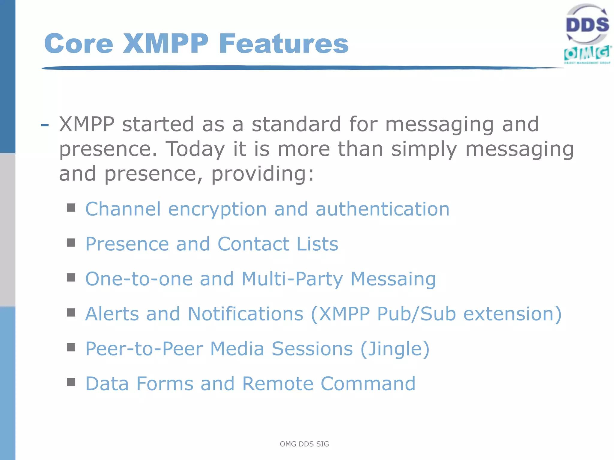 Core XMPP Features

- XMPP started as a standard for messaging and
 presence. Today it is more than simply messaging
 and presence, providing:
     Channel encryption and authentication
     Presence and Contact Lists
     One-to-one and Multi-Party Messaing
     Alerts and Notifications (XMPP Pub/Sub extension)
     Peer-to-Peer Media Sessions (Jingle)
     Data Forms and Remote Command


                          OMG DDS SIG
 