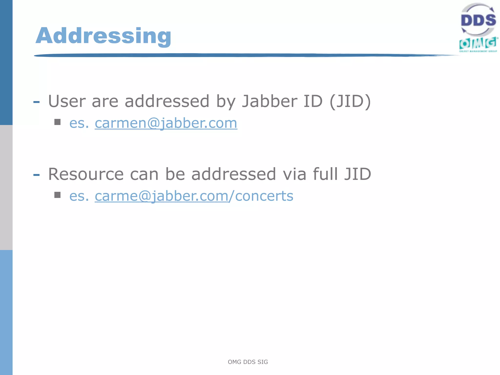 Addressing

- User are addressed by Jabber ID (JID)
     es. carmen@jabber.com


- Resource can be addressed via full JID
     es. carme@jabber.com/concerts




                          OMG DDS SIG
 