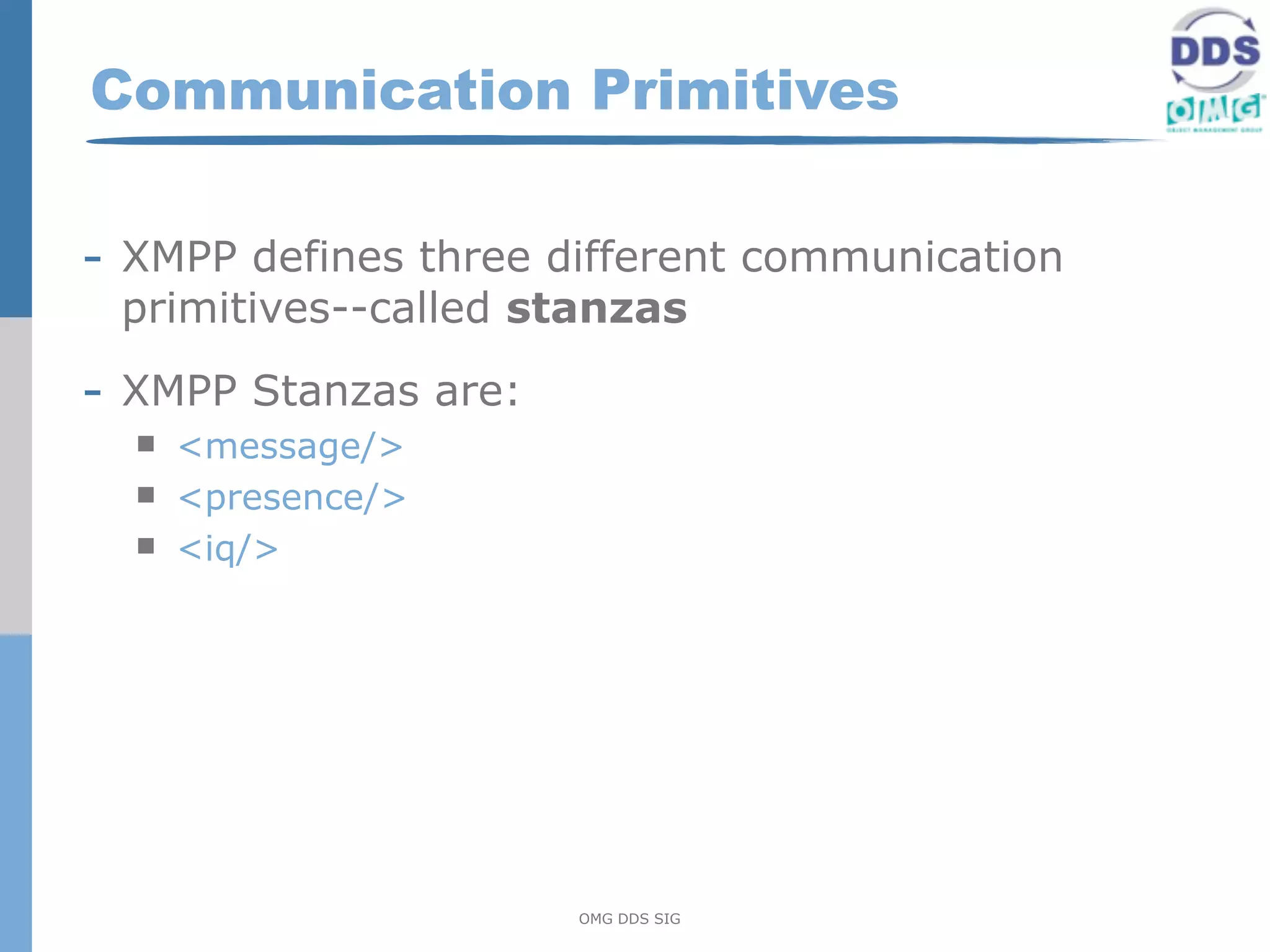 Communication Primitives

- XMPP defines three different communication
 primitives--called stanzas

- XMPP Stanzas are:
     <message/>
     <presence/>
     <iq/>




                      OMG DDS SIG
 