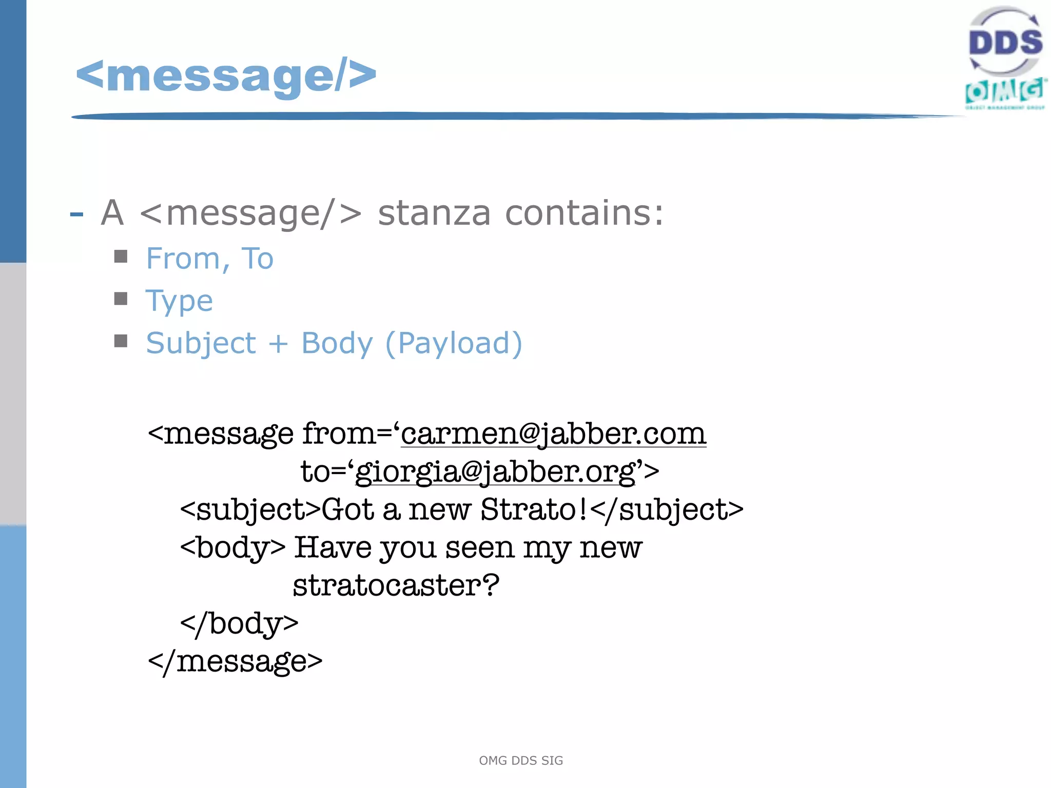 <message/>

- A <message/> stanza contains:
     From, To
     Type
     Subject + Body (Payload)


      <message from=‘carmen@jabber.com
                to=‘giorgia@jabber.org’>
        <subject>Got a new Strato!</subject>
        <body> Have you seen my new
               stratocaster?
        </body>
      </message>

                           OMG DDS SIG
 