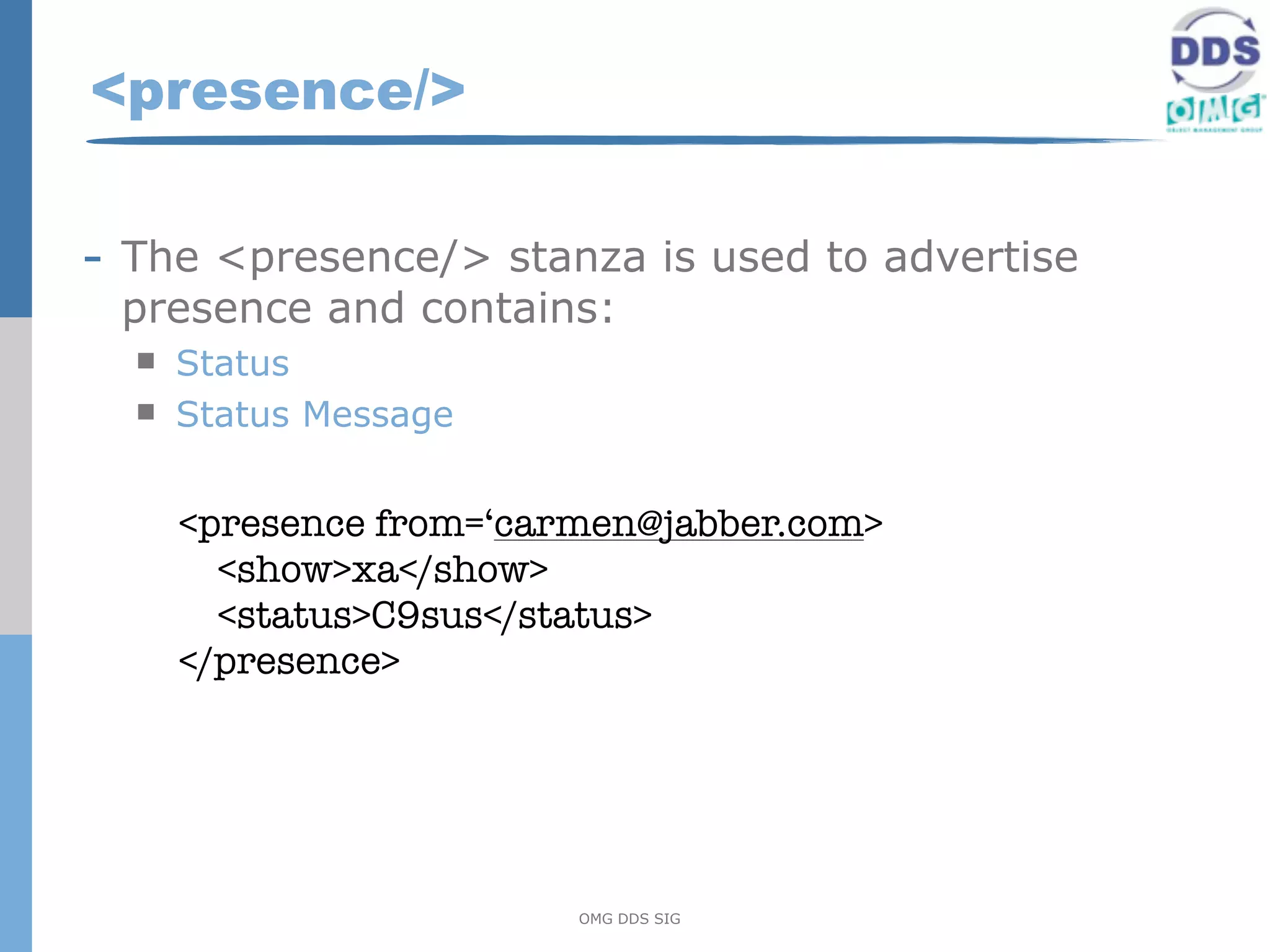 <presence/>

- The <presence/> stanza is used to advertise
 presence and contains:
     Status
     Status Message


      <presence from=‘carmen@jabber.com>
        <show>xa</show>
        <status>C9sus</status>
      </presence>




                         OMG DDS SIG
 