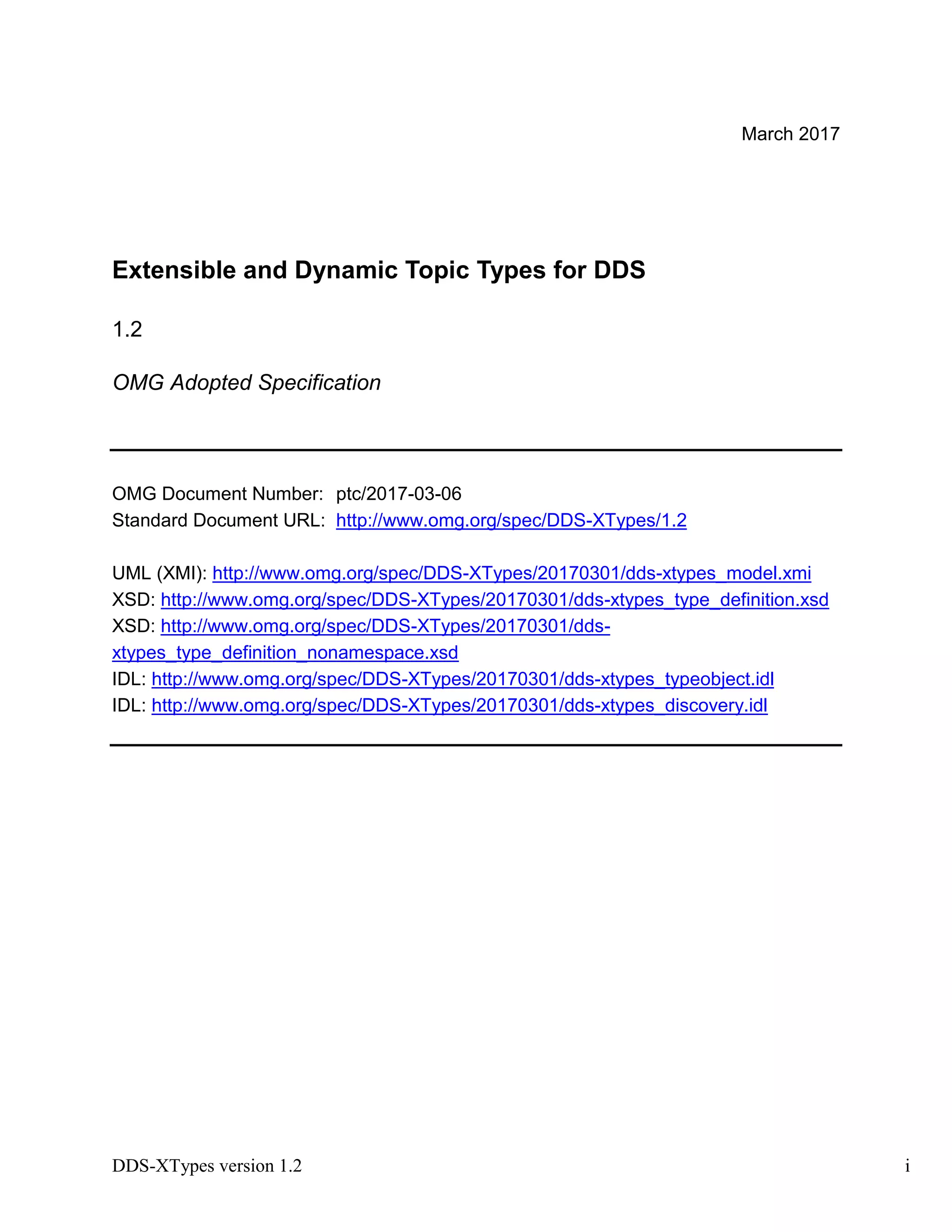 DDS-XTypes version 1.2 i
March 2017
Extensible and Dynamic Topic Types for DDS
1.2
OMG Adopted Specification
OMG Document Number: ptc/2017-03-06
Standard Document URL: http://www.omg.org/spec/DDS-XTypes/1.2
UML (XMI): http://www.omg.org/spec/DDS-XTypes/20170301/dds-xtypes_model.xmi
XSD: http://www.omg.org/spec/DDS-XTypes/20170301/dds-xtypes_type_definition.xsd
XSD: http://www.omg.org/spec/DDS-XTypes/20170301/dds-
xtypes_type_definition_nonamespace.xsd
IDL: http://www.omg.org/spec/DDS-XTypes/20170301/dds-xtypes_typeobject.idl
IDL: http://www.omg.org/spec/DDS-XTypes/20170301/dds-xtypes_discovery.idl
 