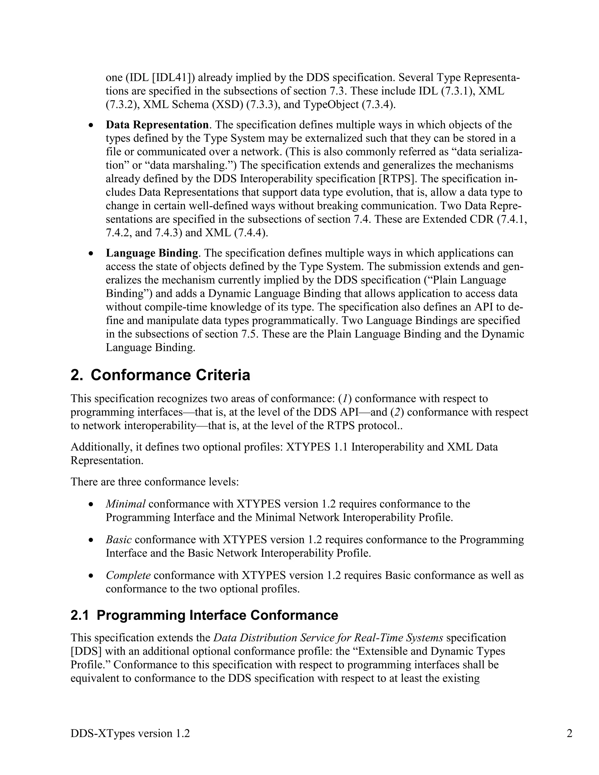 DDS-XTypes version 1.2 2
one (IDL [IDL41]) already implied by the DDS specification. Several Type Representa-
tions are specified in the subsections of section 7.3. These include IDL (7.3.1), XML
(7.3.2), XML Schema (XSD) (7.3.3), and TypeObject (7.3.4).
Data Representation. The specification defines multiple ways in which objects of the
types defined by the Type System may be externalized such that they can be stored in a
file or communicated over a network. (This is also commonly referred as “data serializa-
tion” or “data marshaling.”) The specification extends and generalizes the mechanisms
already defined by the DDS Interoperability specification [RTPS]. The specification in-
cludes Data Representations that support data type evolution, that is, allow a data type to
change in certain well-defined ways without breaking communication. Two Data Repre-
sentations are specified in the subsections of section 7.4. These are Extended CDR (7.4.1,
7.4.2, and 7.4.3) and XML (7.4.4).
Language Binding. The specification defines multiple ways in which applications can
access the state of objects defined by the Type System. The submission extends and gen-
eralizes the mechanism currently implied by the DDS specification (“Plain Language
Binding”) and adds a Dynamic Language Binding that allows application to access data
without compile-time knowledge of its type. The specification also defines an API to de-
fine and manipulate data types programmatically. Two Language Bindings are specified
in the subsections of section 7.5. These are the Plain Language Binding and the Dynamic
Language Binding.
2. Conformance Criteria
This specification recognizes two areas of conformance: (1) conformance with respect to
programming interfaces—that is, at the level of the DDS API—and (2) conformance with respect
to network interoperability—that is, at the level of the RTPS protocol..
Additionally, it defines two optional profiles: XTYPES 1.1 Interoperability and XML Data
Representation.
There are three conformance levels:
Minimal conformance with XTYPES version 1.2 requires conformance to the
Programming Interface and the Minimal Network Interoperability Profile.
Basic conformance with XTYPES version 1.2 requires conformance to the Programming
Interface and the Basic Network Interoperability Profile.
Complete conformance with XTYPES version 1.2 requires Basic conformance as well as
conformance to the two optional profiles.
2.1 Programming Interface Conformance
This specification extends the Data Distribution Service for Real-Time Systems specification
[DDS] with an additional optional conformance profile: the “Extensible and Dynamic Types
Profile.” Conformance to this specification with respect to programming interfaces shall be
equivalent to conformance to the DDS specification with respect to at least the existing
 
