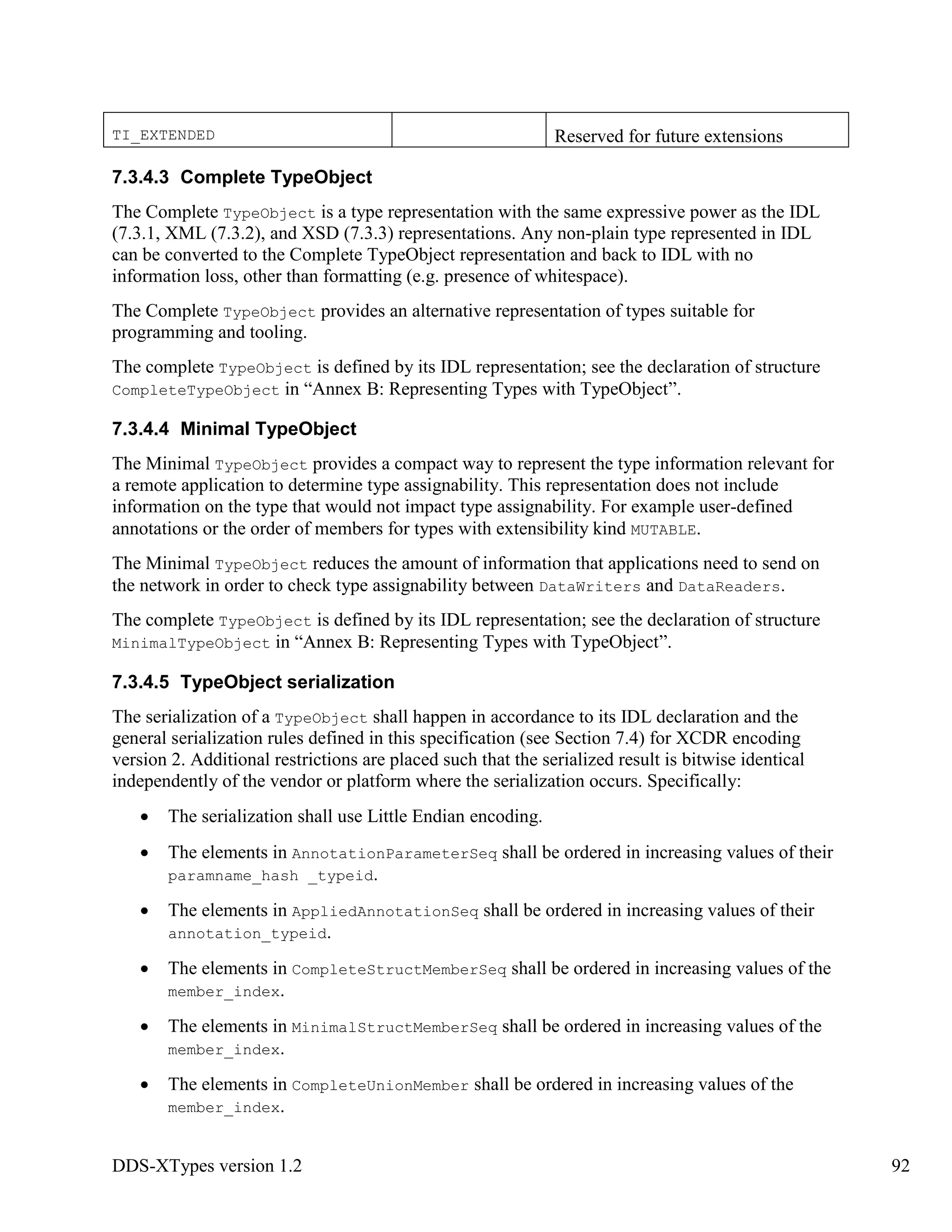 DDS-XTypes version 1.2 92
TI_EXTENDED Reserved for future extensions
7.3.4.3 Complete TypeObject
The Complete TypeObject is a type representation with the same expressive power as the IDL
(7.3.1, XML (7.3.2), and XSD (7.3.3) representations. Any non-plain type represented in IDL
can be converted to the Complete TypeObject representation and back to IDL with no
information loss, other than formatting (e.g. presence of whitespace).
The Complete TypeObject provides an alternative representation of types suitable for
programming and tooling.
The complete TypeObject is defined by its IDL representation; see the declaration of structure
CompleteTypeObject in “Annex B: Representing Types with TypeObject”.
7.3.4.4 Minimal TypeObject
The Minimal TypeObject provides a compact way to represent the type information relevant for
a remote application to determine type assignability. This representation does not include
information on the type that would not impact type assignability. For example user-defined
annotations or the order of members for types with extensibility kind MUTABLE.
The Minimal TypeObject reduces the amount of information that applications need to send on
the network in order to check type assignability between DataWriters and DataReaders.
The complete TypeObject is defined by its IDL representation; see the declaration of structure
MinimalTypeObject in “Annex B: Representing Types with TypeObject”.
7.3.4.5 TypeObject serialization
The serialization of a TypeObject shall happen in accordance to its IDL declaration and the
general serialization rules defined in this specification (see Section 7.4) for XCDR encoding
version 2. Additional restrictions are placed such that the serialized result is bitwise identical
independently of the vendor or platform where the serialization occurs. Specifically:
The serialization shall use Little Endian encoding.
The elements in AnnotationParameterSeq shall be ordered in increasing values of their
paramname_hash _typeid.
The elements in AppliedAnnotationSeq shall be ordered in increasing values of their
annotation_typeid.
The elements in CompleteStructMemberSeq shall be ordered in increasing values of the
member_index.
The elements in MinimalStructMemberSeq shall be ordered in increasing values of the
member_index.
The elements in CompleteUnionMember shall be ordered in increasing values of the
member_index.
 
