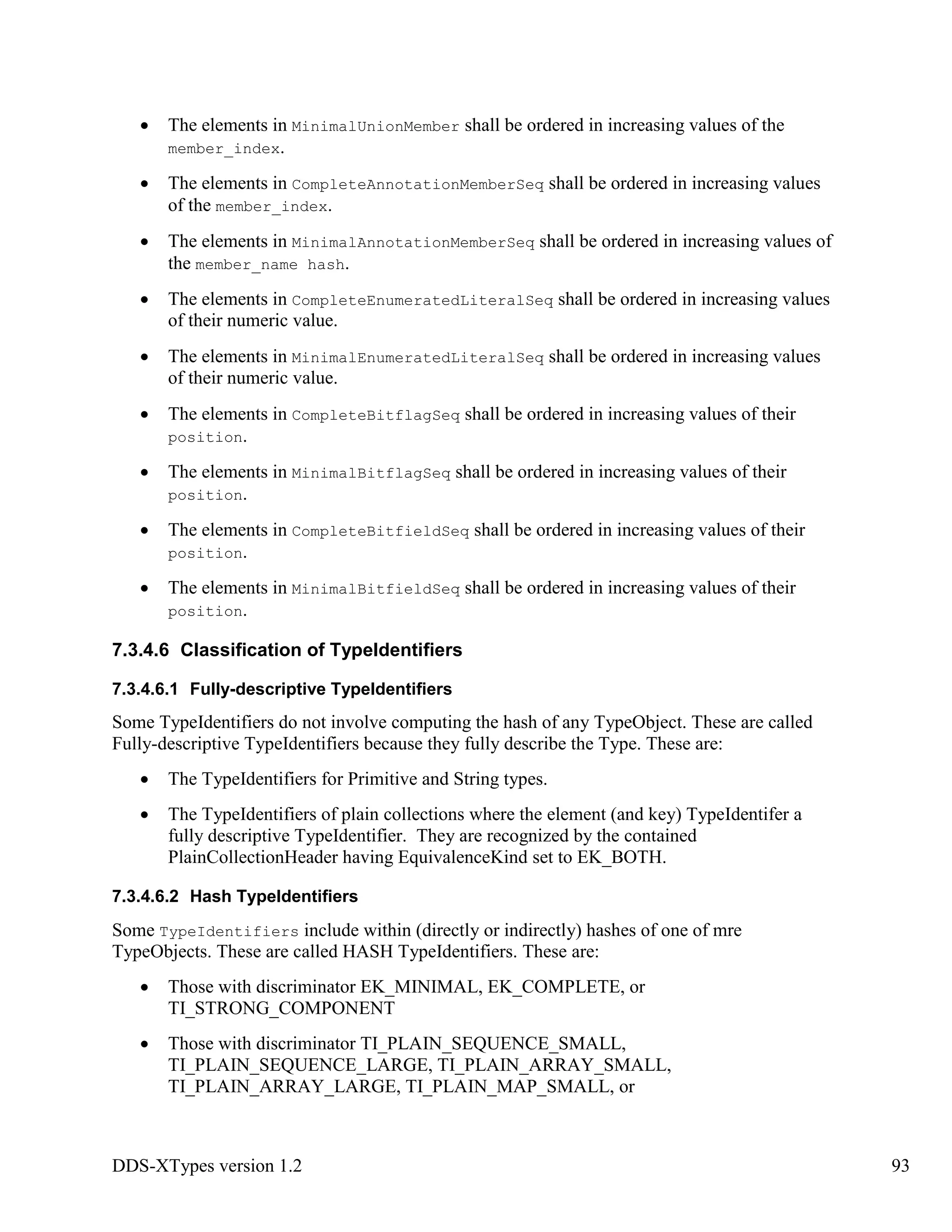 DDS-XTypes version 1.2 93
The elements in MinimalUnionMember shall be ordered in increasing values of the
member_index.
The elements in CompleteAnnotationMemberSeq shall be ordered in increasing values
of the member_index.
The elements in MinimalAnnotationMemberSeq shall be ordered in increasing values of
the member_name hash.
The elements in CompleteEnumeratedLiteralSeq shall be ordered in increasing values
of their numeric value.
The elements in MinimalEnumeratedLiteralSeq shall be ordered in increasing values
of their numeric value.
The elements in CompleteBitflagSeq shall be ordered in increasing values of their
position.
The elements in MinimalBitflagSeq shall be ordered in increasing values of their
position.
The elements in CompleteBitfieldSeq shall be ordered in increasing values of their
position.
The elements in MinimalBitfieldSeq shall be ordered in increasing values of their
position.
7.3.4.6 Classification of TypeIdentifiers
7.3.4.6.1 Fully-descriptive TypeIdentifiers
Some TypeIdentifiers do not involve computing the hash of any TypeObject. These are called
Fully-descriptive TypeIdentifiers because they fully describe the Type. These are:
The TypeIdentifiers for Primitive and String types.
The TypeIdentifiers of plain collections where the element (and key) TypeIdentifer a
fully descriptive TypeIdentifier. They are recognized by the contained
PlainCollectionHeader having EquivalenceKind set to EK_BOTH.
7.3.4.6.2 Hash TypeIdentifiers
Some TypeIdentifiers include within (directly or indirectly) hashes of one of mre
TypeObjects. These are called HASH TypeIdentifiers. These are:
Those with discriminator EK_MINIMAL, EK_COMPLETE, or
TI_STRONG_COMPONENT
Those with discriminator TI_PLAIN_SEQUENCE_SMALL,
TI_PLAIN_SEQUENCE_LARGE, TI_PLAIN_ARRAY_SMALL,
TI_PLAIN_ARRAY_LARGE, TI_PLAIN_MAP_SMALL, or
 
