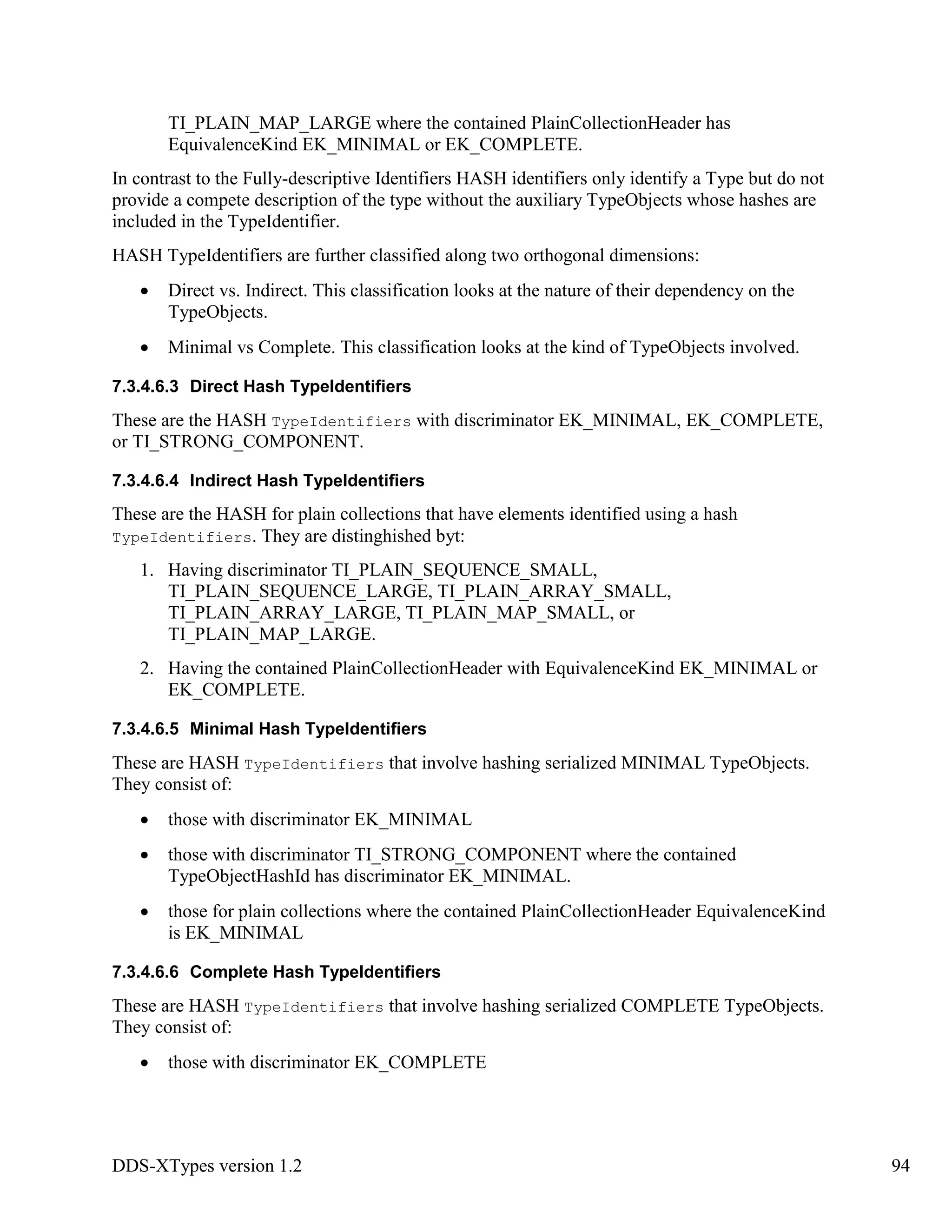 DDS-XTypes version 1.2 94
TI_PLAIN_MAP_LARGE where the contained PlainCollectionHeader has
EquivalenceKind EK_MINIMAL or EK_COMPLETE.
In contrast to the Fully-descriptive Identifiers HASH identifiers only identify a Type but do not
provide a compete description of the type without the auxiliary TypeObjects whose hashes are
included in the TypeIdentifier.
HASH TypeIdentifiers are further classified along two orthogonal dimensions:
Direct vs. Indirect. This classification looks at the nature of their dependency on the
TypeObjects.
Minimal vs Complete. This classification looks at the kind of TypeObjects involved.
7.3.4.6.3 Direct Hash TypeIdentifiers
These are the HASH TypeIdentifiers with discriminator EK_MINIMAL, EK_COMPLETE,
or TI_STRONG_COMPONENT.
7.3.4.6.4 Indirect Hash TypeIdentifiers
These are the HASH for plain collections that have elements identified using a hash
TypeIdentifiers. They are distinghished byt:
1. Having discriminator TI_PLAIN_SEQUENCE_SMALL,
TI_PLAIN_SEQUENCE_LARGE, TI_PLAIN_ARRAY_SMALL,
TI_PLAIN_ARRAY_LARGE, TI_PLAIN_MAP_SMALL, or
TI_PLAIN_MAP_LARGE.
2. Having the contained PlainCollectionHeader with EquivalenceKind EK_MINIMAL or
EK_COMPLETE.
7.3.4.6.5 Minimal Hash TypeIdentifiers
These are HASH TypeIdentifiers that involve hashing serialized MINIMAL TypeObjects.
They consist of:
those with discriminator EK_MINIMAL
those with discriminator TI_STRONG_COMPONENT where the contained
TypeObjectHashId has discriminator EK_MINIMAL.
those for plain collections where the contained PlainCollectionHeader EquivalenceKind
is EK_MINIMAL
7.3.4.6.6 Complete Hash TypeIdentifiers
These are HASH TypeIdentifiers that involve hashing serialized COMPLETE TypeObjects.
They consist of:
those with discriminator EK_COMPLETE
 