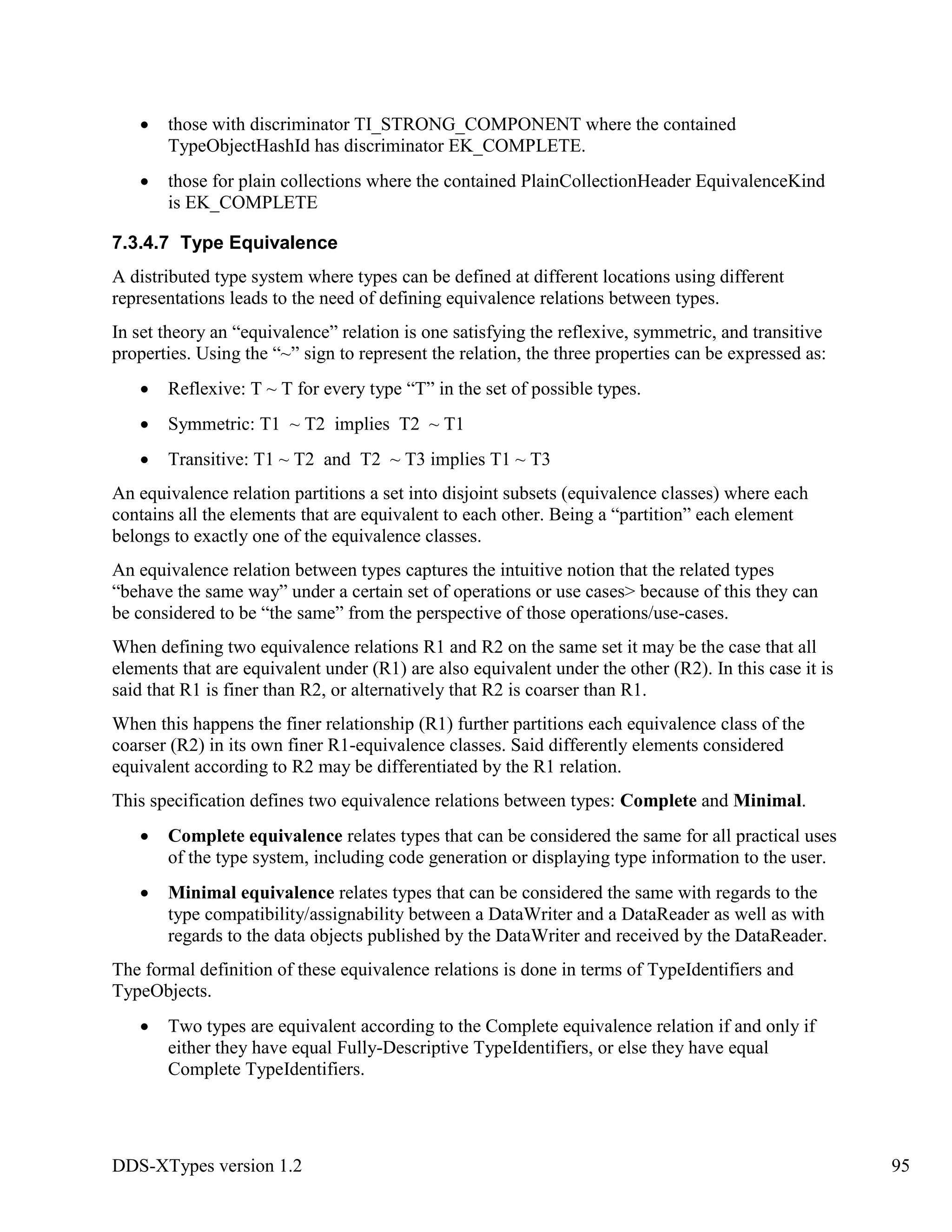 DDS-XTypes version 1.2 95
those with discriminator TI_STRONG_COMPONENT where the contained
TypeObjectHashId has discriminator EK_COMPLETE.
those for plain collections where the contained PlainCollectionHeader EquivalenceKind
is EK_COMPLETE
7.3.4.7 Type Equivalence
A distributed type system where types can be defined at different locations using different
representations leads to the need of defining equivalence relations between types.
In set theory an “equivalence” relation is one satisfying the reflexive, symmetric, and transitive
properties. Using the “~” sign to represent the relation, the three properties can be expressed as:
Reflexive: T ~ T for every type “T” in the set of possible types.
Symmetric: T1 ~ T2 implies T2 ~ T1
Transitive: T1 ~ T2 and T2 ~ T3 implies T1 ~ T3
An equivalence relation partitions a set into disjoint subsets (equivalence classes) where each
contains all the elements that are equivalent to each other. Being a “partition” each element
belongs to exactly one of the equivalence classes.
An equivalence relation between types captures the intuitive notion that the related types
“behave the same way” under a certain set of operations or use cases> because of this they can
be considered to be “the same” from the perspective of those operations/use-cases.
When defining two equivalence relations R1 and R2 on the same set it may be the case that all
elements that are equivalent under (R1) are also equivalent under the other (R2). In this case it is
said that R1 is finer than R2, or alternatively that R2 is coarser than R1.
When this happens the finer relationship (R1) further partitions each equivalence class of the
coarser (R2) in its own finer R1-equivalence classes. Said differently elements considered
equivalent according to R2 may be differentiated by the R1 relation.
This specification defines two equivalence relations between types: Complete and Minimal.
Complete equivalence relates types that can be considered the same for all practical uses
of the type system, including code generation or displaying type information to the user.
Minimal equivalence relates types that can be considered the same with regards to the
type compatibility/assignability between a DataWriter and a DataReader as well as with
regards to the data objects published by the DataWriter and received by the DataReader.
The formal definition of these equivalence relations is done in terms of TypeIdentifiers and
TypeObjects.
Two types are equivalent according to the Complete equivalence relation if and only if
either they have equal Fully-Descriptive TypeIdentifiers, or else they have equal
Complete TypeIdentifiers.
 
