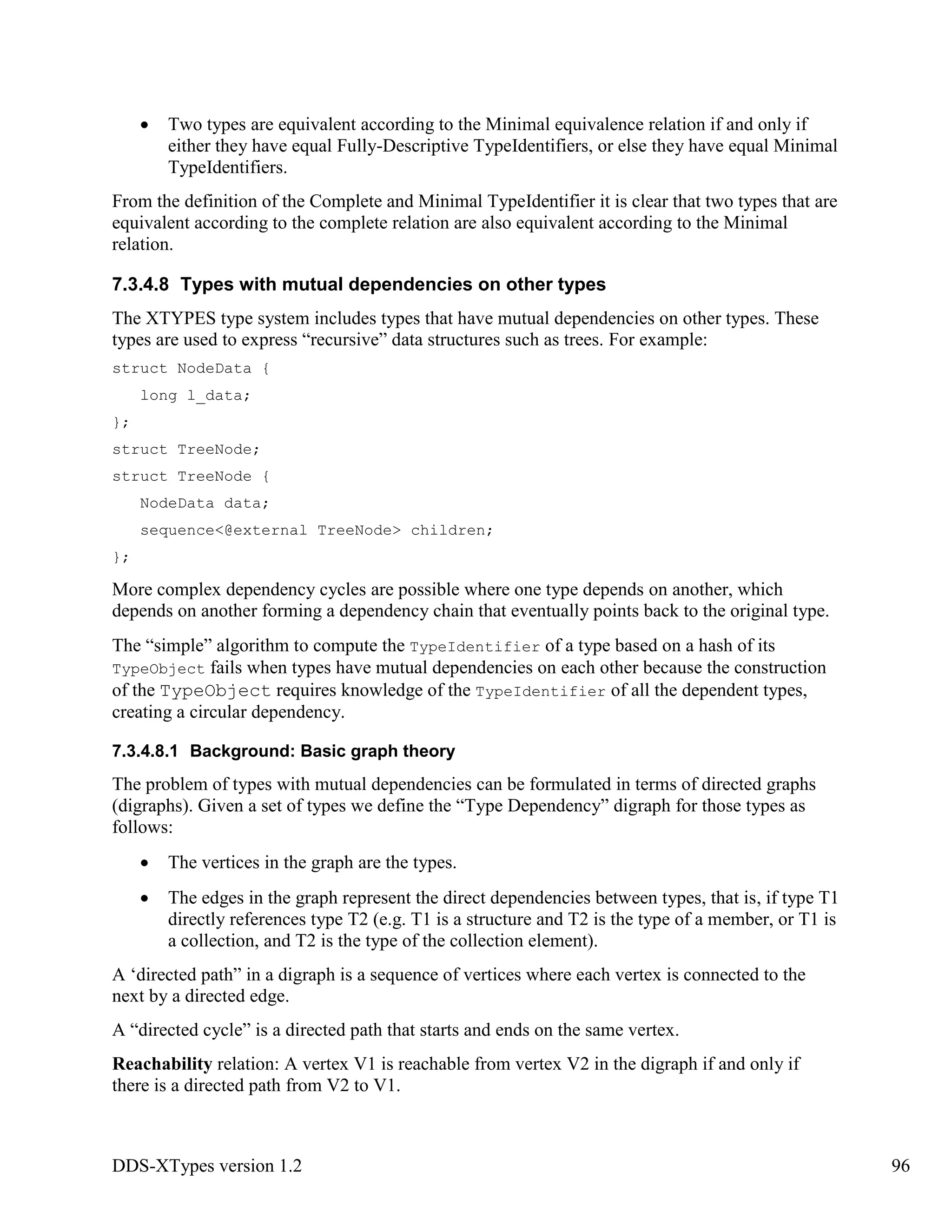 DDS-XTypes version 1.2 96
Two types are equivalent according to the Minimal equivalence relation if and only if
either they have equal Fully-Descriptive TypeIdentifiers, or else they have equal Minimal
TypeIdentifiers.
From the definition of the Complete and Minimal TypeIdentifier it is clear that two types that are
equivalent according to the complete relation are also equivalent according to the Minimal
relation.
7.3.4.8 Types with mutual dependencies on other types
The XTYPES type system includes types that have mutual dependencies on other types. These
types are used to express “recursive” data structures such as trees. For example:
struct NodeData {
long l_data;
};
struct TreeNode;
struct TreeNode {
NodeData data;
sequence<@external TreeNode> children;
};
More complex dependency cycles are possible where one type depends on another, which
depends on another forming a dependency chain that eventually points back to the original type.
The “simple” algorithm to compute the TypeIdentifier of a type based on a hash of its
TypeObject fails when types have mutual dependencies on each other because the construction
of the TypeObject requires knowledge of the TypeIdentifier of all the dependent types,
creating a circular dependency.
7.3.4.8.1 Background: Basic graph theory
The problem of types with mutual dependencies can be formulated in terms of directed graphs
(digraphs). Given a set of types we define the “Type Dependency” digraph for those types as
follows:
The vertices in the graph are the types.
The edges in the graph represent the direct dependencies between types, that is, if type T1
directly references type T2 (e.g. T1 is a structure and T2 is the type of a member, or T1 is
a collection, and T2 is the type of the collection element).
A ‘directed path” in a digraph is a sequence of vertices where each vertex is connected to the
next by a directed edge.
A “directed cycle” is a directed path that starts and ends on the same vertex.
Reachability relation: A vertex V1 is reachable from vertex V2 in the digraph if and only if
there is a directed path from V2 to V1.
 