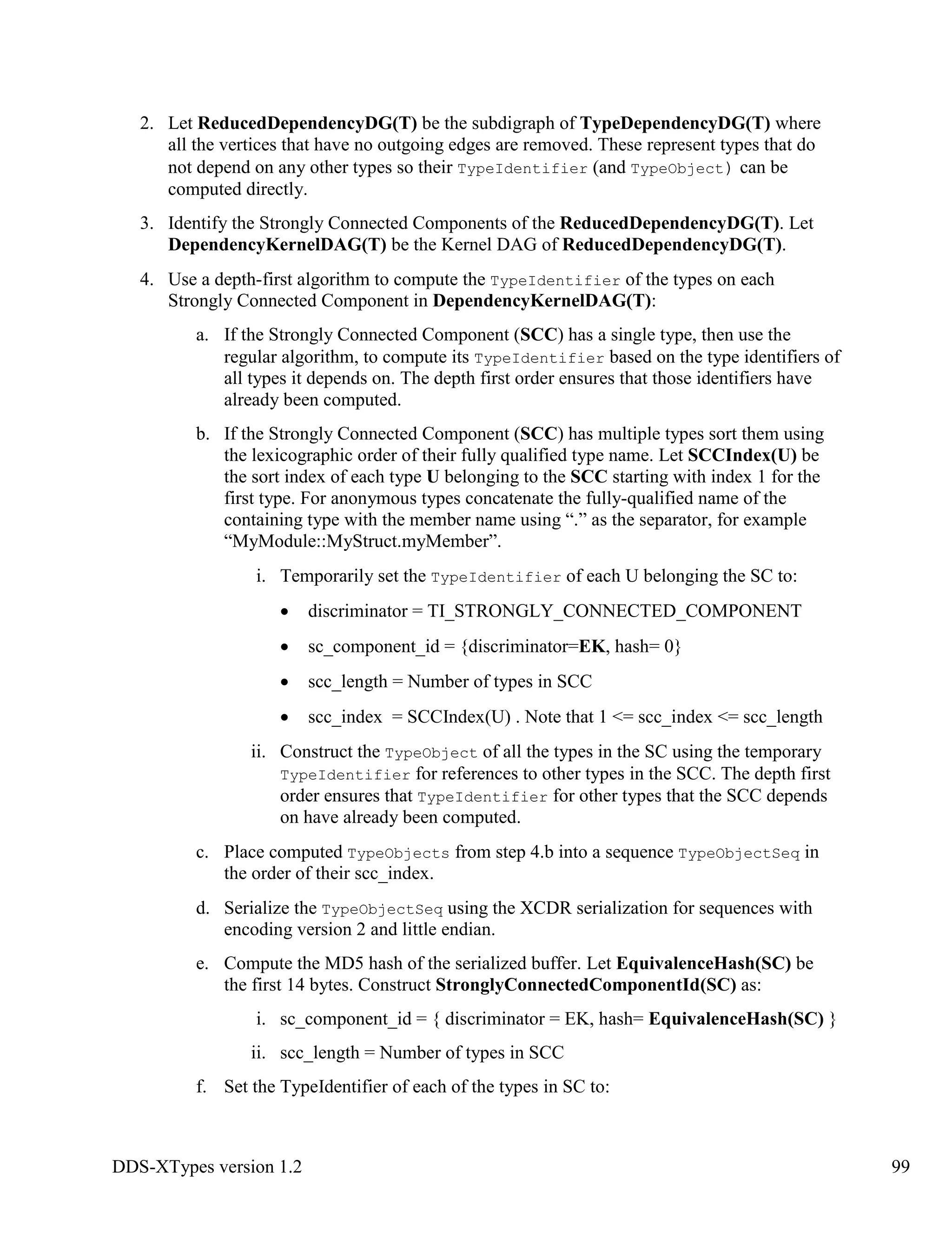 DDS-XTypes version 1.2 99
2. Let ReducedDependencyDG(T) be the subdigraph of TypeDependencyDG(T) where
all the vertices that have no outgoing edges are removed. These represent types that do
not depend on any other types so their TypeIdentifier (and TypeObject) can be
computed directly.
3. Identify the Strongly Connected Components of the ReducedDependencyDG(T). Let
DependencyKernelDAG(T) be the Kernel DAG of ReducedDependencyDG(T).
4. Use a depth-first algorithm to compute the TypeIdentifier of the types on each
Strongly Connected Component in DependencyKernelDAG(T):
a. If the Strongly Connected Component (SCC) has a single type, then use the
regular algorithm, to compute its TypeIdentifier based on the type identifiers of
all types it depends on. The depth first order ensures that those identifiers have
already been computed.
b. If the Strongly Connected Component (SCC) has multiple types sort them using
the lexicographic order of their fully qualified type name. Let SCCIndex(U) be
the sort index of each type U belonging to the SCC starting with index 1 for the
first type. For anonymous types concatenate the fully-qualified name of the
containing type with the member name using “.” as the separator, for example
“MyModule::MyStruct.myMember”.
i. Temporarily set the TypeIdentifier of each U belonging the SC to:
discriminator = TI_STRONGLY_CONNECTED_COMPONENT
sc_component_id = {discriminator=EK, hash= 0}
scc_length = Number of types in SCC
scc_index = SCCIndex(U) . Note that 1 <= scc_index <= scc_length
ii. Construct the TypeObject of all the types in the SC using the temporary
TypeIdentifier for references to other types in the SCC. The depth first
order ensures that TypeIdentifier for other types that the SCC depends
on have already been computed.
c. Place computed TypeObjects from step 4.b into a sequence TypeObjectSeq in
the order of their scc_index.
d. Serialize the TypeObjectSeq using the XCDR serialization for sequences with
encoding version 2 and little endian.
e. Compute the MD5 hash of the serialized buffer. Let EquivalenceHash(SC) be
the first 14 bytes. Construct StronglyConnectedComponentId(SC) as:
i. sc_component_id = { discriminator = EK, hash= EquivalenceHash(SC) }
ii. scc_length = Number of types in SCC
f. Set the TypeIdentifier of each of the types in SC to:
 