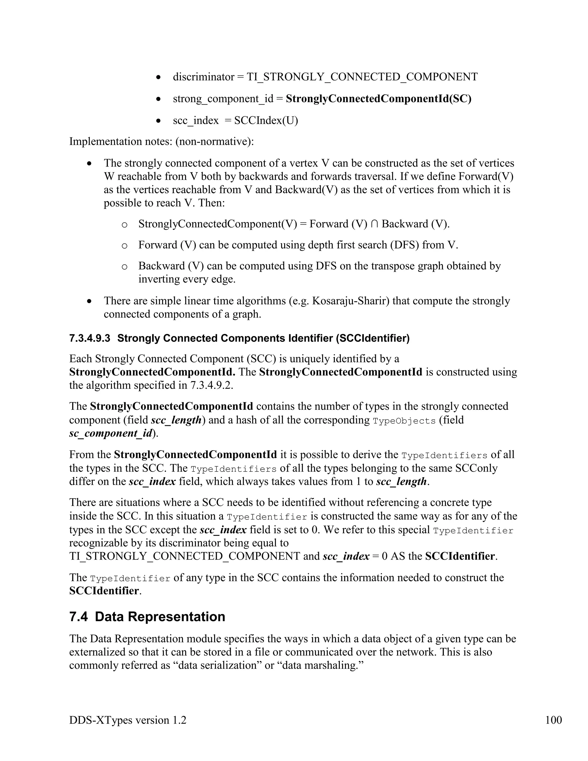 DDS-XTypes version 1.2 100
discriminator = TI_STRONGLY_CONNECTED_COMPONENT
strong_component_id = StronglyConnectedComponentId(SC)
scc_index = SCCIndex(U)
Implementation notes: (non-normative):
The strongly connected component of a vertex V can be constructed as the set of vertices
W reachable from V both by backwards and forwards traversal. If we define Forward(V)
as the vertices reachable from V and Backward(V) as the set of vertices from which it is
possible to reach V. Then:
o StronglyConnectedComponent(V) = Forward (V) ∩ Backward (V).
o Forward (V) can be computed using depth first search (DFS) from V.
o Backward (V) can be computed using DFS on the transpose graph obtained by
inverting every edge.
There are simple linear time algorithms (e.g. Kosaraju-Sharir) that compute the strongly
connected components of a graph.
7.3.4.9.3 Strongly Connected Components Identifier (SCCIdentifier)
Each Strongly Connected Component (SCC) is uniquely identified by a
StronglyConnectedComponentId. The StronglyConnectedComponentId is constructed using
the algorithm specified in 7.3.4.9.2.
The StronglyConnectedComponentId contains the number of types in the strongly connected
component (field scc_length) and a hash of all the corresponding TypeObjects (field
sc_component_id).
From the StronglyConnectedComponentId it is possible to derive the TypeIdentifiers of all
the types in the SCC. The TypeIdentifiers of all the types belonging to the same SCConly
differ on the scc_index field, which always takes values from 1 to scc_length.
There are situations where a SCC needs to be identified without referencing a concrete type
inside the SCC. In this situation a TypeIdentifier is constructed the same way as for any of the
types in the SCC except the scc_index field is set to 0. We refer to this special TypeIdentifier
recognizable by its discriminator being equal to
TI_STRONGLY_CONNECTED_COMPONENT and scc_index = 0 AS the SCCIdentifier.
The TypeIdentifier of any type in the SCC contains the information needed to construct the
SCCIdentifier.
7.4 Data Representation
The Data Representation module specifies the ways in which a data object of a given type can be
externalized so that it can be stored in a file or communicated over the network. This is also
commonly referred as “data serialization” or “data marshaling.”
 