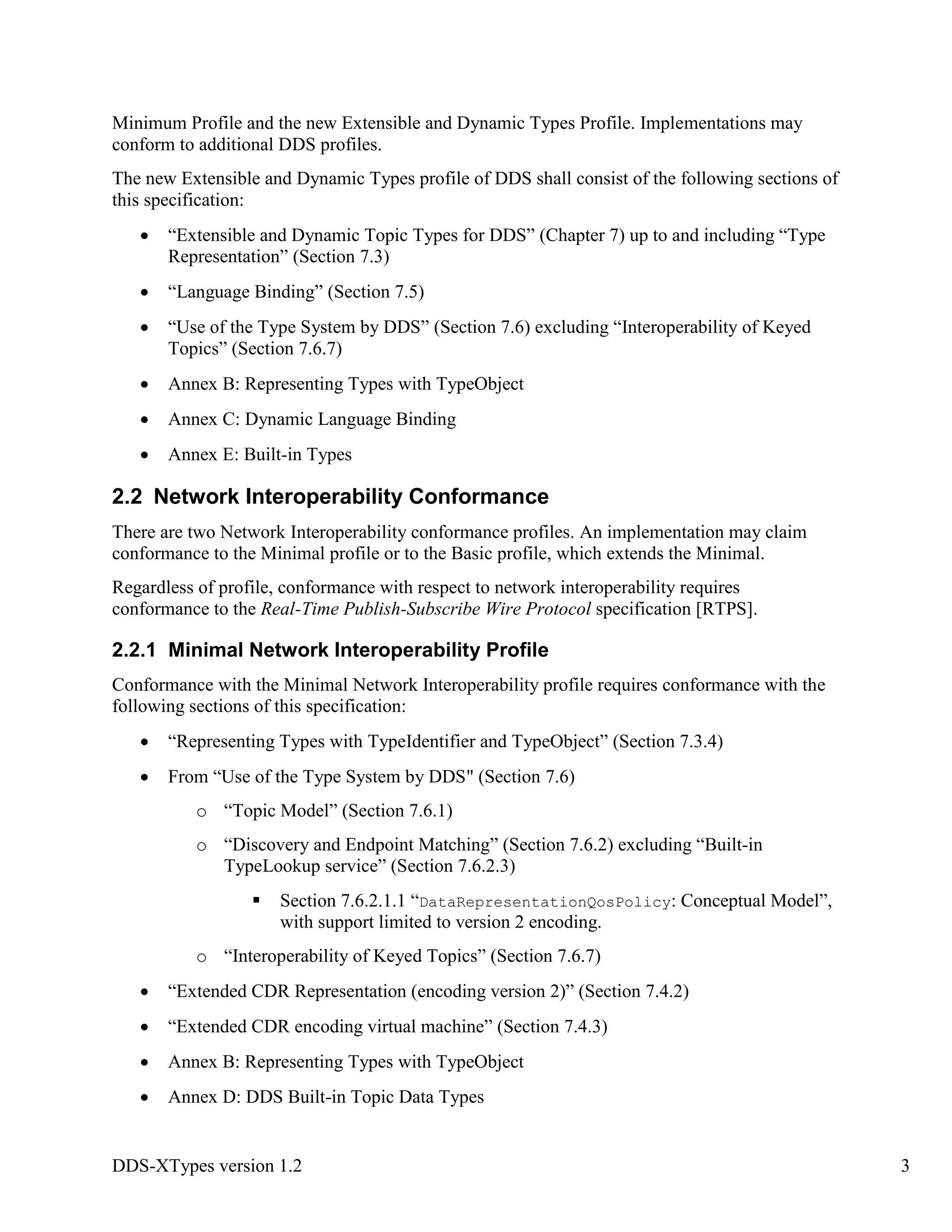 DDS-XTypes version 1.2 3
Minimum Profile and the new Extensible and Dynamic Types Profile. Implementations may
conform to additional DDS profiles.
The new Extensible and Dynamic Types profile of DDS shall consist of the following sections of
this specification:
“Extensible and Dynamic Topic Types for DDS” (Chapter 7) up to and including “Type
Representation” (Section 7.3)
“Language Binding” (Section 7.5)
“Use of the Type System by DDS” (Section 7.6) excluding “Interoperability of Keyed
Topics” (Section 7.6.7)
Annex B: Representing Types with TypeObject
Annex C: Dynamic Language Binding
Annex E: Built-in Types
2.2 Network Interoperability Conformance
There are two Network Interoperability conformance profiles. An implementation may claim
conformance to the Minimal profile or to the Basic profile, which extends the Minimal.
Regardless of profile, conformance with respect to network interoperability requires
conformance to the Real-Time Publish-Subscribe Wire Protocol specification [RTPS].
2.2.1 Minimal Network Interoperability Profile
Conformance with the Minimal Network Interoperability profile requires conformance with the
following sections of this specification:
“Representing Types with TypeIdentifier and TypeObject” (Section 7.3.4)
From “Use of the Type System by DDS" (Section 7.6)
o “Topic Model” (Section 7.6.1)
o “Discovery and Endpoint Matching” (Section 7.6.2) excluding “Built-in
TypeLookup service” (Section 7.6.2.3)
Section 7.6.2.1.1 “DataRepresentationQosPolicy: Conceptual Model”,
with support limited to version 2 encoding.
o “Interoperability of Keyed Topics” (Section 7.6.7)
“Extended CDR Representation (encoding version 2)” (Section 7.4.2)
“Extended CDR encoding virtual machine” (Section 7.4.3)
Annex B: Representing Types with TypeObject
Annex D: DDS Built-in Topic Data Types
 
