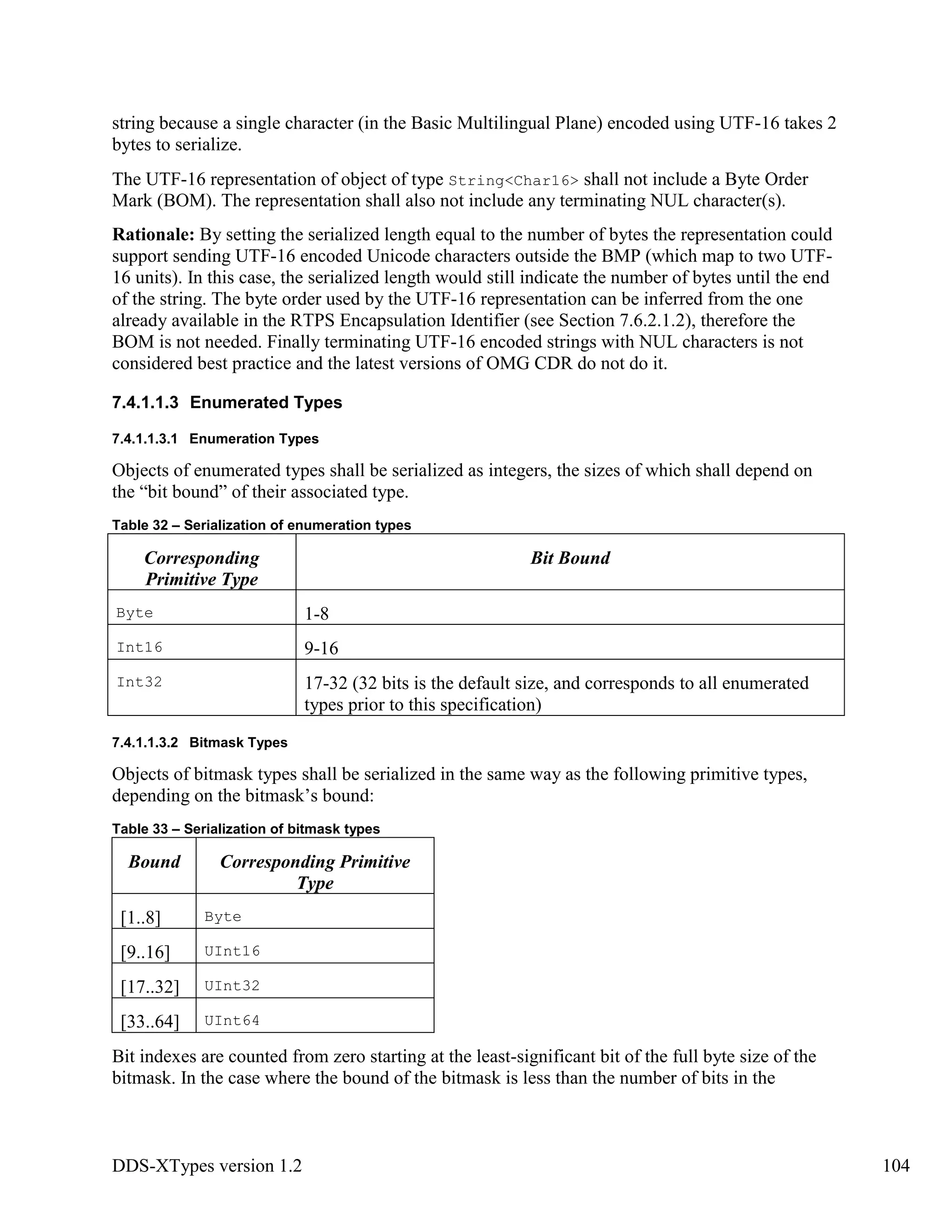 DDS-XTypes version 1.2 104
string because a single character (in the Basic Multilingual Plane) encoded using UTF-16 takes 2
bytes to serialize.
The UTF-16 representation of object of type String<Char16> shall not include a Byte Order
Mark (BOM). The representation shall also not include any terminating NUL character(s).
Rationale: By setting the serialized length equal to the number of bytes the representation could
support sending UTF-16 encoded Unicode characters outside the BMP (which map to two UTF-
16 units). In this case, the serialized length would still indicate the number of bytes until the end
of the string. The byte order used by the UTF-16 representation can be inferred from the one
already available in the RTPS Encapsulation Identifier (see Section 7.6.2.1.2), therefore the
BOM is not needed. Finally terminating UTF-16 encoded strings with NUL characters is not
considered best practice and the latest versions of OMG CDR do not do it.
7.4.1.1.3 Enumerated Types
7.4.1.1.3.1 Enumeration Types
Objects of enumerated types shall be serialized as integers, the sizes of which shall depend on
the “bit bound” of their associated type.
Table 32 – Serialization of enumeration types
Corresponding
Primitive Type
Bit Bound
Byte 1-8
Int16 9-16
Int32 17-32 (32 bits is the default size, and corresponds to all enumerated
types prior to this specification)
7.4.1.1.3.2 Bitmask Types
Objects of bitmask types shall be serialized in the same way as the following primitive types,
depending on the bitmask’s bound:
Table 33 – Serialization of bitmask types
Bound Corresponding Primitive
Type
[1..8] Byte
[9..16] UInt16
[17..32] UInt32
[33..64] UInt64
Bit indexes are counted from zero starting at the least-significant bit of the full byte size of the
bitmask. In the case where the bound of the bitmask is less than the number of bits in the
 