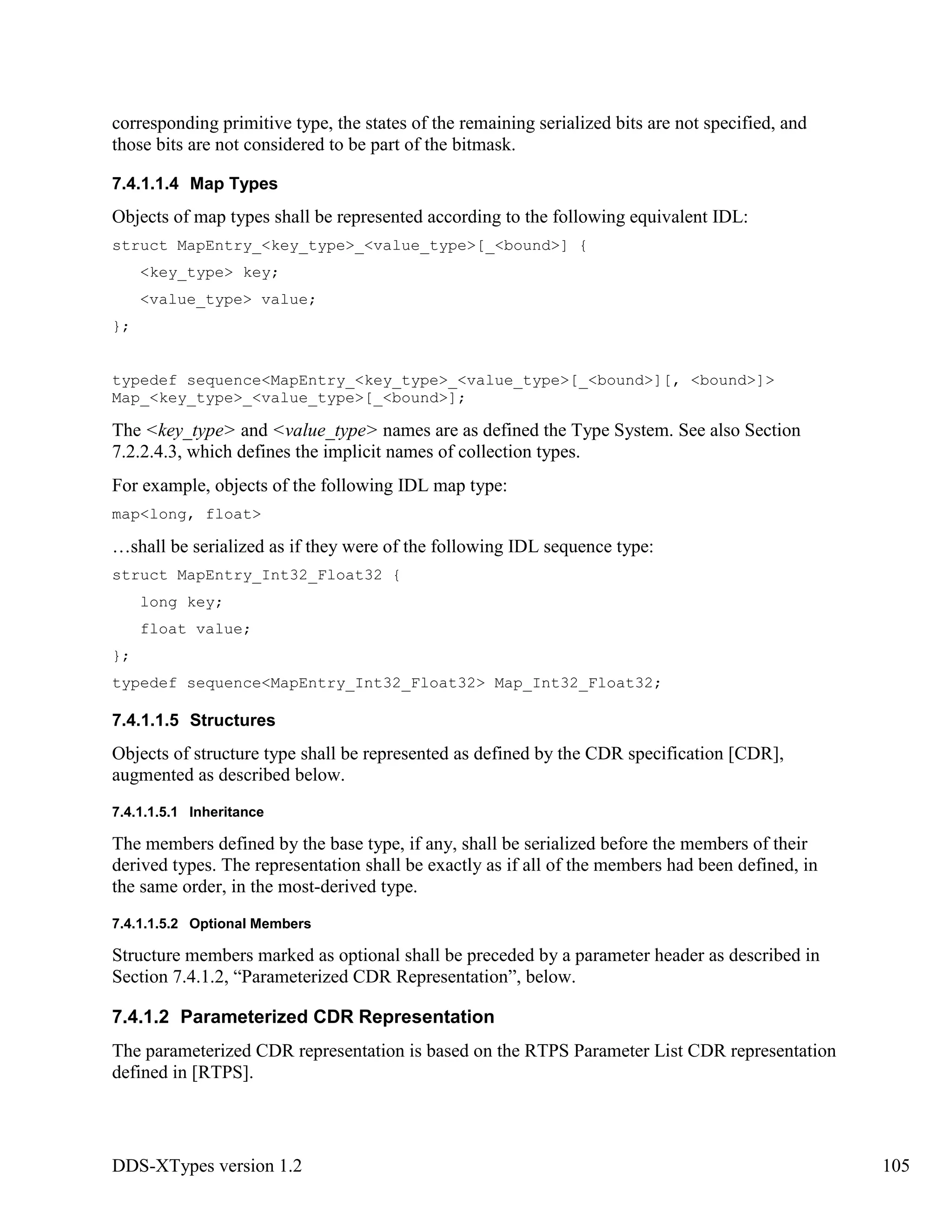 DDS-XTypes version 1.2 105
corresponding primitive type, the states of the remaining serialized bits are not specified, and
those bits are not considered to be part of the bitmask.
7.4.1.1.4 Map Types
Objects of map types shall be represented according to the following equivalent IDL:
struct MapEntry_<key_type>_<value_type>[_<bound>] {
<key_type> key;
<value_type> value;
};
typedef sequence<MapEntry_<key_type>_<value_type>[_<bound>][, <bound>]>
Map_<key_type>_<value_type>[_<bound>];
The <key_type> and <value_type> names are as defined the Type System. See also Section
7.2.2.4.3, which defines the implicit names of collection types.
For example, objects of the following IDL map type:
map<long, float>
…shall be serialized as if they were of the following IDL sequence type:
struct MapEntry_Int32_Float32 {
long key;
float value;
};
typedef sequence<MapEntry_Int32_Float32> Map_Int32_Float32;
7.4.1.1.5 Structures
Objects of structure type shall be represented as defined by the CDR specification [CDR],
augmented as described below.
7.4.1.1.5.1 Inheritance
The members defined by the base type, if any, shall be serialized before the members of their
derived types. The representation shall be exactly as if all of the members had been defined, in
the same order, in the most-derived type.
7.4.1.1.5.2 Optional Members
Structure members marked as optional shall be preceded by a parameter header as described in
Section 7.4.1.2, “Parameterized CDR Representation”, below.
7.4.1.2 Parameterized CDR Representation
The parameterized CDR representation is based on the RTPS Parameter List CDR representation
defined in [RTPS].
 