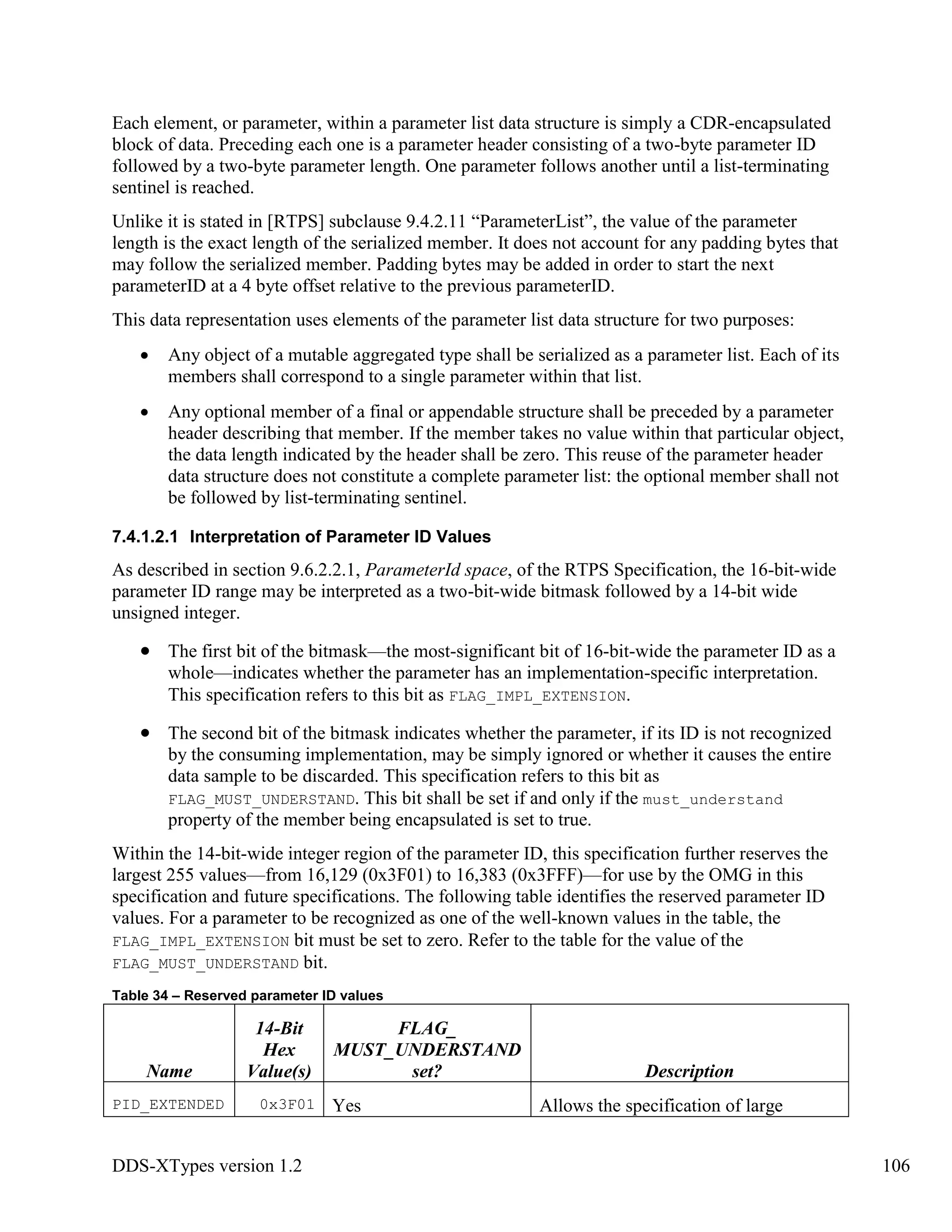 DDS-XTypes version 1.2 106
Each element, or parameter, within a parameter list data structure is simply a CDR-encapsulated
block of data. Preceding each one is a parameter header consisting of a two-byte parameter ID
followed by a two-byte parameter length. One parameter follows another until a list-terminating
sentinel is reached.
Unlike it is stated in [RTPS] subclause 9.4.2.11 “ParameterList”, the value of the parameter
length is the exact length of the serialized member. It does not account for any padding bytes that
may follow the serialized member. Padding bytes may be added in order to start the next
parameterID at a 4 byte offset relative to the previous parameterID.
This data representation uses elements of the parameter list data structure for two purposes:
Any object of a mutable aggregated type shall be serialized as a parameter list. Each of its
members shall correspond to a single parameter within that list.
Any optional member of a final or appendable structure shall be preceded by a parameter
header describing that member. If the member takes no value within that particular object,
the data length indicated by the header shall be zero. This reuse of the parameter header
data structure does not constitute a complete parameter list: the optional member shall not
be followed by list-terminating sentinel.
7.4.1.2.1 Interpretation of Parameter ID Values
As described in section 9.6.2.2.1, ParameterId space, of the RTPS Specification, the 16-bit-wide
parameter ID range may be interpreted as a two-bit-wide bitmask followed by a 14-bit wide
unsigned integer.
The first bit of the bitmask—the most-significant bit of 16-bit-wide the parameter ID as a
whole—indicates whether the parameter has an implementation-specific interpretation.
This specification refers to this bit as FLAG_IMPL_EXTENSION.
The second bit of the bitmask indicates whether the parameter, if its ID is not recognized
by the consuming implementation, may be simply ignored or whether it causes the entire
data sample to be discarded. This specification refers to this bit as
FLAG_MUST_UNDERSTAND. This bit shall be set if and only if the must_understand
property of the member being encapsulated is set to true.
Within the 14-bit-wide integer region of the parameter ID, this specification further reserves the
largest 255 values—from 16,129 (0x3F01) to 16,383 (0x3FFF)—for use by the OMG in this
specification and future specifications. The following table identifies the reserved parameter ID
values. For a parameter to be recognized as one of the well-known values in the table, the
FLAG_IMPL_EXTENSION bit must be set to zero. Refer to the table for the value of the
FLAG_MUST_UNDERSTAND bit.
Table 34 – Reserved parameter ID values
Name
14-Bit
Hex
Value(s)
FLAG_
MUST_UNDERSTAND
set? Description
PID_EXTENDED 0x3F01 Yes Allows the specification of large
 