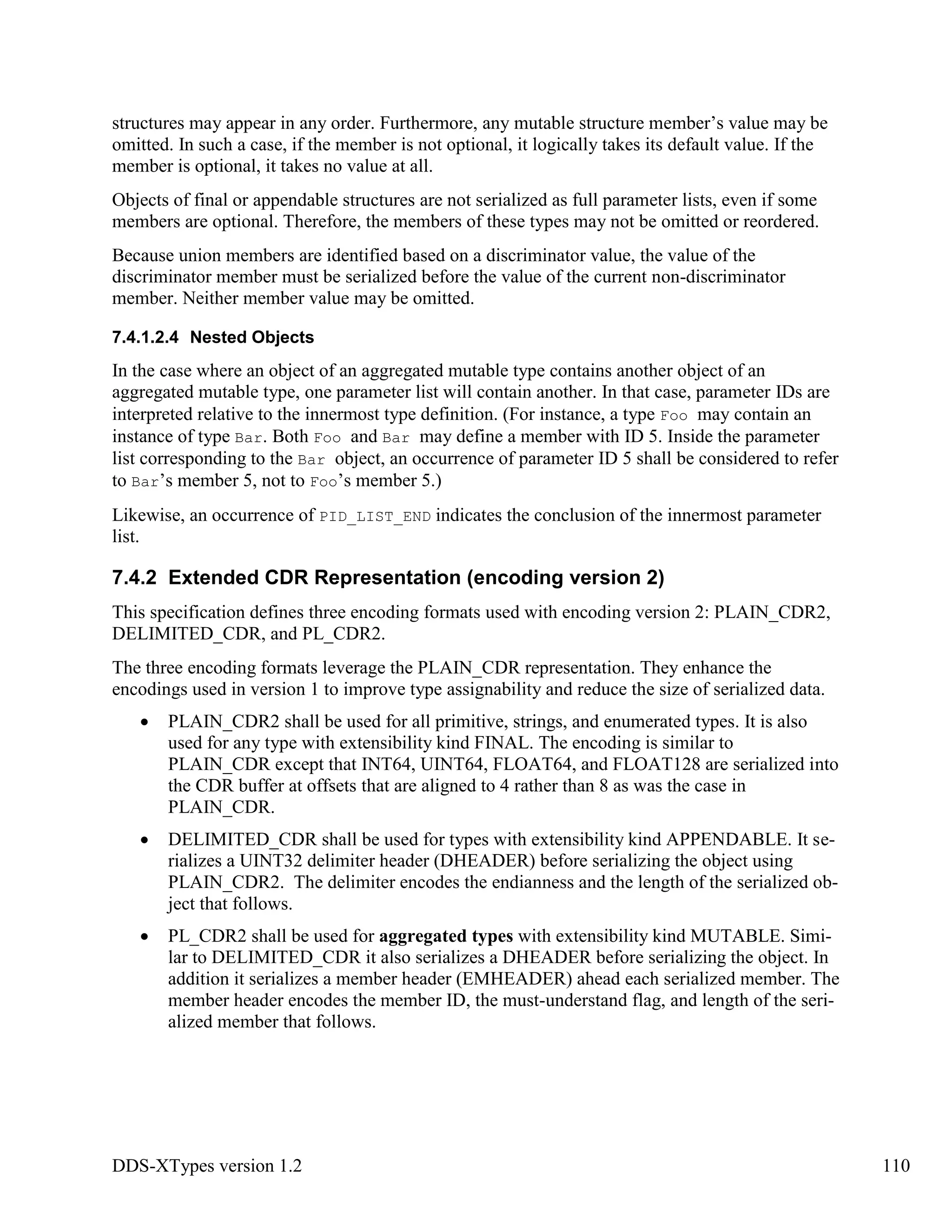DDS-XTypes version 1.2 110
structures may appear in any order. Furthermore, any mutable structure member’s value may be
omitted. In such a case, if the member is not optional, it logically takes its default value. If the
member is optional, it takes no value at all.
Objects of final or appendable structures are not serialized as full parameter lists, even if some
members are optional. Therefore, the members of these types may not be omitted or reordered.
Because union members are identified based on a discriminator value, the value of the
discriminator member must be serialized before the value of the current non-discriminator
member. Neither member value may be omitted.
7.4.1.2.4 Nested Objects
In the case where an object of an aggregated mutable type contains another object of an
aggregated mutable type, one parameter list will contain another. In that case, parameter IDs are
interpreted relative to the innermost type definition. (For instance, a type Foo may contain an
instance of type Bar. Both Foo and Bar may define a member with ID 5. Inside the parameter
list corresponding to the Bar object, an occurrence of parameter ID 5 shall be considered to refer
to Bar’s member 5, not to Foo’s member 5.)
Likewise, an occurrence of PID_LIST_END indicates the conclusion of the innermost parameter
list.
7.4.2 Extended CDR Representation (encoding version 2)
This specification defines three encoding formats used with encoding version 2: PLAIN_CDR2,
DELIMITED_CDR, and PL_CDR2.
The three encoding formats leverage the PLAIN_CDR representation. They enhance the
encodings used in version 1 to improve type assignability and reduce the size of serialized data.
PLAIN_CDR2 shall be used for all primitive, strings, and enumerated types. It is also
used for any type with extensibility kind FINAL. The encoding is similar to
PLAIN_CDR except that INT64, UINT64, FLOAT64, and FLOAT128 are serialized into
the CDR buffer at offsets that are aligned to 4 rather than 8 as was the case in
PLAIN_CDR.
DELIMITED_CDR shall be used for types with extensibility kind APPENDABLE. It se-
rializes a UINT32 delimiter header (DHEADER) before serializing the object using
PLAIN_CDR2. The delimiter encodes the endianness and the length of the serialized ob-
ject that follows.
PL_CDR2 shall be used for aggregated types with extensibility kind MUTABLE. Simi-
lar to DELIMITED_CDR it also serializes a DHEADER before serializing the object. In
addition it serializes a member header (EMHEADER) ahead each serialized member. The
member header encodes the member ID, the must-understand flag, and length of the seri-
alized member that follows.
 