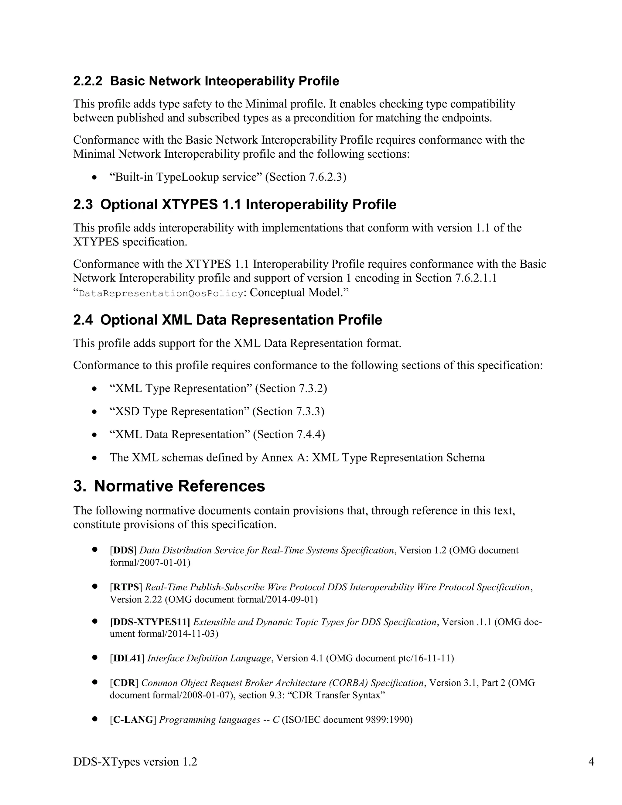 DDS-XTypes version 1.2 4
2.2.2 Basic Network Inteoperability Profile
This profile adds type safety to the Minimal profile. It enables checking type compatibility
between published and subscribed types as a precondition for matching the endpoints.
Conformance with the Basic Network Interoperability Profile requires conformance with the
Minimal Network Interoperability profile and the following sections:
“Built-in TypeLookup service” (Section 7.6.2.3)
2.3 Optional XTYPES 1.1 Interoperability Profile
This profile adds interoperability with implementations that conform with version 1.1 of the
XTYPES specification.
Conformance with the XTYPES 1.1 Interoperability Profile requires conformance with the Basic
Network Interoperability profile and support of version 1 encoding in Section 7.6.2.1.1
“DataRepresentationQosPolicy: Conceptual Model.”
2.4 Optional XML Data Representation Profile
This profile adds support for the XML Data Representation format.
Conformance to this profile requires conformance to the following sections of this specification:
“XML Type Representation” (Section 7.3.2)
“XSD Type Representation” (Section 7.3.3)
“XML Data Representation” (Section 7.4.4)
The XML schemas defined by Annex A: XML Type Representation Schema
3. Normative References
The following normative documents contain provisions that, through reference in this text,
constitute provisions of this specification.
[DDS] Data Distribution Service for Real-Time Systems Specification, Version 1.2 (OMG document
formal/2007-01-01)
[RTPS] Real-Time Publish-Subscribe Wire Protocol DDS Interoperability Wire Protocol Specification,
Version 2.22 (OMG document formal/2014-09-01)
[DDS-XTYPES11] Extensible and Dynamic Topic Types for DDS Specification, Version .1.1 (OMG doc-
ument formal/2014-11-03)
[IDL41] Interface Definition Language, Version 4.1 (OMG document ptc/16-11-11)
[CDR] Common Object Request Broker Architecture (CORBA) Specification, Version 3.1, Part 2 (OMG
document formal/2008-01-07), section 9.3: “CDR Transfer Syntax”
[C-LANG] Programming languages -- C (ISO/IEC document 9899:1990)
 