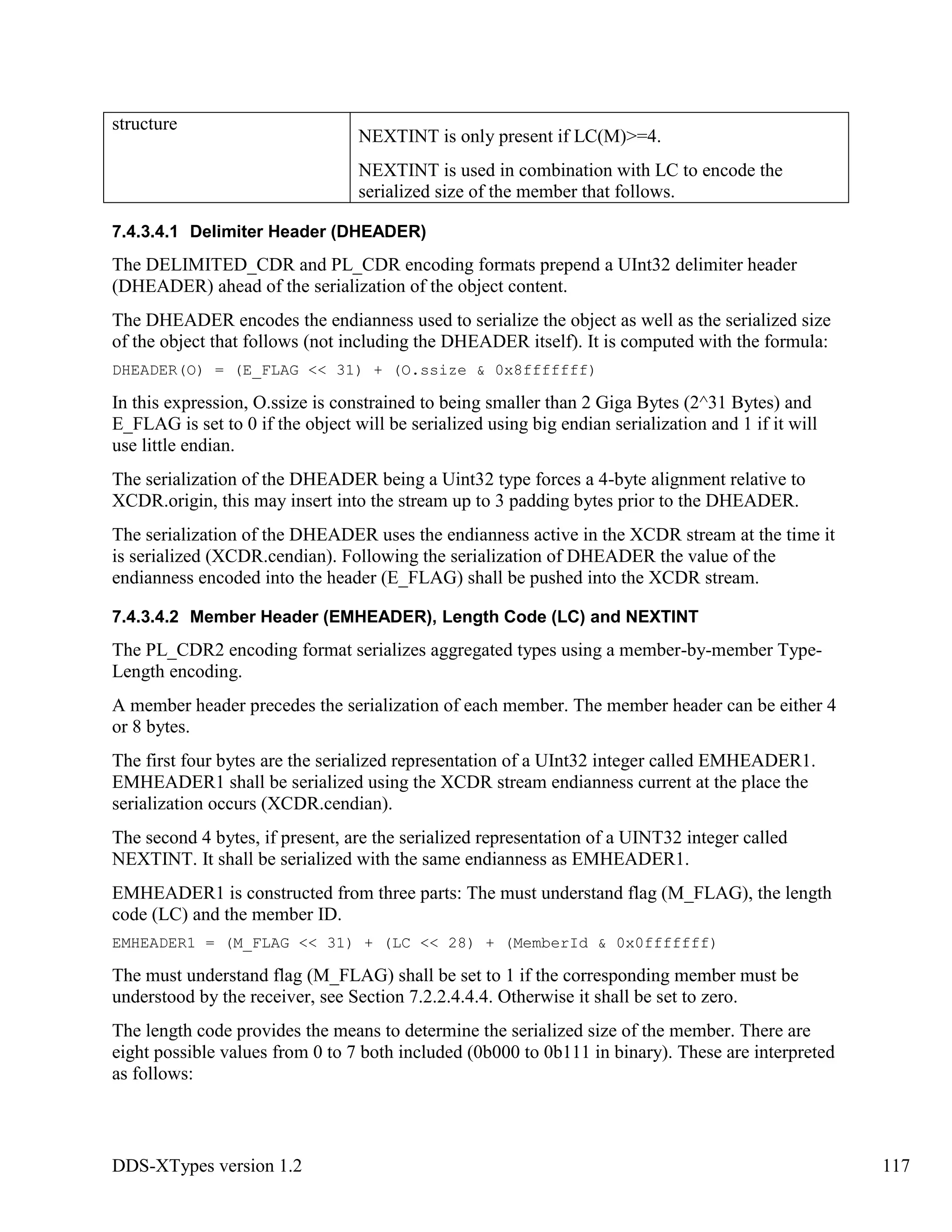 DDS-XTypes version 1.2 117
structure
NEXTINT is only present if LC(M)>=4.
NEXTINT is used in combination with LC to encode the
serialized size of the member that follows.
7.4.3.4.1 Delimiter Header (DHEADER)
The DELIMITED_CDR and PL_CDR encoding formats prepend a UInt32 delimiter header
(DHEADER) ahead of the serialization of the object content.
The DHEADER encodes the endianness used to serialize the object as well as the serialized size
of the object that follows (not including the DHEADER itself). It is computed with the formula:
DHEADER(O) = (E_FLAG << 31) + (O.ssize & 0x8fffffff)
In this expression, O.ssize is constrained to being smaller than 2 Giga Bytes (2^31 Bytes) and
E_FLAG is set to 0 if the object will be serialized using big endian serialization and 1 if it will
use little endian.
The serialization of the DHEADER being a Uint32 type forces a 4-byte alignment relative to
XCDR.origin, this may insert into the stream up to 3 padding bytes prior to the DHEADER.
The serialization of the DHEADER uses the endianness active in the XCDR stream at the time it
is serialized (XCDR.cendian). Following the serialization of DHEADER the value of the
endianness encoded into the header (E_FLAG) shall be pushed into the XCDR stream.
7.4.3.4.2 Member Header (EMHEADER), Length Code (LC) and NEXTINT
The PL_CDR2 encoding format serializes aggregated types using a member-by-member Type-
Length encoding.
A member header precedes the serialization of each member. The member header can be either 4
or 8 bytes.
The first four bytes are the serialized representation of a UInt32 integer called EMHEADER1.
EMHEADER1 shall be serialized using the XCDR stream endianness current at the place the
serialization occurs (XCDR.cendian).
The second 4 bytes, if present, are the serialized representation of a UINT32 integer called
NEXTINT. It shall be serialized with the same endianness as EMHEADER1.
EMHEADER1 is constructed from three parts: The must understand flag (M_FLAG), the length
code (LC) and the member ID.
EMHEADER1 = (M_FLAG << 31) + (LC << 28) + (MemberId & 0x0fffffff)
The must understand flag (M_FLAG) shall be set to 1 if the corresponding member must be
understood by the receiver, see Section 7.2.2.4.4.4. Otherwise it shall be set to zero.
The length code provides the means to determine the serialized size of the member. There are
eight possible values from 0 to 7 both included (0b000 to 0b111 in binary). These are interpreted
as follows:
 