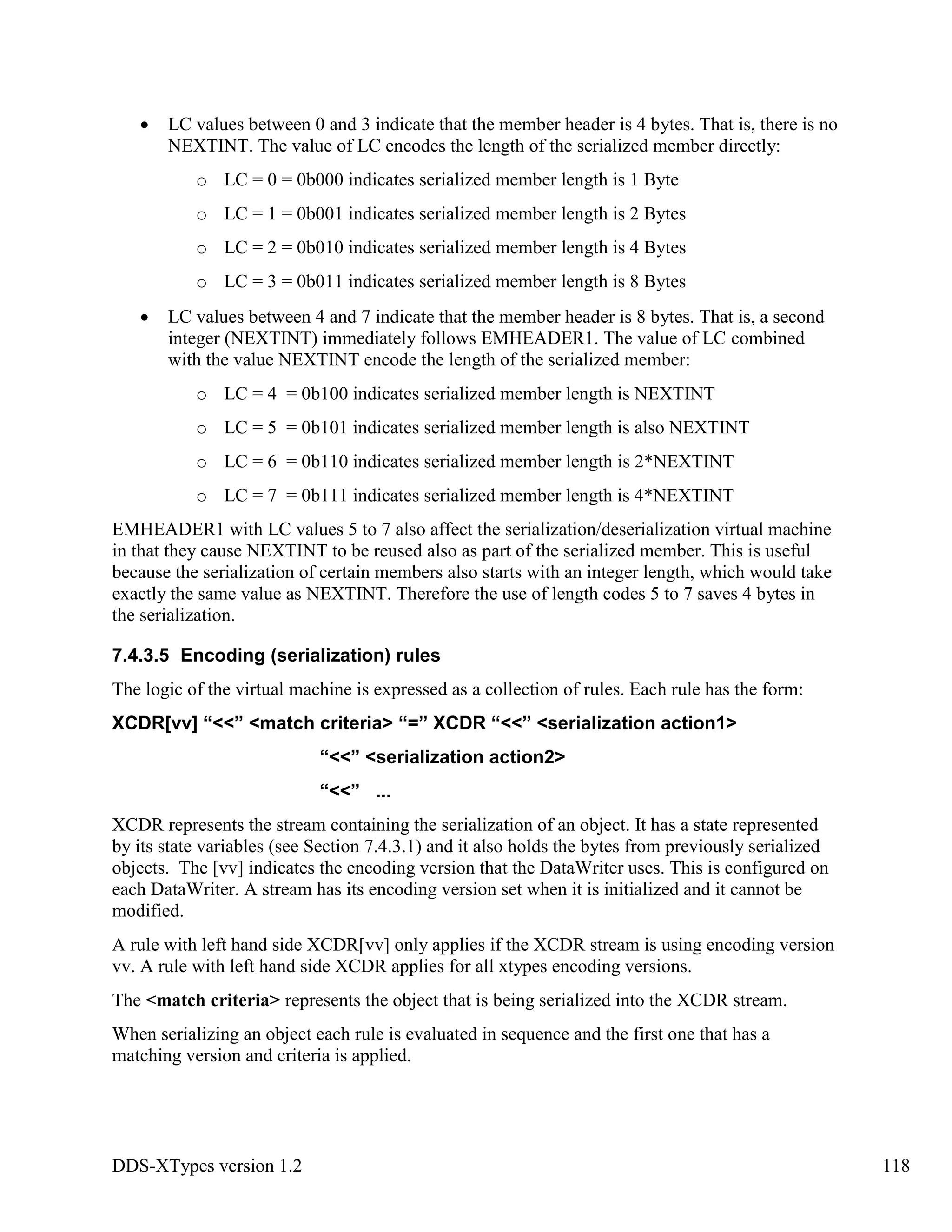 DDS-XTypes version 1.2 118
LC values between 0 and 3 indicate that the member header is 4 bytes. That is, there is no
NEXTINT. The value of LC encodes the length of the serialized member directly:
o LC = 0 = 0b000 indicates serialized member length is 1 Byte
o LC = 1 = 0b001 indicates serialized member length is 2 Bytes
o LC = 2 = 0b010 indicates serialized member length is 4 Bytes
o LC = 3 = 0b011 indicates serialized member length is 8 Bytes
LC values between 4 and 7 indicate that the member header is 8 bytes. That is, a second
integer (NEXTINT) immediately follows EMHEADER1. The value of LC combined
with the value NEXTINT encode the length of the serialized member:
o LC = 4 = 0b100 indicates serialized member length is NEXTINT
o LC = 5 = 0b101 indicates serialized member length is also NEXTINT
o LC = 6 = 0b110 indicates serialized member length is 2*NEXTINT
o LC = 7 = 0b111 indicates serialized member length is 4*NEXTINT
EMHEADER1 with LC values 5 to 7 also affect the serialization/deserialization virtual machine
in that they cause NEXTINT to be reused also as part of the serialized member. This is useful
because the serialization of certain members also starts with an integer length, which would take
exactly the same value as NEXTINT. Therefore the use of length codes 5 to 7 saves 4 bytes in
the serialization.
7.4.3.5 Encoding (serialization) rules
The logic of the virtual machine is expressed as a collection of rules. Each rule has the form:
XCDR[vv] “<<” <match criteria> “=” XCDR “<<” <serialization action1>
“<<” <serialization action2>
“<<” ...
XCDR represents the stream containing the serialization of an object. It has a state represented
by its state variables (see Section 7.4.3.1) and it also holds the bytes from previously serialized
objects. The [vv] indicates the encoding version that the DataWriter uses. This is configured on
each DataWriter. A stream has its encoding version set when it is initialized and it cannot be
modified.
A rule with left hand side XCDR[vv] only applies if the XCDR stream is using encoding version
vv. A rule with left hand side XCDR applies for all xtypes encoding versions.
The <match criteria> represents the object that is being serialized into the XCDR stream.
When serializing an object each rule is evaluated in sequence and the first one that has a
matching version and criteria is applied.
 