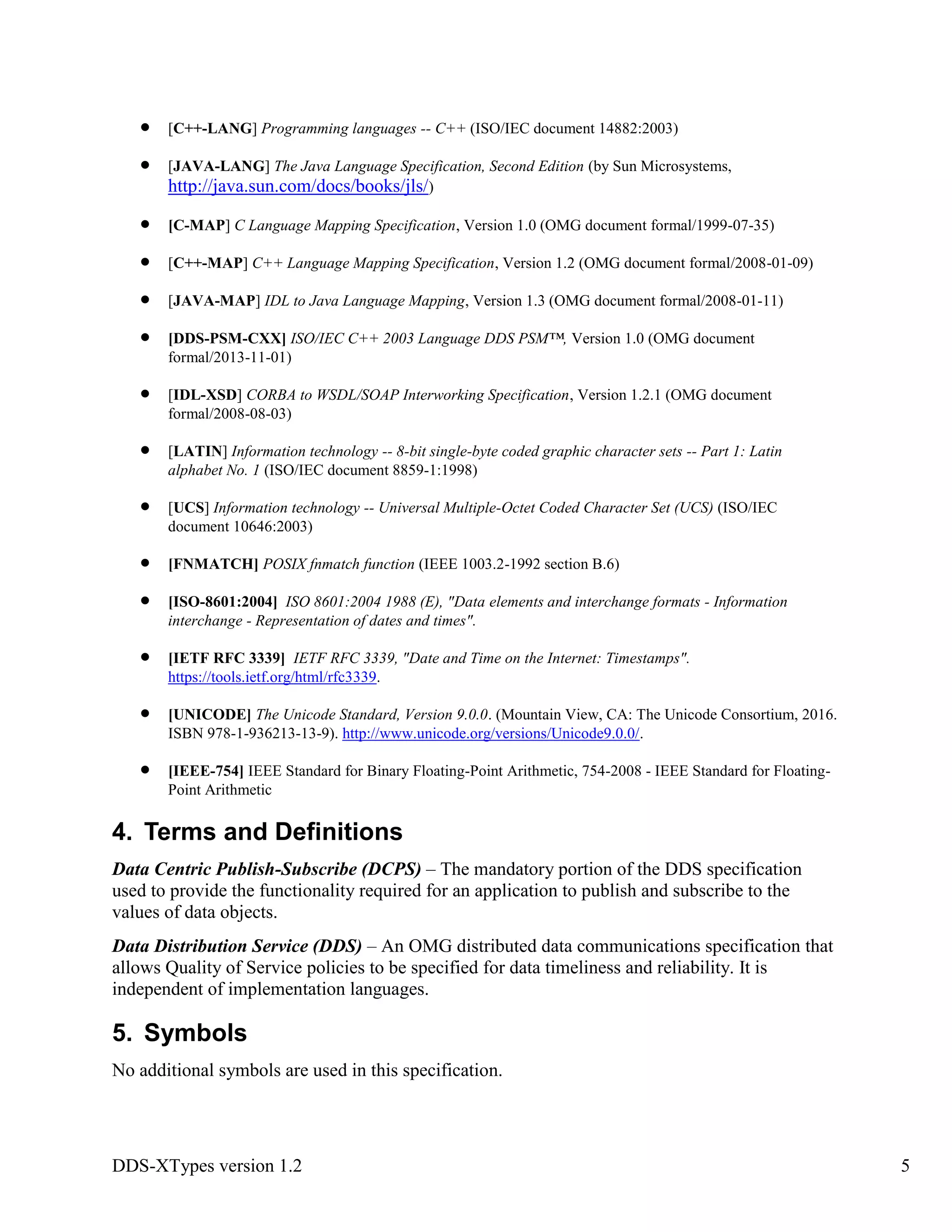 DDS-XTypes version 1.2 5
[C++-LANG] Programming languages -- C++ (ISO/IEC document 14882:2003)
[JAVA-LANG] The Java Language Specification, Second Edition (by Sun Microsystems,
http://java.sun.com/docs/books/jls/)
[C-MAP] C Language Mapping Specification, Version 1.0 (OMG document formal/1999-07-35)
[C++-MAP] C++ Language Mapping Specification, Version 1.2 (OMG document formal/2008-01-09)
[JAVA-MAP] IDL to Java Language Mapping, Version 1.3 (OMG document formal/2008-01-11)
[DDS-PSM-CXX] ISO/IEC C++ 2003 Language DDS PSM™, Version 1.0 (OMG document
formal/2013-11-01)
[IDL-XSD] CORBA to WSDL/SOAP Interworking Specification, Version 1.2.1 (OMG document
formal/2008-08-03)
[LATIN] Information technology -- 8-bit single-byte coded graphic character sets -- Part 1: Latin
alphabet No. 1 (ISO/IEC document 8859-1:1998)
[UCS] Information technology -- Universal Multiple-Octet Coded Character Set (UCS) (ISO/IEC
document 10646:2003)
[FNMATCH] POSIX fnmatch function (IEEE 1003.2-1992 section B.6)
[ISO-8601:2004] ISO 8601:2004 1988 (E), "Data elements and interchange formats - Information
interchange - Representation of dates and times".
[IETF RFC 3339] IETF RFC 3339, "Date and Time on the Internet: Timestamps".
https://tools.ietf.org/html/rfc3339.
[UNICODE] The Unicode Standard, Version 9.0.0. (Mountain View, CA: The Unicode Consortium, 2016.
ISBN 978-1-936213-13-9). http://www.unicode.org/versions/Unicode9.0.0/.
[IEEE-754] IEEE Standard for Binary Floating-Point Arithmetic, 754-2008 - IEEE Standard for Floating-
Point Arithmetic
4. Terms and Definitions
Data Centric Publish-Subscribe (DCPS) – The mandatory portion of the DDS specification
used to provide the functionality required for an application to publish and subscribe to the
values of data objects.
Data Distribution Service (DDS) – An OMG distributed data communications specification that
allows Quality of Service policies to be specified for data timeliness and reliability. It is
independent of implementation languages.
5. Symbols
No additional symbols are used in this specification.
 