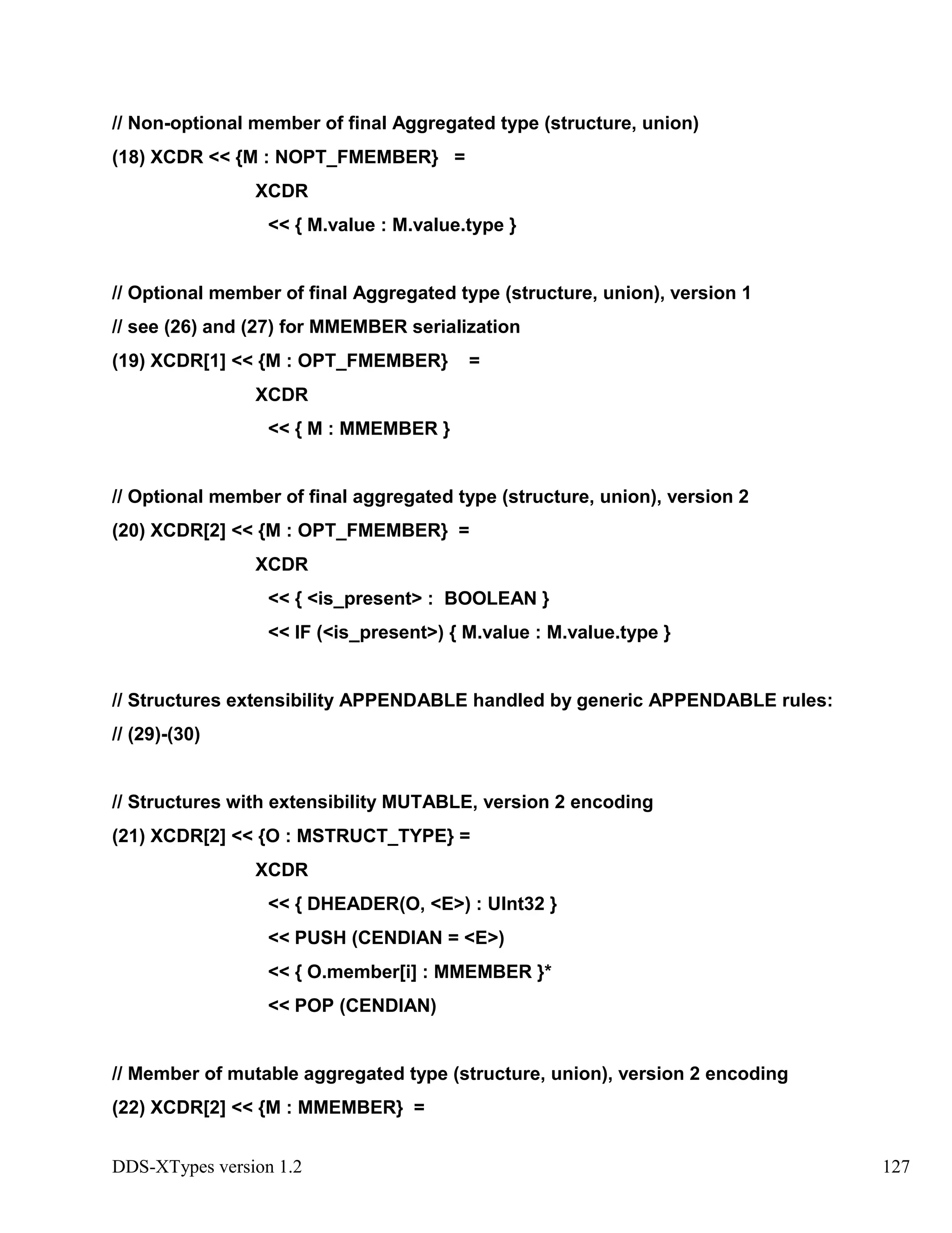 DDS-XTypes version 1.2 127
// Non-optional member of final Aggregated type (structure, union)
(18) XCDR << {M : NOPT_FMEMBER} =
XCDR
<< { M.value : M.value.type }
// Optional member of final Aggregated type (structure, union), version 1
// see (26) and (27) for MMEMBER serialization
(19) XCDR[1] << {M : OPT_FMEMBER} =
XCDR
<< { M : MMEMBER }
// Optional member of final aggregated type (structure, union), version 2
(20) XCDR[2] << {M : OPT_FMEMBER} =
XCDR
<< { <is_present> : BOOLEAN }
<< IF (<is_present>) { M.value : M.value.type }
// Structures extensibility APPENDABLE handled by generic APPENDABLE rules:
// (29)-(30)
// Structures with extensibility MUTABLE, version 2 encoding
(21) XCDR[2] << {O : MSTRUCT_TYPE} =
XCDR
<< { DHEADER(O, <E>) : UInt32 }
<< PUSH (CENDIAN = <E>)
<< { O.member[i] : MMEMBER }*
<< POP (CENDIAN)
// Member of mutable aggregated type (structure, union), version 2 encoding
(22) XCDR[2] << {M : MMEMBER} =
 
