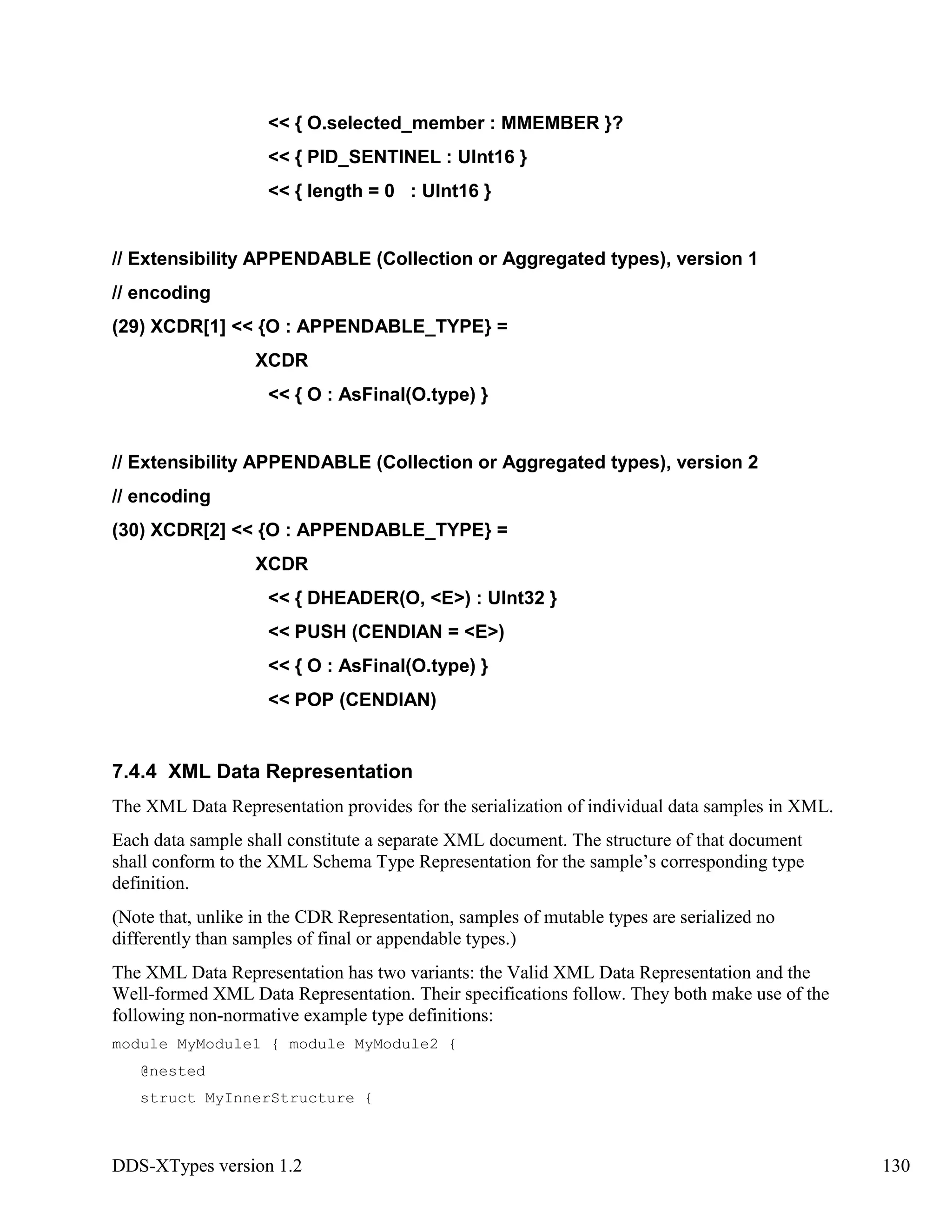 DDS-XTypes version 1.2 130
<< { O.selected_member : MMEMBER }?
<< { PID_SENTINEL : UInt16 }
<< { length = 0 : UInt16 }
// Extensibility APPENDABLE (Collection or Aggregated types), version 1
// encoding
(29) XCDR[1] << {O : APPENDABLE_TYPE} =
XCDR
<< { O : AsFinal(O.type) }
// Extensibility APPENDABLE (Collection or Aggregated types), version 2
// encoding
(30) XCDR[2] << {O : APPENDABLE_TYPE} =
XCDR
<< { DHEADER(O, <E>) : UInt32 }
<< PUSH (CENDIAN = <E>)
<< { O : AsFinal(O.type) }
<< POP (CENDIAN)
7.4.4 XML Data Representation
The XML Data Representation provides for the serialization of individual data samples in XML.
Each data sample shall constitute a separate XML document. The structure of that document
shall conform to the XML Schema Type Representation for the sample’s corresponding type
definition.
(Note that, unlike in the CDR Representation, samples of mutable types are serialized no
differently than samples of final or appendable types.)
The XML Data Representation has two variants: the Valid XML Data Representation and the
Well-formed XML Data Representation. Their specifications follow. They both make use of the
following non-normative example type definitions:
module MyModule1 { module MyModule2 {
@nested
struct MyInnerStructure {
 