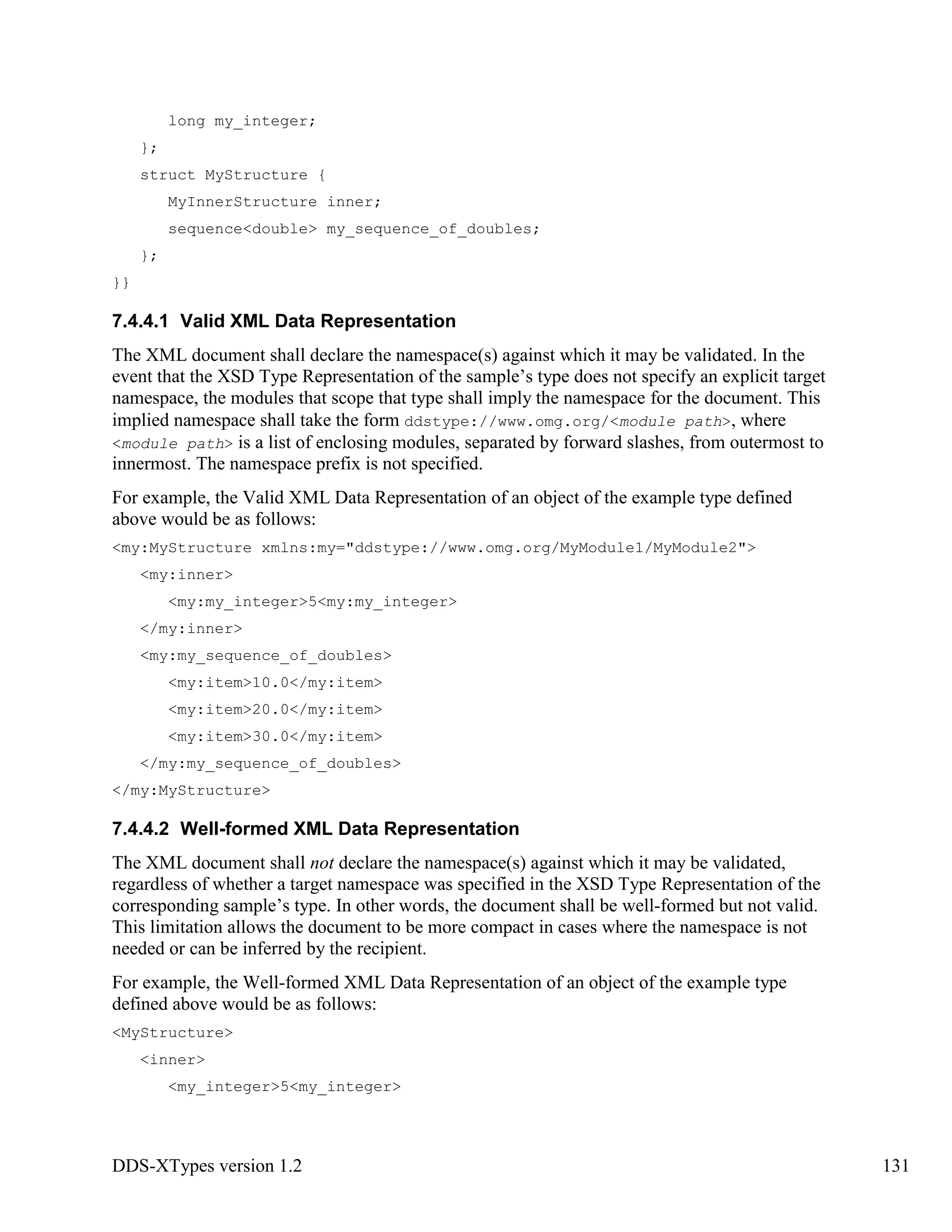 DDS-XTypes version 1.2 131
long my_integer;
};
struct MyStructure {
MyInnerStructure inner;
sequence<double> my_sequence_of_doubles;
};
}}
7.4.4.1 Valid XML Data Representation
The XML document shall declare the namespace(s) against which it may be validated. In the
event that the XSD Type Representation of the sample’s type does not specify an explicit target
namespace, the modules that scope that type shall imply the namespace for the document. This
implied namespace shall take the form ddstype://www.omg.org/<module path>, where
<module path> is a list of enclosing modules, separated by forward slashes, from outermost to
innermost. The namespace prefix is not specified.
For example, the Valid XML Data Representation of an object of the example type defined
above would be as follows:
<my:MyStructure xmlns:my="ddstype://www.omg.org/MyModule1/MyModule2">
<my:inner>
<my:my_integer>5<my:my_integer>
</my:inner>
<my:my_sequence_of_doubles>
<my:item>10.0</my:item>
<my:item>20.0</my:item>
<my:item>30.0</my:item>
</my:my_sequence_of_doubles>
</my:MyStructure>
7.4.4.2 Well-formed XML Data Representation
The XML document shall not declare the namespace(s) against which it may be validated,
regardless of whether a target namespace was specified in the XSD Type Representation of the
corresponding sample’s type. In other words, the document shall be well-formed but not valid.
This limitation allows the document to be more compact in cases where the namespace is not
needed or can be inferred by the recipient.
For example, the Well-formed XML Data Representation of an object of the example type
defined above would be as follows:
<MyStructure>
<inner>
<my_integer>5<my_integer>
 