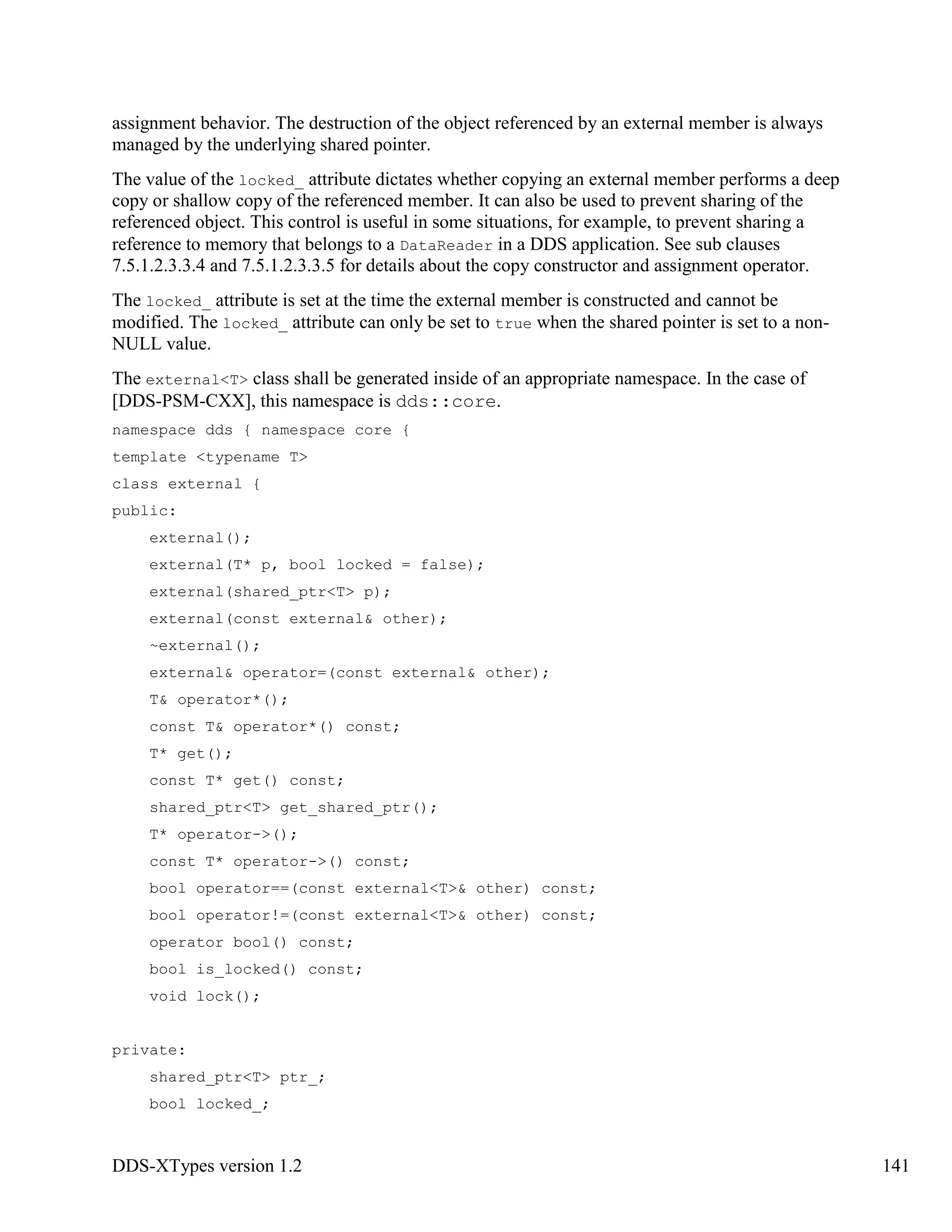 DDS-XTypes version 1.2 141
assignment behavior. The destruction of the object referenced by an external member is always
managed by the underlying shared pointer.
The value of the locked_ attribute dictates whether copying an external member performs a deep
copy or shallow copy of the referenced member. It can also be used to prevent sharing of the
referenced object. This control is useful in some situations, for example, to prevent sharing a
reference to memory that belongs to a DataReader in a DDS application. See sub clauses
7.5.1.2.3.3.4 and 7.5.1.2.3.3.5 for details about the copy constructor and assignment operator.
The locked_ attribute is set at the time the external member is constructed and cannot be
modified. The locked_ attribute can only be set to true when the shared pointer is set to a non-
NULL value.
The external<T> class shall be generated inside of an appropriate namespace. In the case of
[DDS-PSM-CXX], this namespace is dds::core.
namespace dds { namespace core {
template <typename T>
class external {
public:
external();
external(T* p, bool locked = false);
external(shared_ptr<T> p);
external(const external& other);
~external();
external& operator=(const external& other);
T& operator*();
const T& operator*() const;
T* get();
const T* get() const;
shared_ptr<T> get_shared_ptr();
T* operator->();
const T* operator->() const;
bool operator==(const external<T>& other) const;
bool operator!=(const external<T>& other) const;
operator bool() const;
bool is_locked() const;
void lock();
private:
shared_ptr<T> ptr_;
bool locked_;
 