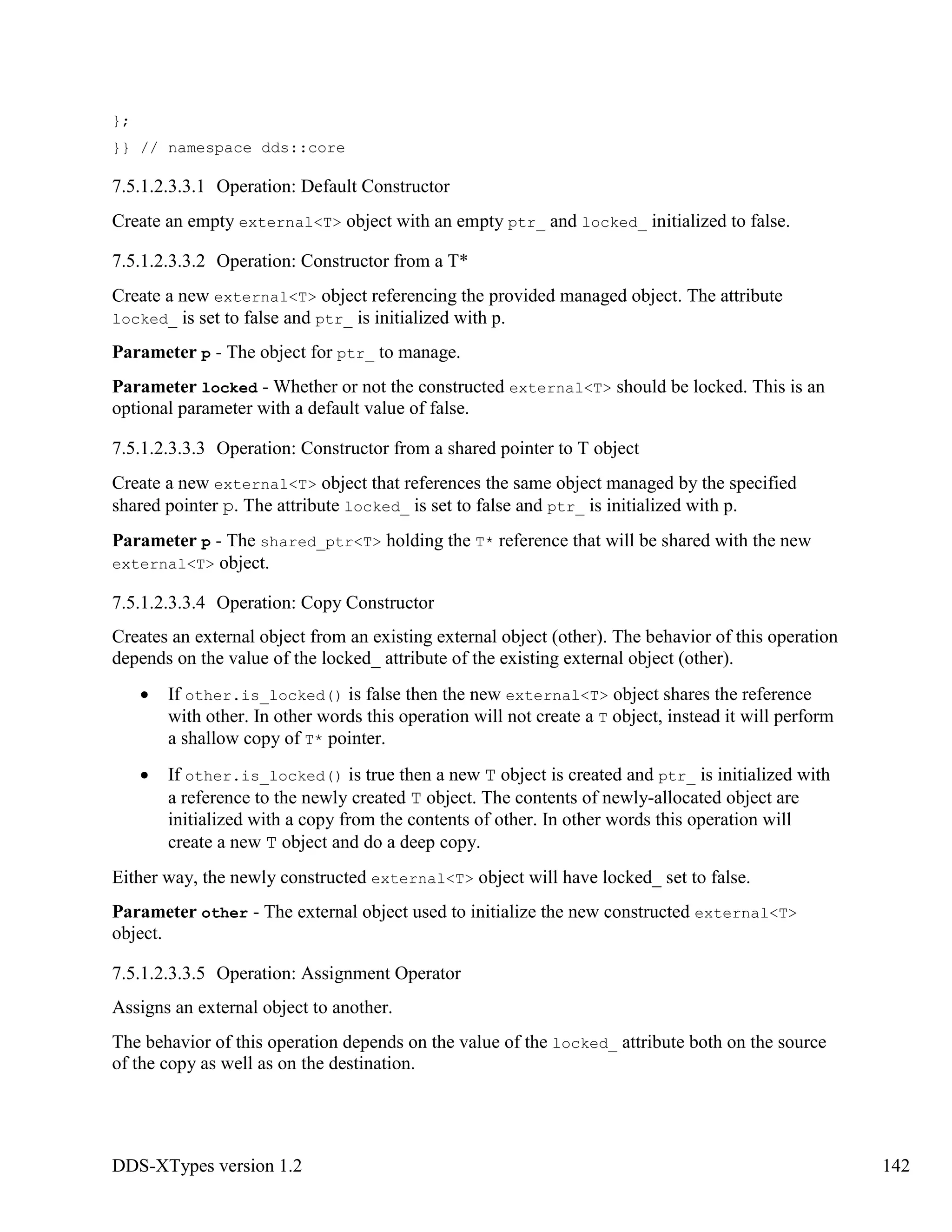 DDS-XTypes version 1.2 142
};
}} // namespace dds::core
7.5.1.2.3.3.1 Operation: Default Constructor
Create an empty external<T> object with an empty ptr_ and locked_ initialized to false.
7.5.1.2.3.3.2 Operation: Constructor from a T*
Create a new external<T> object referencing the provided managed object. The attribute
locked_ is set to false and ptr_ is initialized with p.
Parameter p - The object for ptr_ to manage.
Parameter locked - Whether or not the constructed external<T> should be locked. This is an
optional parameter with a default value of false.
7.5.1.2.3.3.3 Operation: Constructor from a shared pointer to T object
Create a new external<T> object that references the same object managed by the specified
shared pointer p. The attribute locked_ is set to false and ptr_ is initialized with p.
Parameter p - The shared_ptr<T> holding the T* reference that will be shared with the new
external<T> object.
7.5.1.2.3.3.4 Operation: Copy Constructor
Creates an external object from an existing external object (other). The behavior of this operation
depends on the value of the locked_ attribute of the existing external object (other).
If other.is_locked() is false then the new external<T> object shares the reference
with other. In other words this operation will not create a T object, instead it will perform
a shallow copy of T* pointer.
If other.is_locked() is true then a new T object is created and ptr_ is initialized with
a reference to the newly created T object. The contents of newly-allocated object are
initialized with a copy from the contents of other. In other words this operation will
create a new T object and do a deep copy.
Either way, the newly constructed external<T> object will have locked_ set to false.
Parameter other - The external object used to initialize the new constructed external<T>
object.
7.5.1.2.3.3.5 Operation: Assignment Operator
Assigns an external object to another.
The behavior of this operation depends on the value of the locked_ attribute both on the source
of the copy as well as on the destination.
 