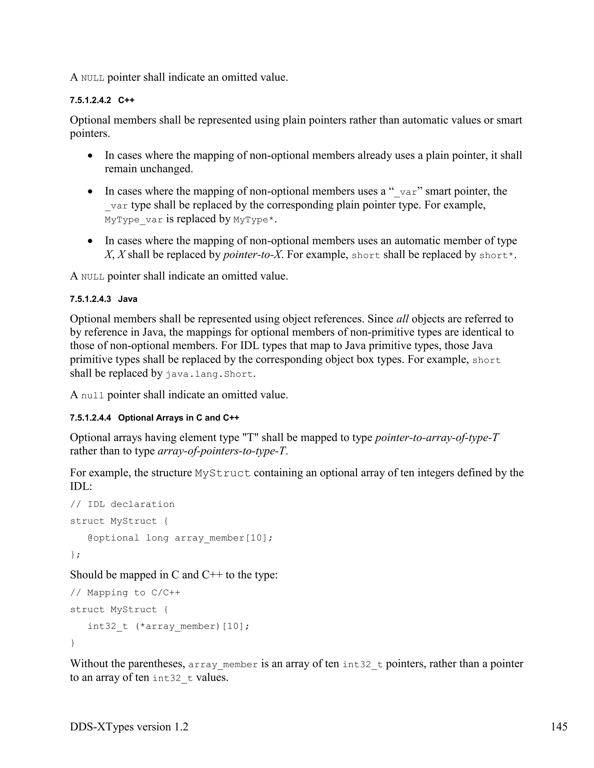 DDS-XTypes version 1.2 145
A NULL pointer shall indicate an omitted value.
7.5.1.2.4.2 C++
Optional members shall be represented using plain pointers rather than automatic values or smart
pointers.
In cases where the mapping of non-optional members already uses a plain pointer, it shall
remain unchanged.
In cases where the mapping of non-optional members uses a “_var” smart pointer, the
_var type shall be replaced by the corresponding plain pointer type. For example,
MyType_var is replaced by MyType*.
In cases where the mapping of non-optional members uses an automatic member of type
X, X shall be replaced by pointer-to-X. For example, short shall be replaced by short*.
A NULL pointer shall indicate an omitted value.
7.5.1.2.4.3 Java
Optional members shall be represented using object references. Since all objects are referred to
by reference in Java, the mappings for optional members of non-primitive types are identical to
those of non-optional members. For IDL types that map to Java primitive types, those Java
primitive types shall be replaced by the corresponding object box types. For example, short
shall be replaced by java.lang.Short.
A null pointer shall indicate an omitted value.
7.5.1.2.4.4 Optional Arrays in C and C++
Optional arrays having element type "T" shall be mapped to type pointer-to-array-of-type-T
rather than to type array-of-pointers-to-type-T.
For example, the structure MyStruct containing an optional array of ten integers defined by the
IDL:
// IDL declaration
struct MyStruct {
@optional long array_member[10];
};
Should be mapped in C and C++ to the type:
// Mapping to C/C++
struct MyStruct {
int32_t (*array_member)[10];
}
Without the parentheses, array_member is an array of ten int32_t pointers, rather than a pointer
to an array of ten int32_t values.
 