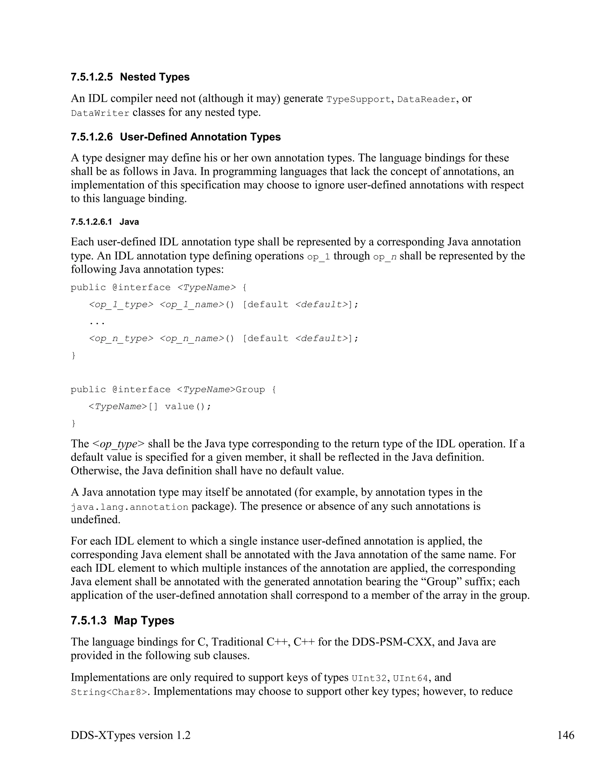 DDS-XTypes version 1.2 146
7.5.1.2.5 Nested Types
An IDL compiler need not (although it may) generate TypeSupport, DataReader, or
DataWriter classes for any nested type.
7.5.1.2.6 User-Defined Annotation Types
A type designer may define his or her own annotation types. The language bindings for these
shall be as follows in Java. In programming languages that lack the concept of annotations, an
implementation of this specification may choose to ignore user-defined annotations with respect
to this language binding.
7.5.1.2.6.1 Java
Each user-defined IDL annotation type shall be represented by a corresponding Java annotation
type. An IDL annotation type defining operations op_1 through op_n shall be represented by the
following Java annotation types:
public @interface <TypeName> {
<op_1_type> <op_1_name>() [default <default>];
...
<op_n_type> <op_n_name>() [default <default>];
}
public @interface <TypeName>Group {
<TypeName>[] value();
}
The <op_type> shall be the Java type corresponding to the return type of the IDL operation. If a
default value is specified for a given member, it shall be reflected in the Java definition.
Otherwise, the Java definition shall have no default value.
A Java annotation type may itself be annotated (for example, by annotation types in the
java.lang.annotation package). The presence or absence of any such annotations is
undefined.
For each IDL element to which a single instance user-defined annotation is applied, the
corresponding Java element shall be annotated with the Java annotation of the same name. For
each IDL element to which multiple instances of the annotation are applied, the corresponding
Java element shall be annotated with the generated annotation bearing the “Group” suffix; each
application of the user-defined annotation shall correspond to a member of the array in the group.
7.5.1.3 Map Types
The language bindings for C, Traditional C++, C++ for the DDS-PSM-CXX, and Java are
provided in the following sub clauses.
Implementations are only required to support keys of types UInt32, UInt64, and
String<Char8>. Implementations may choose to support other key types; however, to reduce
 
