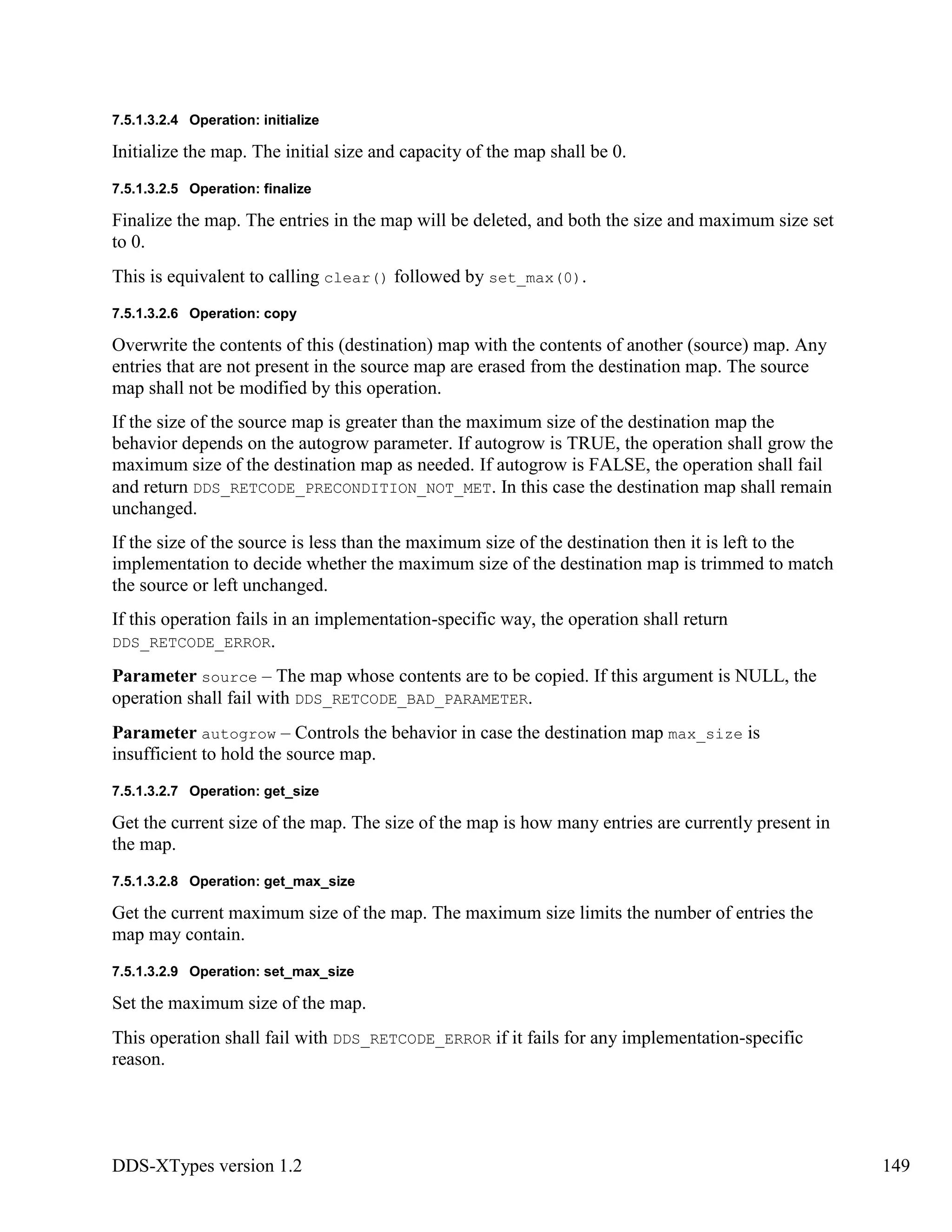 DDS-XTypes version 1.2 149
7.5.1.3.2.4 Operation: initialize
Initialize the map. The initial size and capacity of the map shall be 0.
7.5.1.3.2.5 Operation: finalize
Finalize the map. The entries in the map will be deleted, and both the size and maximum size set
to 0.
This is equivalent to calling clear() followed by set_max(0).
7.5.1.3.2.6 Operation: copy
Overwrite the contents of this (destination) map with the contents of another (source) map. Any
entries that are not present in the source map are erased from the destination map. The source
map shall not be modified by this operation.
If the size of the source map is greater than the maximum size of the destination map the
behavior depends on the autogrow parameter. If autogrow is TRUE, the operation shall grow the
maximum size of the destination map as needed. If autogrow is FALSE, the operation shall fail
and return DDS_RETCODE_PRECONDITION_NOT_MET. In this case the destination map shall remain
unchanged.
If the size of the source is less than the maximum size of the destination then it is left to the
implementation to decide whether the maximum size of the destination map is trimmed to match
the source or left unchanged.
If this operation fails in an implementation-specific way, the operation shall return
DDS_RETCODE_ERROR.
Parameter source – The map whose contents are to be copied. If this argument is NULL, the
operation shall fail with DDS_RETCODE_BAD_PARAMETER.
Parameter autogrow – Controls the behavior in case the destination map max_size is
insufficient to hold the source map.
7.5.1.3.2.7 Operation: get_size
Get the current size of the map. The size of the map is how many entries are currently present in
the map.
7.5.1.3.2.8 Operation: get_max_size
Get the current maximum size of the map. The maximum size limits the number of entries the
map may contain.
7.5.1.3.2.9 Operation: set_max_size
Set the maximum size of the map.
This operation shall fail with DDS_RETCODE_ERROR if it fails for any implementation-specific
reason.
 