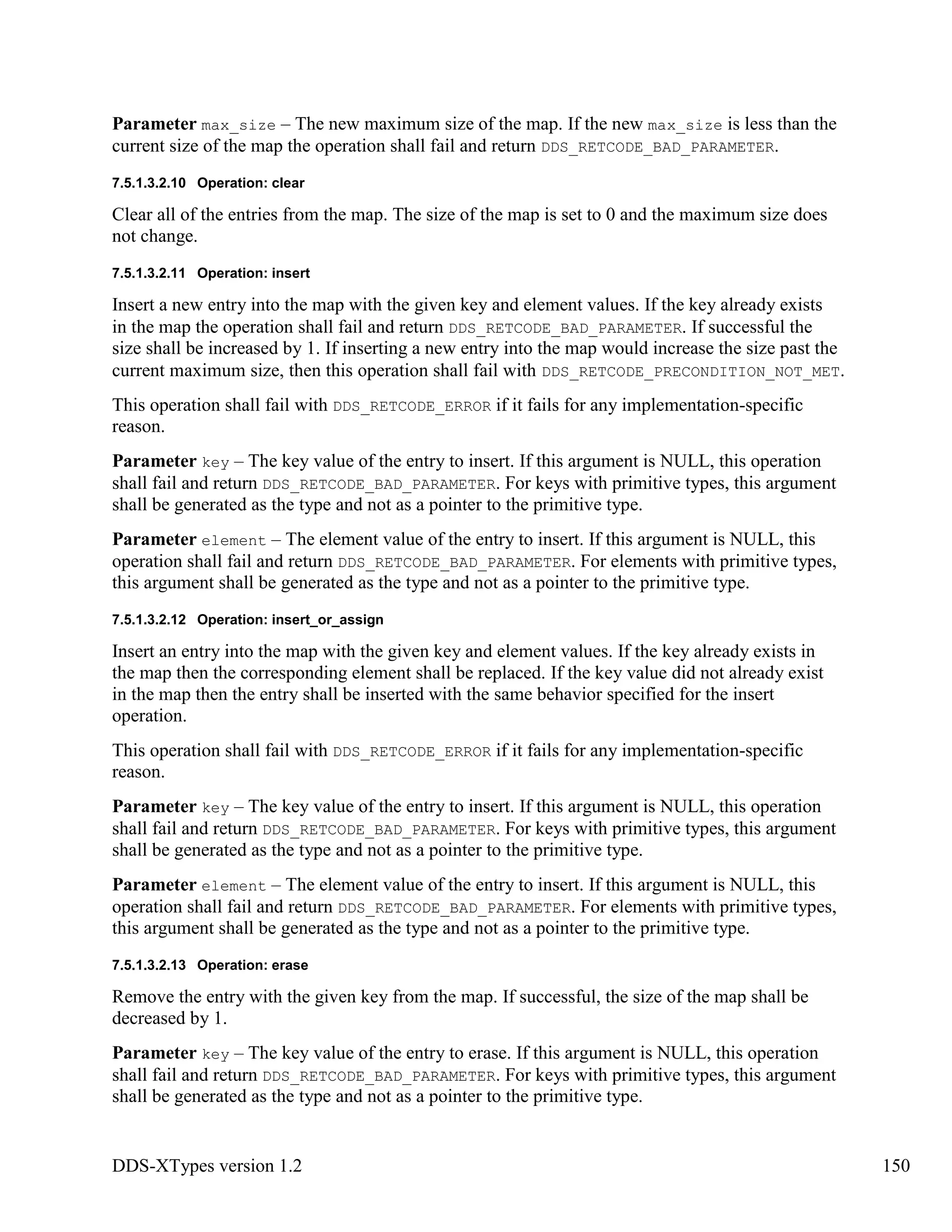 DDS-XTypes version 1.2 150
Parameter max_size – The new maximum size of the map. If the new max_size is less than the
current size of the map the operation shall fail and return DDS_RETCODE_BAD_PARAMETER.
7.5.1.3.2.10 Operation: clear
Clear all of the entries from the map. The size of the map is set to 0 and the maximum size does
not change.
7.5.1.3.2.11 Operation: insert
Insert a new entry into the map with the given key and element values. If the key already exists
in the map the operation shall fail and return DDS_RETCODE_BAD_PARAMETER. If successful the
size shall be increased by 1. If inserting a new entry into the map would increase the size past the
current maximum size, then this operation shall fail with DDS_RETCODE_PRECONDITION_NOT_MET.
This operation shall fail with DDS_RETCODE_ERROR if it fails for any implementation-specific
reason.
Parameter key – The key value of the entry to insert. If this argument is NULL, this operation
shall fail and return DDS_RETCODE_BAD_PARAMETER. For keys with primitive types, this argument
shall be generated as the type and not as a pointer to the primitive type.
Parameter element – The element value of the entry to insert. If this argument is NULL, this
operation shall fail and return DDS_RETCODE_BAD_PARAMETER. For elements with primitive types,
this argument shall be generated as the type and not as a pointer to the primitive type.
7.5.1.3.2.12 Operation: insert_or_assign
Insert an entry into the map with the given key and element values. If the key already exists in
the map then the corresponding element shall be replaced. If the key value did not already exist
in the map then the entry shall be inserted with the same behavior specified for the insert
operation.
This operation shall fail with DDS_RETCODE_ERROR if it fails for any implementation-specific
reason.
Parameter key – The key value of the entry to insert. If this argument is NULL, this operation
shall fail and return DDS_RETCODE_BAD_PARAMETER. For keys with primitive types, this argument
shall be generated as the type and not as a pointer to the primitive type.
Parameter element – The element value of the entry to insert. If this argument is NULL, this
operation shall fail and return DDS_RETCODE_BAD_PARAMETER. For elements with primitive types,
this argument shall be generated as the type and not as a pointer to the primitive type.
7.5.1.3.2.13 Operation: erase
Remove the entry with the given key from the map. If successful, the size of the map shall be
decreased by 1.
Parameter key – The key value of the entry to erase. If this argument is NULL, this operation
shall fail and return DDS_RETCODE_BAD_PARAMETER. For keys with primitive types, this argument
shall be generated as the type and not as a pointer to the primitive type.
 
