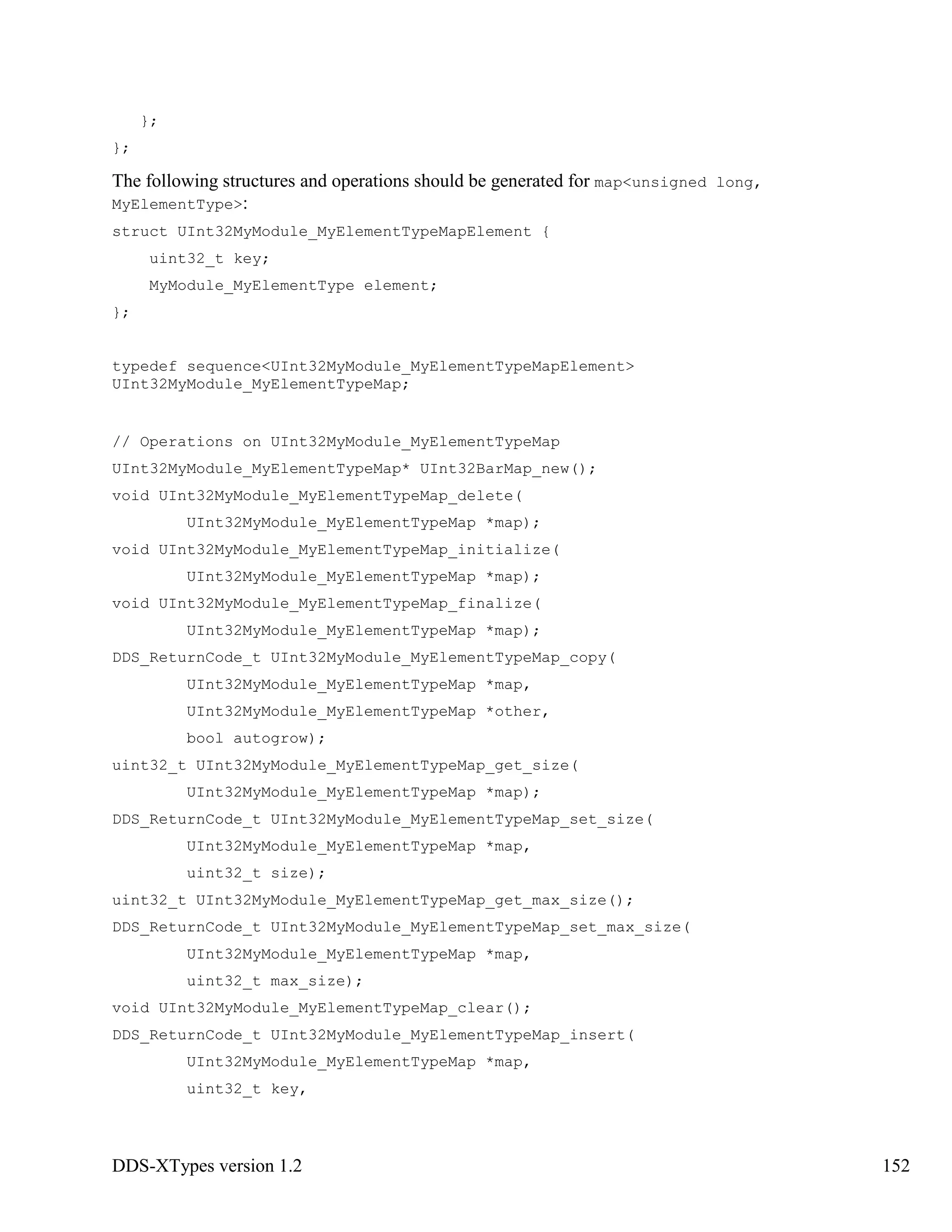 DDS-XTypes version 1.2 152
};
};
The following structures and operations should be generated for map<unsigned long,
MyElementType>:
struct UInt32MyModule_MyElementTypeMapElement {
uint32_t key;
MyModule_MyElementType element;
};
typedef sequence<UInt32MyModule_MyElementTypeMapElement>
UInt32MyModule_MyElementTypeMap;
// Operations on UInt32MyModule_MyElementTypeMap
UInt32MyModule_MyElementTypeMap* UInt32BarMap_new();
void UInt32MyModule_MyElementTypeMap_delete(
UInt32MyModule_MyElementTypeMap *map);
void UInt32MyModule_MyElementTypeMap_initialize(
UInt32MyModule_MyElementTypeMap *map);
void UInt32MyModule_MyElementTypeMap_finalize(
UInt32MyModule_MyElementTypeMap *map);
DDS_ReturnCode_t UInt32MyModule_MyElementTypeMap_copy(
UInt32MyModule_MyElementTypeMap *map,
UInt32MyModule_MyElementTypeMap *other,
bool autogrow);
uint32_t UInt32MyModule_MyElementTypeMap_get_size(
UInt32MyModule_MyElementTypeMap *map);
DDS_ReturnCode_t UInt32MyModule_MyElementTypeMap_set_size(
UInt32MyModule_MyElementTypeMap *map,
uint32_t size);
uint32_t UInt32MyModule_MyElementTypeMap_get_max_size();
DDS_ReturnCode_t UInt32MyModule_MyElementTypeMap_set_max_size(
UInt32MyModule_MyElementTypeMap *map,
uint32_t max_size);
void UInt32MyModule_MyElementTypeMap_clear();
DDS_ReturnCode_t UInt32MyModule_MyElementTypeMap_insert(
UInt32MyModule_MyElementTypeMap *map,
uint32_t key,
 