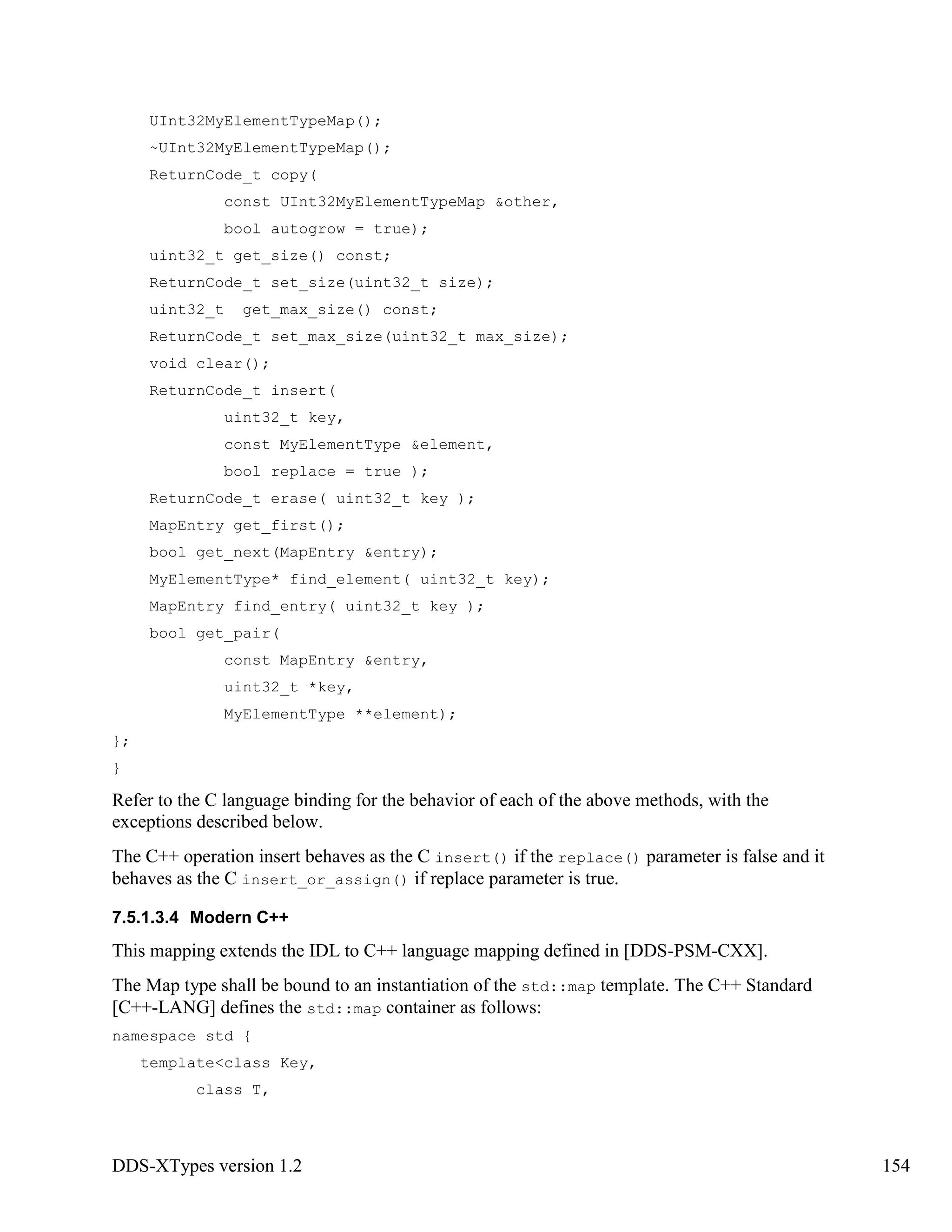 DDS-XTypes version 1.2 154
UInt32MyElementTypeMap();
~UInt32MyElementTypeMap();
ReturnCode_t copy(
const UInt32MyElementTypeMap &other,
bool autogrow = true);
uint32_t get_size() const;
ReturnCode_t set_size(uint32_t size);
uint32_t get_max_size() const;
ReturnCode_t set_max_size(uint32_t max_size);
void clear();
ReturnCode_t insert(
uint32_t key,
const MyElementType &element,
bool replace = true );
ReturnCode_t erase( uint32_t key );
MapEntry get_first();
bool get_next(MapEntry &entry);
MyElementType* find_element( uint32_t key);
MapEntry find_entry( uint32_t key );
bool get_pair(
const MapEntry &entry,
uint32_t *key,
MyElementType **element);
};
}
Refer to the C language binding for the behavior of each of the above methods, with the
exceptions described below.
The C++ operation insert behaves as the C insert() if the replace() parameter is false and it
behaves as the C insert_or_assign() if replace parameter is true.
7.5.1.3.4 Modern C++
This mapping extends the IDL to C++ language mapping defined in [DDS-PSM-CXX].
The Map type shall be bound to an instantiation of the std::map template. The C++ Standard
[C++-LANG] defines the std::map container as follows:
namespace std {
template<class Key,
class T,
 