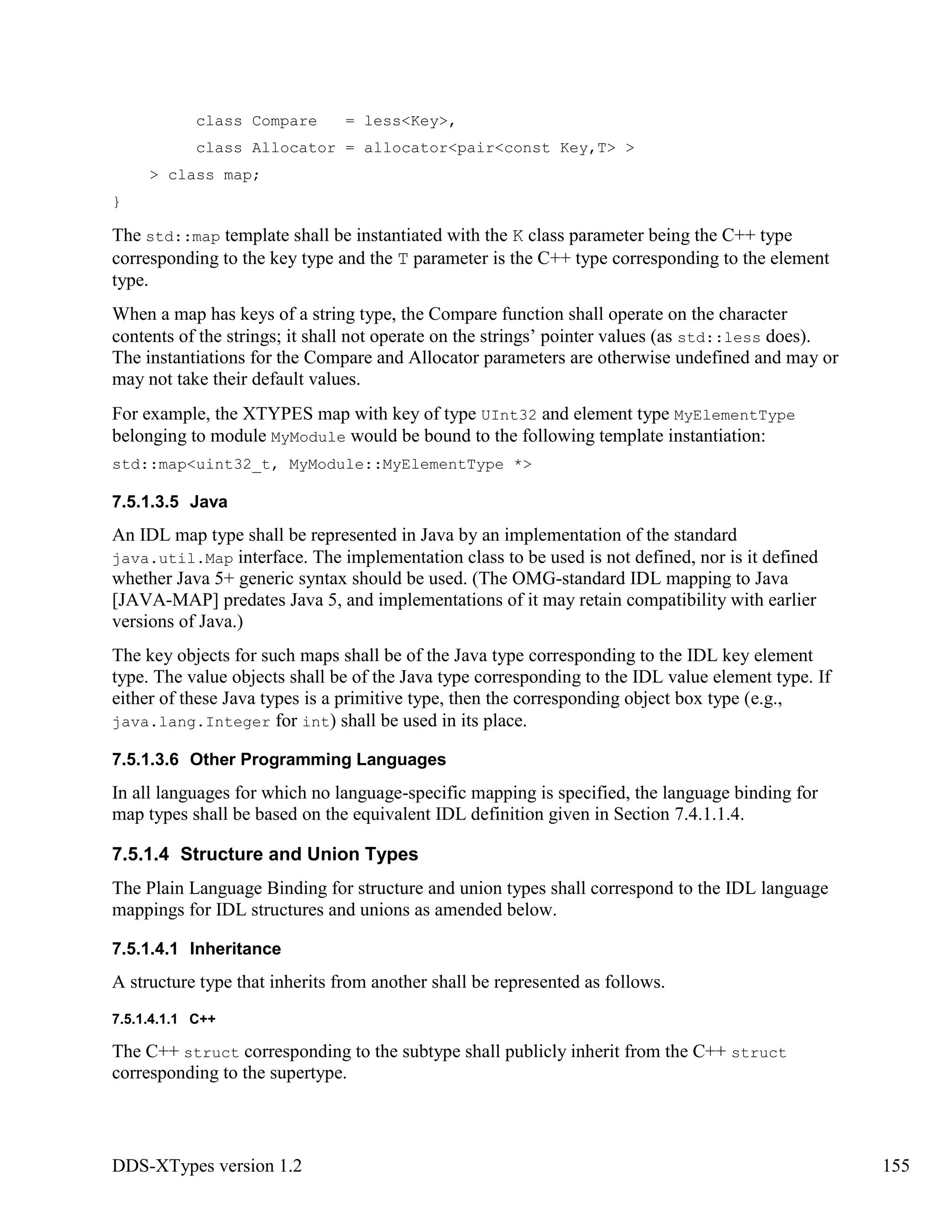 DDS-XTypes version 1.2 155
class Compare = less<Key>,
class Allocator = allocator<pair<const Key,T> >
> class map;
}
The std::map template shall be instantiated with the K class parameter being the C++ type
corresponding to the key type and the T parameter is the C++ type corresponding to the element
type.
When a map has keys of a string type, the Compare function shall operate on the character
contents of the strings; it shall not operate on the strings’ pointer values (as std::less does).
The instantiations for the Compare and Allocator parameters are otherwise undefined and may or
may not take their default values.
For example, the XTYPES map with key of type UInt32 and element type MyElementType
belonging to module MyModule would be bound to the following template instantiation:
std::map<uint32_t, MyModule::MyElementType *>
7.5.1.3.5 Java
An IDL map type shall be represented in Java by an implementation of the standard
java.util.Map interface. The implementation class to be used is not defined, nor is it defined
whether Java 5+ generic syntax should be used. (The OMG-standard IDL mapping to Java
[JAVA-MAP] predates Java 5, and implementations of it may retain compatibility with earlier
versions of Java.)
The key objects for such maps shall be of the Java type corresponding to the IDL key element
type. The value objects shall be of the Java type corresponding to the IDL value element type. If
either of these Java types is a primitive type, then the corresponding object box type (e.g.,
java.lang.Integer for int) shall be used in its place.
7.5.1.3.6 Other Programming Languages
In all languages for which no language-specific mapping is specified, the language binding for
map types shall be based on the equivalent IDL definition given in Section 7.4.1.1.4.
7.5.1.4 Structure and Union Types
The Plain Language Binding for structure and union types shall correspond to the IDL language
mappings for IDL structures and unions as amended below.
7.5.1.4.1 Inheritance
A structure type that inherits from another shall be represented as follows.
7.5.1.4.1.1 C++
The C++ struct corresponding to the subtype shall publicly inherit from the C++ struct
corresponding to the supertype.
 
