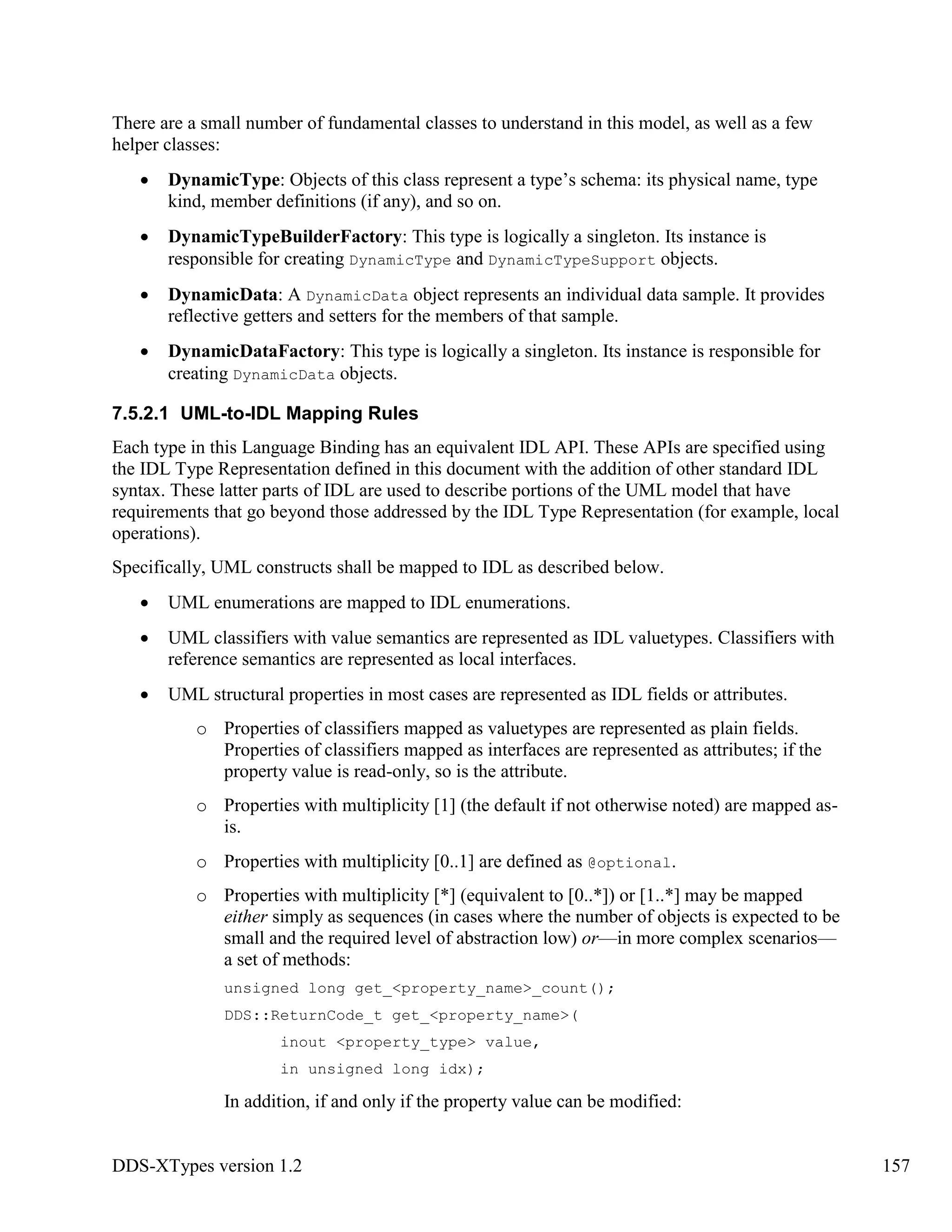 DDS-XTypes version 1.2 157
There are a small number of fundamental classes to understand in this model, as well as a few
helper classes:
DynamicType: Objects of this class represent a type’s schema: its physical name, type
kind, member definitions (if any), and so on.
DynamicTypeBuilderFactory: This type is logically a singleton. Its instance is
responsible for creating DynamicType and DynamicTypeSupport objects.
DynamicData: A DynamicData object represents an individual data sample. It provides
reflective getters and setters for the members of that sample.
DynamicDataFactory: This type is logically a singleton. Its instance is responsible for
creating DynamicData objects.
7.5.2.1 UML-to-IDL Mapping Rules
Each type in this Language Binding has an equivalent IDL API. These APIs are specified using
the IDL Type Representation defined in this document with the addition of other standard IDL
syntax. These latter parts of IDL are used to describe portions of the UML model that have
requirements that go beyond those addressed by the IDL Type Representation (for example, local
operations).
Specifically, UML constructs shall be mapped to IDL as described below.
UML enumerations are mapped to IDL enumerations.
UML classifiers with value semantics are represented as IDL valuetypes. Classifiers with
reference semantics are represented as local interfaces.
UML structural properties in most cases are represented as IDL fields or attributes.
o Properties of classifiers mapped as valuetypes are represented as plain fields.
Properties of classifiers mapped as interfaces are represented as attributes; if the
property value is read-only, so is the attribute.
o Properties with multiplicity [1] (the default if not otherwise noted) are mapped as-
is.
o Properties with multiplicity [0..1] are defined as @optional.
o Properties with multiplicity [*] (equivalent to [0..*]) or [1..*] may be mapped
either simply as sequences (in cases where the number of objects is expected to be
small and the required level of abstraction low) or—in more complex scenarios—
a set of methods:
unsigned long get_<property_name>_count();
DDS::ReturnCode_t get_<property_name>(
inout <property_type> value,
in unsigned long idx);
In addition, if and only if the property value can be modified:
 