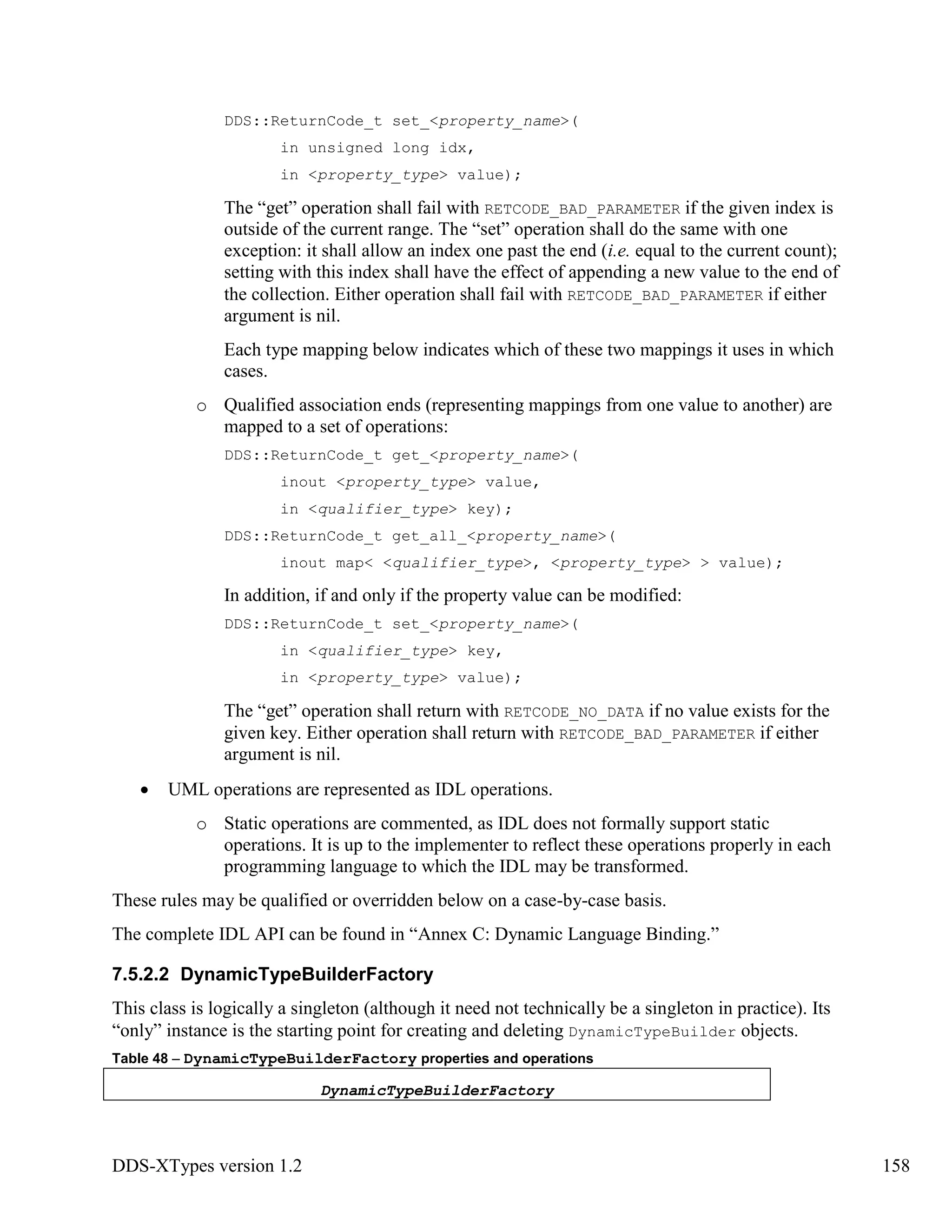 DDS-XTypes version 1.2 158
DDS::ReturnCode_t set_<property_name>(
in unsigned long idx,
in <property_type> value);
The “get” operation shall fail with RETCODE_BAD_PARAMETER if the given index is
outside of the current range. The “set” operation shall do the same with one
exception: it shall allow an index one past the end (i.e. equal to the current count);
setting with this index shall have the effect of appending a new value to the end of
the collection. Either operation shall fail with RETCODE_BAD_PARAMETER if either
argument is nil.
Each type mapping below indicates which of these two mappings it uses in which
cases.
o Qualified association ends (representing mappings from one value to another) are
mapped to a set of operations:
DDS::ReturnCode_t get_<property_name>(
inout <property_type> value,
in <qualifier_type> key);
DDS::ReturnCode_t get_all_<property_name>(
inout map< <qualifier_type>, <property_type> > value);
In addition, if and only if the property value can be modified:
DDS::ReturnCode_t set_<property_name>(
in <qualifier_type> key,
in <property_type> value);
The “get” operation shall return with RETCODE_NO_DATA if no value exists for the
given key. Either operation shall return with RETCODE_BAD_PARAMETER if either
argument is nil.
UML operations are represented as IDL operations.
o Static operations are commented, as IDL does not formally support static
operations. It is up to the implementer to reflect these operations properly in each
programming language to which the IDL may be transformed.
These rules may be qualified or overridden below on a case-by-case basis.
The complete IDL API can be found in “Annex C: Dynamic Language Binding.”
7.5.2.2 DynamicTypeBuilderFactory
This class is logically a singleton (although it need not technically be a singleton in practice). Its
“only” instance is the starting point for creating and deleting DynamicTypeBuilder objects.
Table 48 – DynamicTypeBuilderFactory properties and operations
DynamicTypeBuilderFactory
 