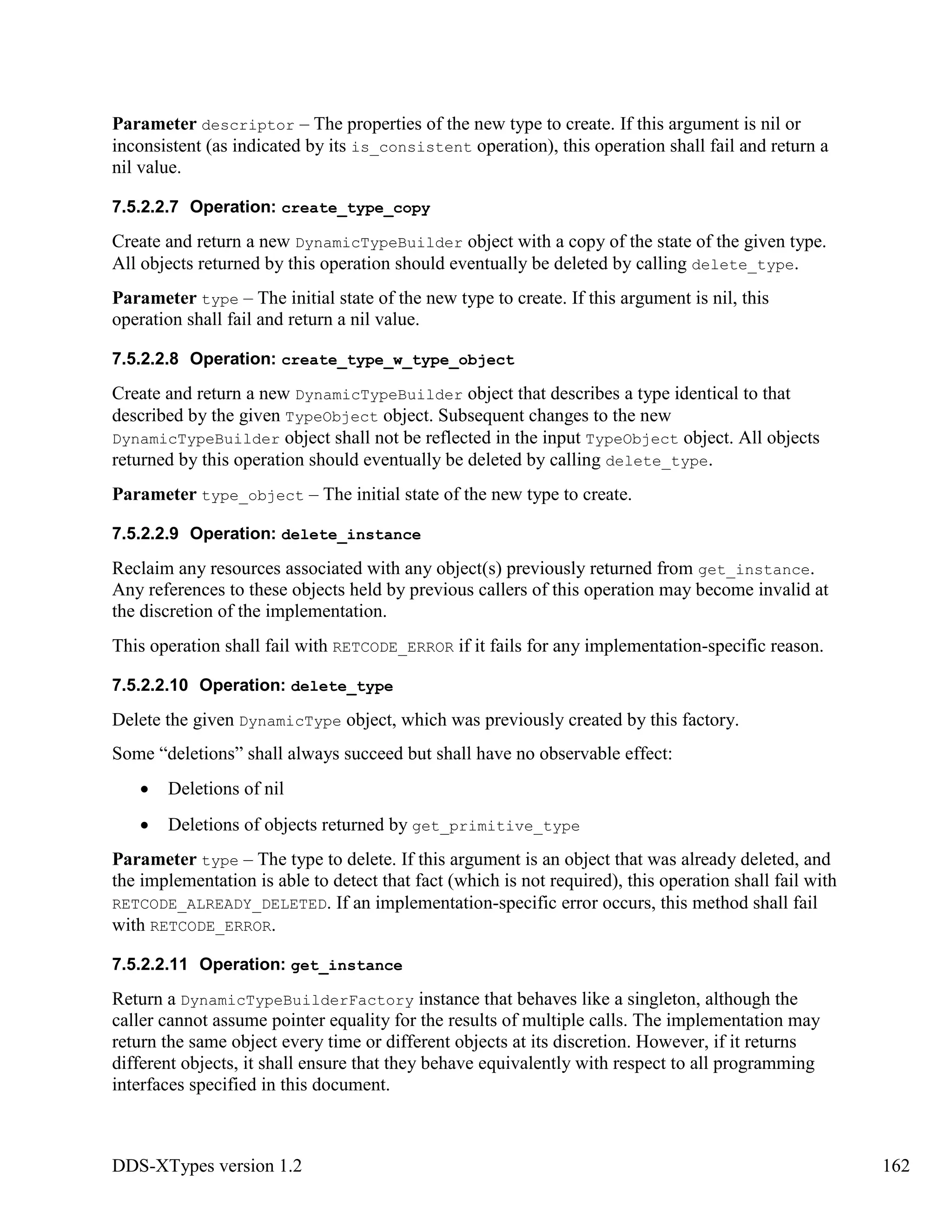 DDS-XTypes version 1.2 162
Parameter descriptor – The properties of the new type to create. If this argument is nil or
inconsistent (as indicated by its is_consistent operation), this operation shall fail and return a
nil value.
7.5.2.2.7 Operation: create_type_copy
Create and return a new DynamicTypeBuilder object with a copy of the state of the given type.
All objects returned by this operation should eventually be deleted by calling delete_type.
Parameter type – The initial state of the new type to create. If this argument is nil, this
operation shall fail and return a nil value.
7.5.2.2.8 Operation: create_type_w_type_object
Create and return a new DynamicTypeBuilder object that describes a type identical to that
described by the given TypeObject object. Subsequent changes to the new
DynamicTypeBuilder object shall not be reflected in the input TypeObject object. All objects
returned by this operation should eventually be deleted by calling delete_type.
Parameter type_object – The initial state of the new type to create.
7.5.2.2.9 Operation: delete_instance
Reclaim any resources associated with any object(s) previously returned from get_instance.
Any references to these objects held by previous callers of this operation may become invalid at
the discretion of the implementation.
This operation shall fail with RETCODE_ERROR if it fails for any implementation-specific reason.
7.5.2.2.10 Operation: delete_type
Delete the given DynamicType object, which was previously created by this factory.
Some “deletions” shall always succeed but shall have no observable effect:
Deletions of nil
Deletions of objects returned by get_primitive_type
Parameter type – The type to delete. If this argument is an object that was already deleted, and
the implementation is able to detect that fact (which is not required), this operation shall fail with
RETCODE_ALREADY_DELETED. If an implementation-specific error occurs, this method shall fail
with RETCODE_ERROR.
7.5.2.2.11 Operation: get_instance
Return a DynamicTypeBuilderFactory instance that behaves like a singleton, although the
caller cannot assume pointer equality for the results of multiple calls. The implementation may
return the same object every time or different objects at its discretion. However, if it returns
different objects, it shall ensure that they behave equivalently with respect to all programming
interfaces specified in this document.
 