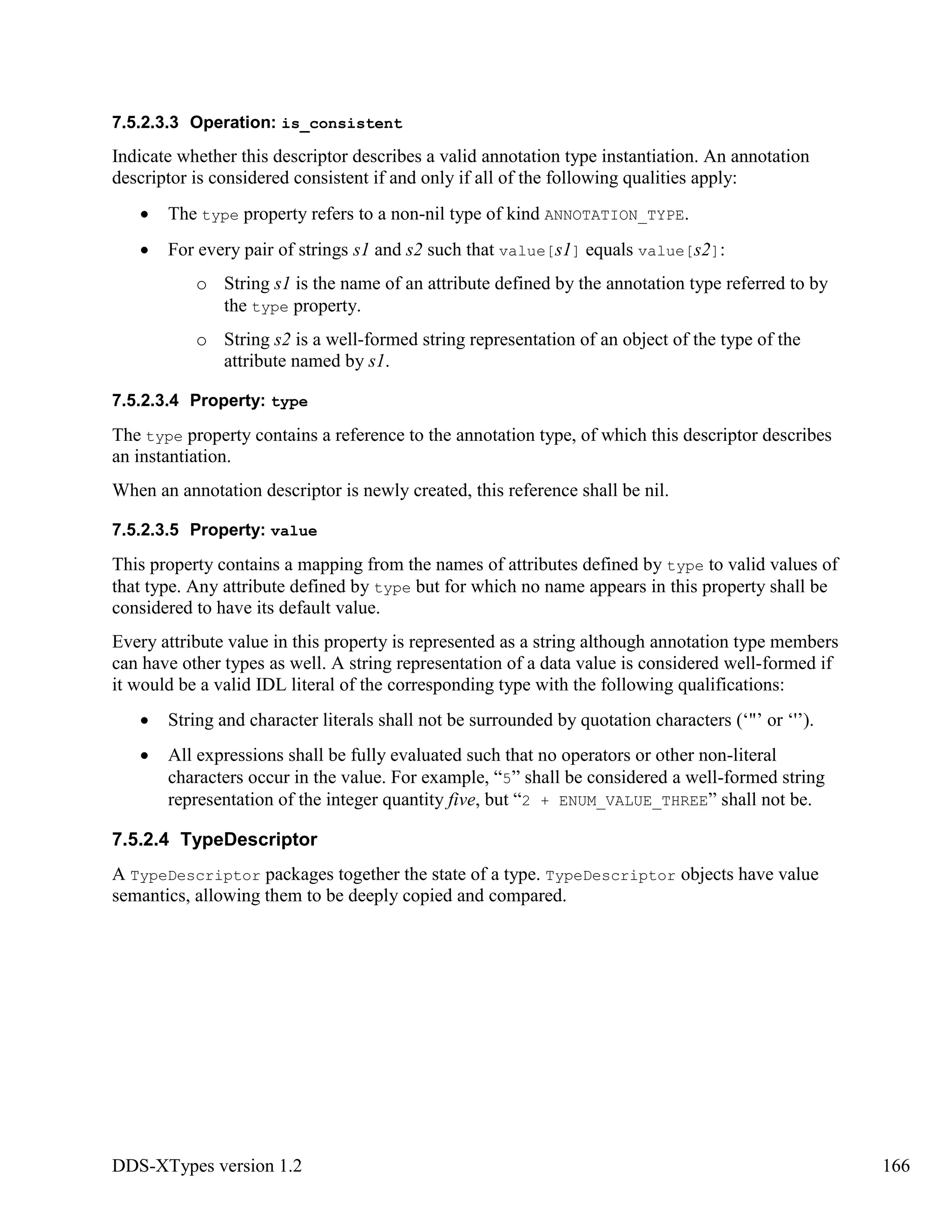 DDS-XTypes version 1.2 166
7.5.2.3.3 Operation: is_consistent
Indicate whether this descriptor describes a valid annotation type instantiation. An annotation
descriptor is considered consistent if and only if all of the following qualities apply:
The type property refers to a non-nil type of kind ANNOTATION_TYPE.
For every pair of strings s1 and s2 such that value[s1] equals value[s2]:
o String s1 is the name of an attribute defined by the annotation type referred to by
the type property.
o String s2 is a well-formed string representation of an object of the type of the
attribute named by s1.
7.5.2.3.4 Property: type
The type property contains a reference to the annotation type, of which this descriptor describes
an instantiation.
When an annotation descriptor is newly created, this reference shall be nil.
7.5.2.3.5 Property: value
This property contains a mapping from the names of attributes defined by type to valid values of
that type. Any attribute defined by type but for which no name appears in this property shall be
considered to have its default value.
Every attribute value in this property is represented as a string although annotation type members
can have other types as well. A string representation of a data value is considered well-formed if
it would be a valid IDL literal of the corresponding type with the following qualifications:
String and character literals shall not be surrounded by quotation characters (‘"’ or ‘'’).
All expressions shall be fully evaluated such that no operators or other non-literal
characters occur in the value. For example, “5” shall be considered a well-formed string
representation of the integer quantity five, but “2 + ENUM_VALUE_THREE” shall not be.
7.5.2.4 TypeDescriptor
A TypeDescriptor packages together the state of a type. TypeDescriptor objects have value
semantics, allowing them to be deeply copied and compared.
 